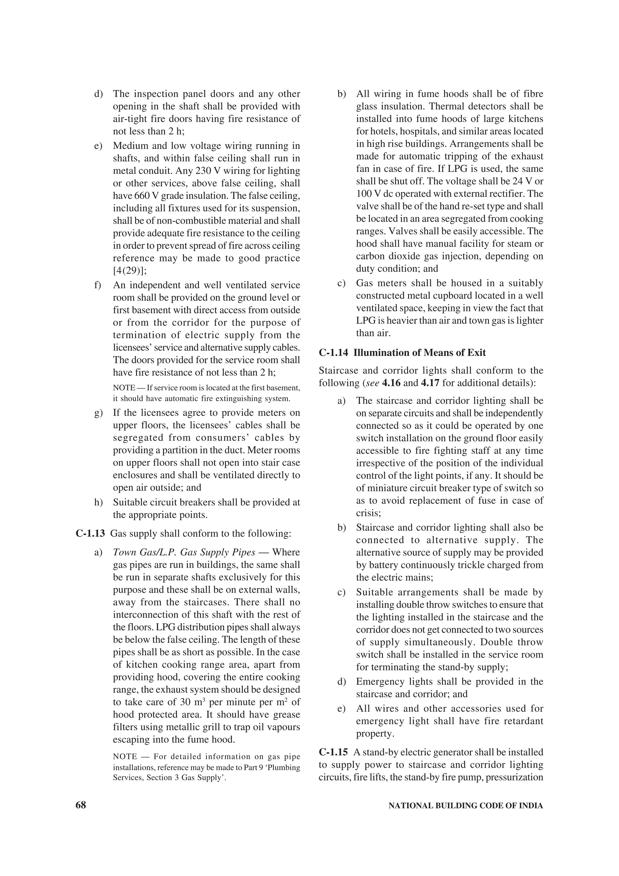 68 NATIONAL BUILDING CODE OF INDIA
d) The inspection panel doors and any other
opening in the shaft shall be provided with
air-tight fire doors having fire resistance of
not less than 2 h;
e) Medium and low voltage wiring running in
shafts, and within false ceiling shall run in
metal conduit. Any 230 V wiring for lighting
or other services, above false ceiling, shall
have 660 V grade insulation. The false ceiling,
including all fixtures used for its suspension,
shall be of non-combustible material and shall
provide adequate fire resistance to the ceiling
in order to prevent spread of fire across ceiling
reference may be made to good practice
[4(29)];
f) An independent and well ventilated service
room shall be provided on the ground level or
first basement with direct access from outside
or from the corridor for the purpose of
termination of electric supply from the
licensees’ service and alternative supply cables.
The doors provided for the service room shall
have fire resistance of not less than 2 h;
NOTE — If service room is located at the first basement,
it should have automatic fire extinguishing system.
g) If the licensees agree to provide meters on
upper floors, the licensees’ cables shall be
segregated from consumers’ cables by
providing a partition in the duct. Meter rooms
on upper floors shall not open into stair case
enclosures and shall be ventilated directly to
open air outside; and
h) Suitable circuit breakers shall be provided at
the appropriate points.
C-1.13 Gas supply shall conform to the following:
a) Town Gas/L.P. Gas Supply Pipes — Where
gas pipes are run in buildings, the same shall
be run in separate shafts exclusively for this
purpose and these shall be on external walls,
away from the staircases. There shall no
interconnection of this shaft with the rest of
the floors. LPG distribution pipes shall always
be below the false ceiling. The length of these
pipes shall be as short as possible. In the case
of kitchen cooking range area, apart from
providing hood, covering the entire cooking
range, the exhaust system should be designed
to take care of 30 m3
per minute per m2
of
hood protected area. It should have grease
filters using metallic grill to trap oil vapours
escaping into the fume hood.
NOTE — For detailed information on gas pipe
installations, reference may be made to Part 9 ‘Plumbing
Services, Section 3 Gas Supply’.
b) All wiring in fume hoods shall be of fibre
glass insulation. Thermal detectors shall be
installed into fume hoods of large kitchens
for hotels, hospitals, and similar areas located
in high rise buildings. Arrangements shall be
made for automatic tripping of the exhaust
fan in case of fire. If LPG is used, the same
shall be shut off. The voltage shall be 24 V or
100 V dc operated with external rectifier. The
valve shall be of the hand re-set type and shall
be located in an area segregated from cooking
ranges. Valves shall be easily accessible. The
hood shall have manual facility for steam or
carbon dioxide gas injection, depending on
duty condition; and
c) Gas meters shall be housed in a suitably
constructed metal cupboard located in a well
ventilated space, keeping in view the fact that
LPG is heavier than air and town gas is lighter
than air.
C-1.14 Illumination of Means of Exit
Staircase and corridor lights shall conform to the
following (see 4.16 and 4.17 for additional details):
a) The staircase and corridor lighting shall be
on separate circuits and shall be independently
connected so as it could be operated by one
switch installation on the ground floor easily
accessible to fire fighting staff at any time
irrespective of the position of the individual
control of the light points, if any. It should be
of miniature circuit breaker type of switch so
as to avoid replacement of fuse in case of
crisis;
b) Staircase and corridor lighting shall also be
connected to alternative supply. The
alternative source of supply may be provided
by battery continuously trickle charged from
the electric mains;
c) Suitable arrangements shall be made by
installing double throw switches to ensure that
the lighting installed in the staircase and the
corridor does not get connected to two sources
of supply simultaneously. Double throw
switch shall be installed in the service room
for terminating the stand-by supply;
d) Emergency lights shall be provided in the
staircase and corridor; and
e) All wires and other accessories used for
emergency light shall have fire retardant
property.
C-1.15 A stand-by electric generator shall be installed
to supply power to staircase and corridor lighting
circuits, fire lifts, the stand-by fire pump, pressurization
 