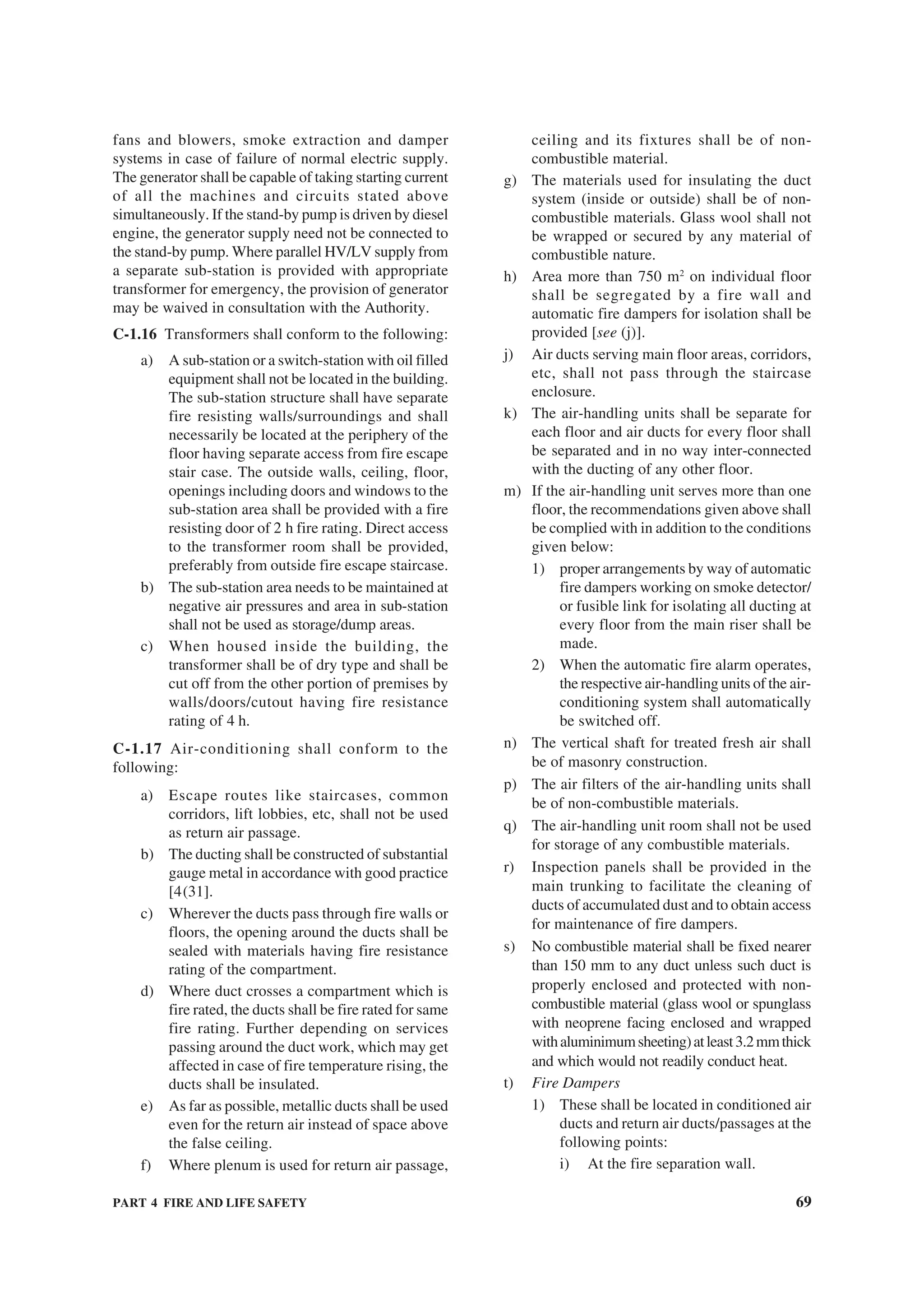 PART 4 FIRE AND LIFE SAFETY 69
fans and blowers, smoke extraction and damper
systems in case of failure of normal electric supply.
The generator shall be capable of taking starting current
of all the machines and circuits stated above
simultaneously. If the stand-by pump is driven by diesel
engine, the generator supply need not be connected to
the stand-by pump. Where parallel HV/LV supply from
a separate sub-station is provided with appropriate
transformer for emergency, the provision of generator
may be waived in consultation with the Authority.
C-1.16 Transformers shall conform to the following:
a) A sub-station or a switch-station with oil filled
equipment shall not be located in the building.
The sub-station structure shall have separate
fire resisting walls/surroundings and shall
necessarily be located at the periphery of the
floor having separate access from fire escape
stair case. The outside walls, ceiling, floor,
openings including doors and windows to the
sub-station area shall be provided with a fire
resisting door of 2 h fire rating. Direct access
to the transformer room shall be provided,
preferably from outside fire escape staircase.
b) The sub-station area needs to be maintained at
negative air pressures and area in sub-station
shall not be used as storage/dump areas.
c) When housed inside the building, the
transformer shall be of dry type and shall be
cut off from the other portion of premises by
walls/doors/cutout having fire resistance
rating of 4 h.
C-1.17 Air-conditioning shall conform to the
following:
a) Escape routes like staircases, common
corridors, lift lobbies, etc, shall not be used
as return air passage.
b) The ducting shall be constructed of substantial
gauge metal in accordance with good practice
[4(31].
c) Wherever the ducts pass through fire walls or
floors, the opening around the ducts shall be
sealed with materials having fire resistance
rating of the compartment.
d) Where duct crosses a compartment which is
fire rated, the ducts shall be fire rated for same
fire rating. Further depending on services
passing around the duct work, which may get
affected in case of fire temperature rising, the
ducts shall be insulated.
e) As far as possible, metallic ducts shall be used
even for the return air instead of space above
the false ceiling.
f) Where plenum is used for return air passage,
ceiling and its fixtures shall be of non-
combustible material.
g) The materials used for insulating the duct
system (inside or outside) shall be of non-
combustible materials. Glass wool shall not
be wrapped or secured by any material of
combustible nature.
h) Area more than 750 m2
on individual floor
shall be segregated by a fire wall and
automatic fire dampers for isolation shall be
provided [see (j)].
j) Air ducts serving main floor areas, corridors,
etc, shall not pass through the staircase
enclosure.
k) The air-handling units shall be separate for
each floor and air ducts for every floor shall
be separated and in no way inter-connected
with the ducting of any other floor.
m) If the air-handling unit serves more than one
floor, the recommendations given above shall
be complied with in addition to the conditions
given below:
1) proper arrangements by way of automatic
fire dampers working on smoke detector/
or fusible link for isolating all ducting at
every floor from the main riser shall be
made.
2) When the automatic fire alarm operates,
the respective air-handling units of the air-
conditioning system shall automatically
be switched off.
n) The vertical shaft for treated fresh air shall
be of masonry construction.
p) The air filters of the air-handling units shall
be of non-combustible materials.
q) The air-handling unit room shall not be used
for storage of any combustible materials.
r) Inspection panels shall be provided in the
main trunking to facilitate the cleaning of
ducts of accumulated dust and to obtain access
for maintenance of fire dampers.
s) No combustible material shall be fixed nearer
than 150 mm to any duct unless such duct is
properly enclosed and protected with non-
combustible material (glass wool or spunglass
with neoprene facing enclosed and wrapped
withaluminimumsheeting)atleast3.2mmthick
and which would not readily conduct heat.
t) Fire Dampers
1) These shall be located in conditioned air
ducts and return air ducts/passages at the
following points:
i) At the fire separation wall.
 