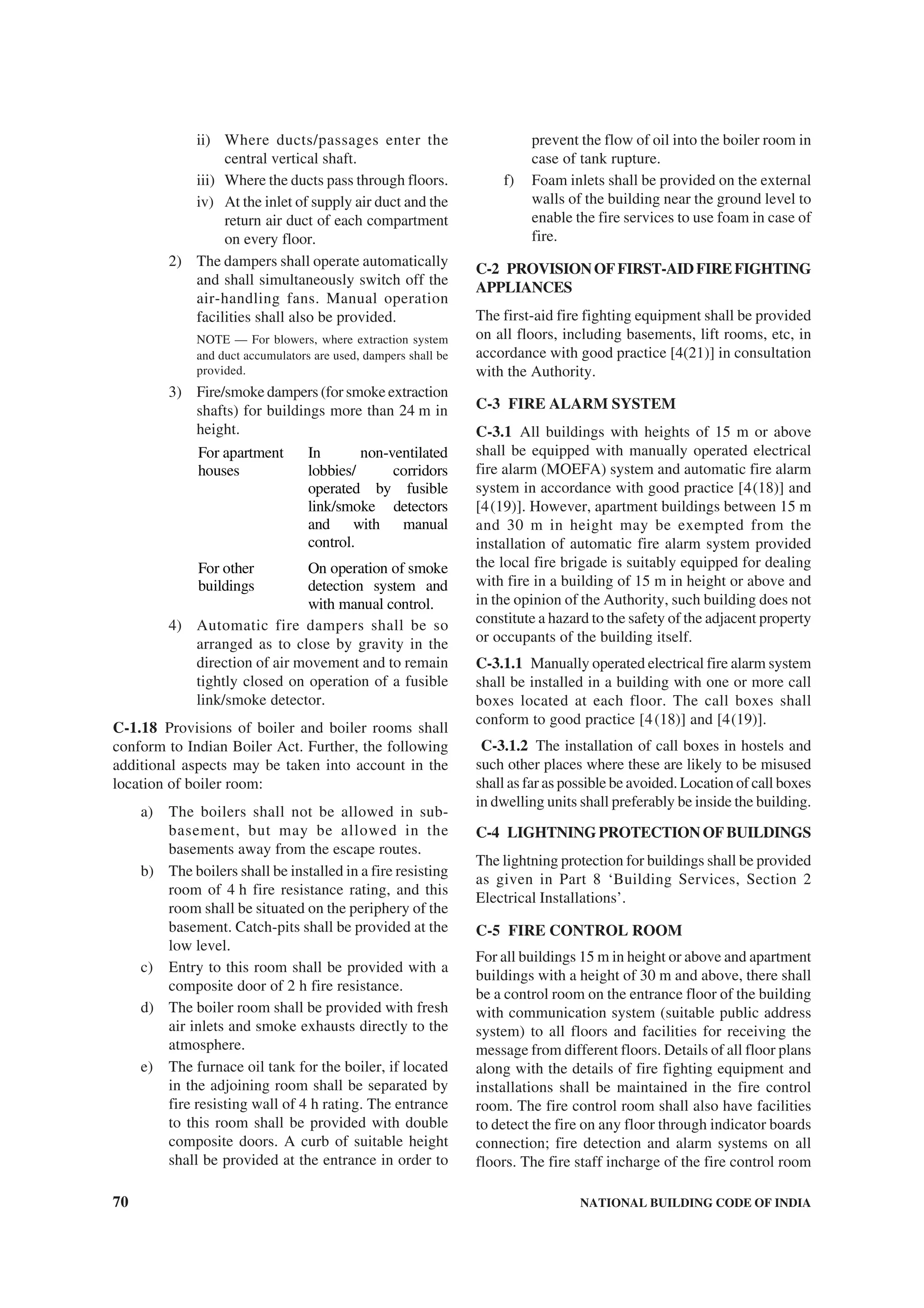 70 NATIONAL BUILDING CODE OF INDIA
ii) Where ducts/passages enter the
central vertical shaft.
iii) Where the ducts pass through floors.
iv) At the inlet of supply air duct and the
return air duct of each compartment
on every floor.
2) The dampers shall operate automatically
and shall simultaneously switch off the
air-handling fans. Manual operation
facilities shall also be provided.
NOTE — For blowers, where extraction system
and duct accumulators are used, dampers shall be
provided.
3) Fire/smoke dampers (for smoke extraction
shafts) for buildings more than 24 m in
height.
For apartment
houses
In non-ventilated
lobbies/ corridors
operated by fusible
link/smoke detectors
and with manual
control.
For other
buildings
On operation of smoke
detection system and
with manual control.
4) Automatic fire dampers shall be so
arranged as to close by gravity in the
direction of air movement and to remain
tightly closed on operation of a fusible
link/smoke detector.
C-1.18 Provisions of boiler and boiler rooms shall
conform to Indian Boiler Act. Further, the following
additional aspects may be taken into account in the
location of boiler room:
a) The boilers shall not be allowed in sub-
basement, but may be allowed in the
basements away from the escape routes.
b) The boilers shall be installed in a fire resisting
room of 4 h fire resistance rating, and this
room shall be situated on the periphery of the
basement. Catch-pits shall be provided at the
low level.
c) Entry to this room shall be provided with a
composite door of 2 h fire resistance.
d) The boiler room shall be provided with fresh
air inlets and smoke exhausts directly to the
atmosphere.
e) The furnace oil tank for the boiler, if located
in the adjoining room shall be separated by
fire resisting wall of 4 h rating. The entrance
to this room shall be provided with double
composite doors. A curb of suitable height
shall be provided at the entrance in order to
prevent the flow of oil into the boiler room in
case of tank rupture.
f) Foam inlets shall be provided on the external
walls of the building near the ground level to
enable the fire services to use foam in case of
fire.
C-2 PROVISIONOFFIRST-AIDFIREFIGHTING
APPLIANCES
The first-aid fire fighting equipment shall be provided
on all floors, including basements, lift rooms, etc, in
accordance with good practice [4(21)] in consultation
with the Authority.
C-3 FIRE ALARM SYSTEM
C-3.1 All buildings with heights of 15 m or above
shall be equipped with manually operated electrical
fire alarm (MOEFA) system and automatic fire alarm
system in accordance with good practice [4(18)] and
[4(19)]. However, apartment buildings between 15 m
and 30 m in height may be exempted from the
installation of automatic fire alarm system provided
the local fire brigade is suitably equipped for dealing
with fire in a building of 15 m in height or above and
in the opinion of the Authority, such building does not
constitute a hazard to the safety of the adjacent property
or occupants of the building itself.
C-3.1.1 Manually operated electrical fire alarm system
shall be installed in a building with one or more call
boxes located at each floor. The call boxes shall
conform to good practice [4(18)] and [4(19)].
C-3.1.2 The installation of call boxes in hostels and
such other places where these are likely to be misused
shall as far as possible be avoided. Location of call boxes
in dwelling units shall preferably be inside the building.
C-4 LIGHTNING PROTECTION OF BUILDINGS
The lightning protection for buildings shall be provided
as given in Part 8 ‘Building Services, Section 2
Electrical Installations’.
C-5 FIRE CONTROL ROOM
For all buildings 15 m in height or above and apartment
buildings with a height of 30 m and above, there shall
be a control room on the entrance floor of the building
with communication system (suitable public address
system) to all floors and facilities for receiving the
message from different floors. Details of all floor plans
along with the details of fire fighting equipment and
installations shall be maintained in the fire control
room. The fire control room shall also have facilities
to detect the fire on any floor through indicator boards
connection; fire detection and alarm systems on all
floors. The fire staff incharge of the fire control room
 