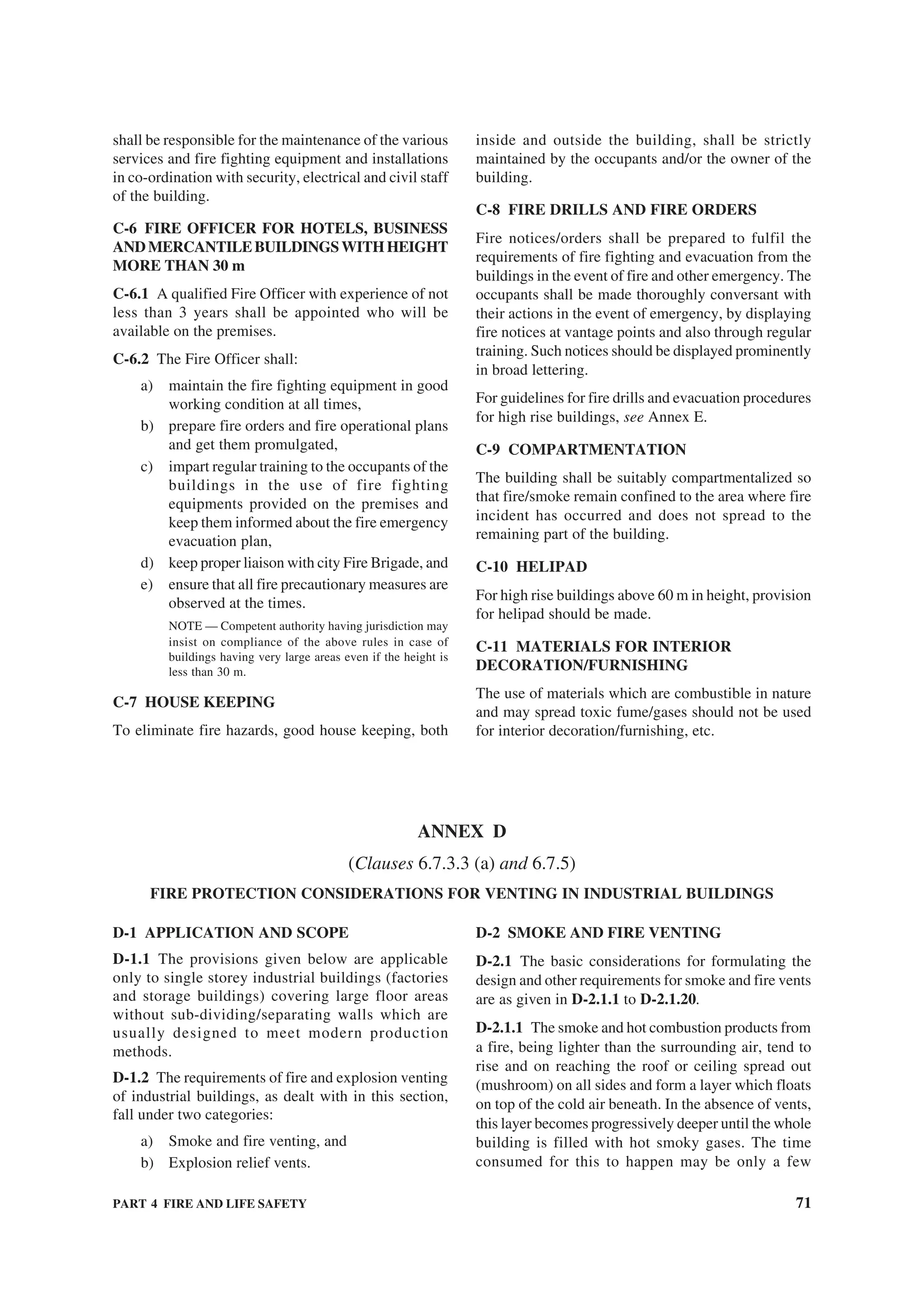 PART 4 FIRE AND LIFE SAFETY 71
shall be responsible for the maintenance of the various
services and fire fighting equipment and installations
in co-ordination with security, electrical and civil staff
of the building.
C-6 FIRE OFFICER FOR HOTELS, BUSINESS
ANDMERCANTILEBUILDINGSWITHHEIGHT
MORE THAN 30 m
C-6.1 A qualified Fire Officer with experience of not
less than 3 years shall be appointed who will be
available on the premises.
C-6.2 The Fire Officer shall:
a) maintain the fire fighting equipment in good
working condition at all times,
b) prepare fire orders and fire operational plans
and get them promulgated,
c) impart regular training to the occupants of the
buildings in the use of fire fighting
equipments provided on the premises and
keep them informed about the fire emergency
evacuation plan,
d) keep proper liaison with city Fire Brigade, and
e) ensure that all fire precautionary measures are
observed at the times.
NOTE — Competent authority having jurisdiction may
insist on compliance of the above rules in case of
buildings having very large areas even if the height is
less than 30 m.
C-7 HOUSE KEEPING
To eliminate fire hazards, good house keeping, both
inside and outside the building, shall be strictly
maintained by the occupants and/or the owner of the
building.
C-8 FIRE DRILLS AND FIRE ORDERS
Fire notices/orders shall be prepared to fulfil the
requirements of fire fighting and evacuation from the
buildings in the event of fire and other emergency. The
occupants shall be made thoroughly conversant with
their actions in the event of emergency, by displaying
fire notices at vantage points and also through regular
training. Such notices should be displayed prominently
in broad lettering.
For guidelines for fire drills and evacuation procedures
for high rise buildings, see Annex E.
C-9 COMPARTMENTATION
The building shall be suitably compartmentalized so
that fire/smoke remain confined to the area where fire
incident has occurred and does not spread to the
remaining part of the building.
C-10 HELIPAD
For high rise buildings above 60 m in height, provision
for helipad should be made.
C-11 MATERIALS FOR INTERIOR
DECORATION/FURNISHING
The use of materials which are combustible in nature
and may spread toxic fume/gases should not be used
for interior decoration/furnishing, etc.
ANNEX D
(Clauses 6.7.3.3 (a) and 6.7.5)
FIRE PROTECTION CONSIDERATIONS FOR VENTING IN INDUSTRIAL BUILDINGS
D-1 APPLICATION AND SCOPE
D-1.1 The provisions given below are applicable
only to single storey industrial buildings (factories
and storage buildings) covering large floor areas
without sub-dividing/separating walls which are
usually designed to meet modern production
methods.
D-1.2 The requirements of fire and explosion venting
of industrial buildings, as dealt with in this section,
fall under two categories:
a) Smoke and fire venting, and
b) Explosion relief vents.
D-2 SMOKE AND FIRE VENTING
D-2.1 The basic considerations for formulating the
design and other requirements for smoke and fire vents
are as given in D-2.1.1 to D-2.1.20.
D-2.1.1 The smoke and hot combustion products from
a fire, being lighter than the surrounding air, tend to
rise and on reaching the roof or ceiling spread out
(mushroom) on all sides and form a layer which floats
on top of the cold air beneath. In the absence of vents,
this layer becomes progressively deeper until the whole
building is filled with hot smoky gases. The time
consumed for this to happen may be only a few
 