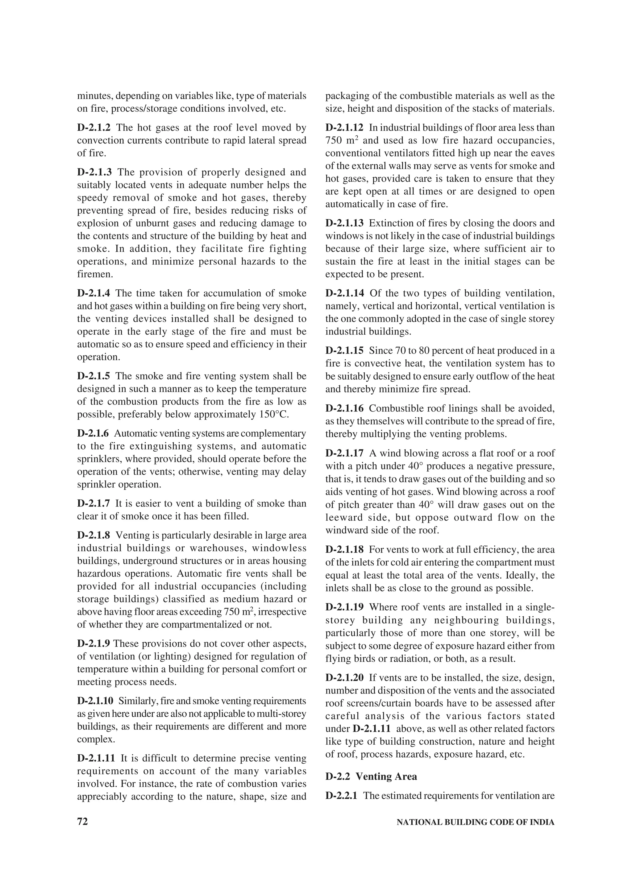 72 NATIONAL BUILDING CODE OF INDIA
minutes, depending on variables like, type of materials
on fire, process/storage conditions involved, etc.
D-2.1.2 The hot gases at the roof level moved by
convection currents contribute to rapid lateral spread
of fire.
D-2.1.3 The provision of properly designed and
suitably located vents in adequate number helps the
speedy removal of smoke and hot gases, thereby
preventing spread of fire, besides reducing risks of
explosion of unburnt gases and reducing damage to
the contents and structure of the building by heat and
smoke. In addition, they facilitate fire fighting
operations, and minimize personal hazards to the
firemen.
D-2.1.4 The time taken for accumulation of smoke
and hot gases within a building on fire being very short,
the venting devices installed shall be designed to
operate in the early stage of the fire and must be
automatic so as to ensure speed and efficiency in their
operation.
D-2.1.5 The smoke and fire venting system shall be
designed in such a manner as to keep the temperature
of the combustion products from the fire as low as
possible, preferably below approximately 150°C.
D-2.1.6 Automatic venting systems are complementary
to the fire extinguishing systems, and automatic
sprinklers, where provided, should operate before the
operation of the vents; otherwise, venting may delay
sprinkler operation.
D-2.1.7 It is easier to vent a building of smoke than
clear it of smoke once it has been filled.
D-2.1.8 Venting is particularly desirable in large area
industrial buildings or warehouses, windowless
buildings, underground structures or in areas housing
hazardous operations. Automatic fire vents shall be
provided for all industrial occupancies (including
storage buildings) classified as medium hazard or
above having floor areas exceeding 750 m2
, irrespective
of whether they are compartmentalized or not.
D-2.1.9 These provisions do not cover other aspects,
of ventilation (or lighting) designed for regulation of
temperature within a building for personal comfort or
meeting process needs.
D-2.1.10 Similarly,fireandsmokeventingrequirements
as given here under are also not applicable to multi-storey
buildings, as their requirements are different and more
complex.
D-2.1.11 It is difficult to determine precise venting
requirements on account of the many variables
involved. For instance, the rate of combustion varies
appreciably according to the nature, shape, size and
packaging of the combustible materials as well as the
size, height and disposition of the stacks of materials.
D-2.1.12 In industrial buildings of floor area less than
750 m2
and used as low fire hazard occupancies,
conventional ventilators fitted high up near the eaves
of the external walls may serve as vents for smoke and
hot gases, provided care is taken to ensure that they
are kept open at all times or are designed to open
automatically in case of fire.
D-2.1.13 Extinction of fires by closing the doors and
windows is not likely in the case of industrial buildings
because of their large size, where sufficient air to
sustain the fire at least in the initial stages can be
expected to be present.
D-2.1.14 Of the two types of building ventilation,
namely, vertical and horizontal, vertical ventilation is
the one commonly adopted in the case of single storey
industrial buildings.
D-2.1.15 Since 70 to 80 percent of heat produced in a
fire is convective heat, the ventilation system has to
be suitably designed to ensure early outflow of the heat
and thereby minimize fire spread.
D-2.1.16 Combustible roof linings shall be avoided,
as they themselves will contribute to the spread of fire,
thereby multiplying the venting problems.
D-2.1.17 A wind blowing across a flat roof or a roof
with a pitch under 40° produces a negative pressure,
that is, it tends to draw gases out of the building and so
aids venting of hot gases. Wind blowing across a roof
of pitch greater than 40° will draw gases out on the
leeward side, but oppose outward flow on the
windward side of the roof.
D-2.1.18 For vents to work at full efficiency, the area
of the inlets for cold air entering the compartment must
equal at least the total area of the vents. Ideally, the
inlets shall be as close to the ground as possible.
D-2.1.19 Where roof vents are installed in a single-
storey building any neighbouring buildings,
particularly those of more than one storey, will be
subject to some degree of exposure hazard either from
flying birds or radiation, or both, as a result.
D-2.1.20 If vents are to be installed, the size, design,
number and disposition of the vents and the associated
roof screens/curtain boards have to be assessed after
careful analysis of the various factors stated
under D-2.1.11 above, as well as other related factors
like type of building construction, nature and height
of roof, process hazards, exposure hazard, etc.
D-2.2 Venting Area
D-2.2.1 The estimated requirements for ventilation are
 