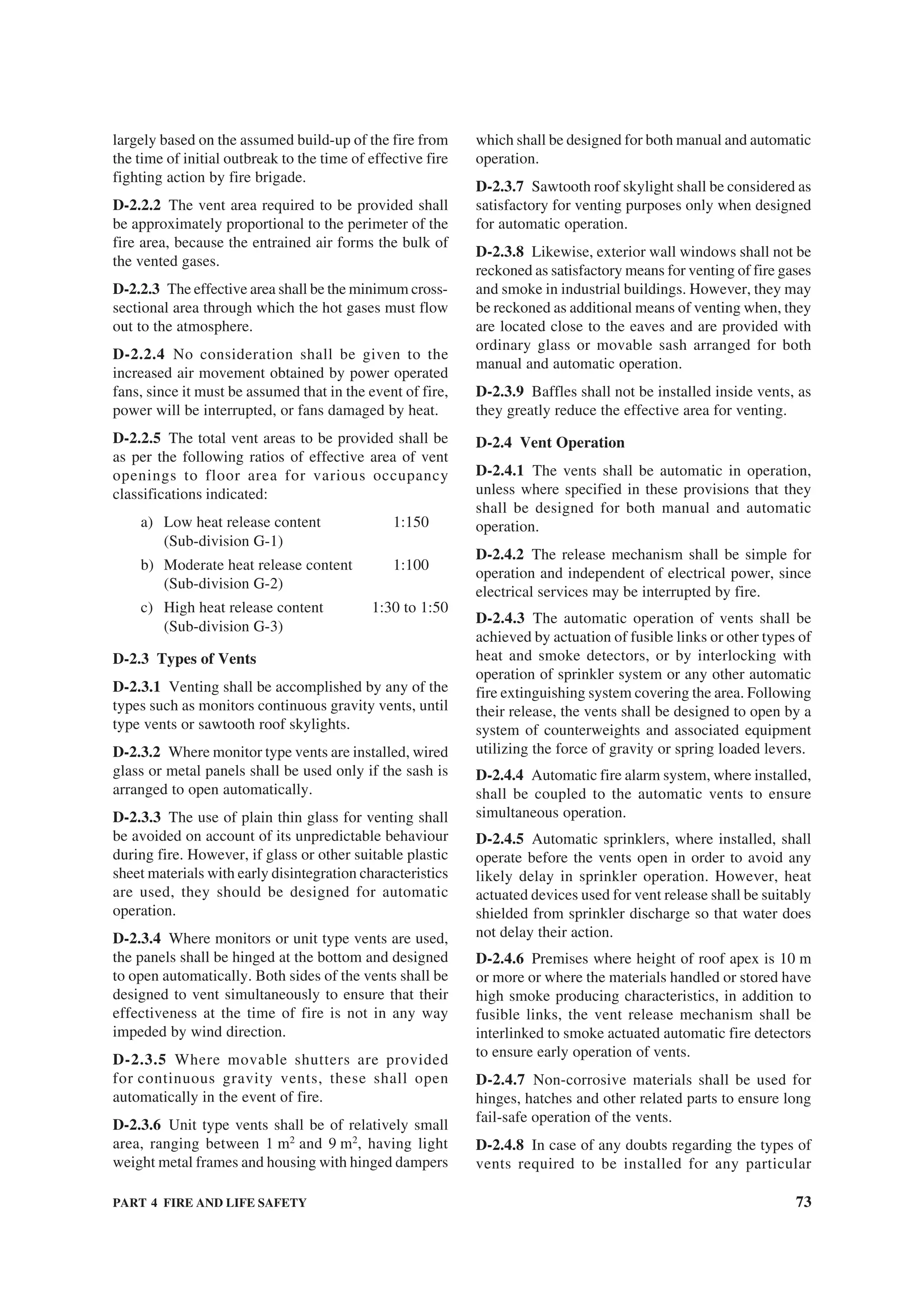PART 4 FIRE AND LIFE SAFETY 73
largely based on the assumed build-up of the fire from
the time of initial outbreak to the time of effective fire
fighting action by fire brigade.
D-2.2.2 The vent area required to be provided shall
be approximately proportional to the perimeter of the
fire area, because the entrained air forms the bulk of
the vented gases.
D-2.2.3 The effective area shall be the minimum cross-
sectional area through which the hot gases must flow
out to the atmosphere.
D-2.2.4 No consideration shall be given to the
increased air movement obtained by power operated
fans, since it must be assumed that in the event of fire,
power will be interrupted, or fans damaged by heat.
D-2.2.5 The total vent areas to be provided shall be
as per the following ratios of effective area of vent
openings to floor area for various occupancy
classifications indicated:
a) Low heat release content 1:150
(Sub-division G-1)
b) Moderate heat release content 1:100
(Sub-division G-2)
c) High heat release content 1:30 to 1:50
(Sub-division G-3)
D-2.3 Types of Vents
D-2.3.1 Venting shall be accomplished by any of the
types such as monitors continuous gravity vents, until
type vents or sawtooth roof skylights.
D-2.3.2 Where monitor type vents are installed, wired
glass or metal panels shall be used only if the sash is
arranged to open automatically.
D-2.3.3 The use of plain thin glass for venting shall
be avoided on account of its unpredictable behaviour
during fire. However, if glass or other suitable plastic
sheet materials with early disintegration characteristics
are used, they should be designed for automatic
operation.
D-2.3.4 Where monitors or unit type vents are used,
the panels shall be hinged at the bottom and designed
to open automatically. Both sides of the vents shall be
designed to vent simultaneously to ensure that their
effectiveness at the time of fire is not in any way
impeded by wind direction.
D-2.3.5 Where movable shutters are provided
for continuous gravity vents, these shall open
automatically in the event of fire.
D-2.3.6 Unit type vents shall be of relatively small
area, ranging between 1 m2
and 9 m2
, having light
weight metal frames and housing with hinged dampers
which shall be designed for both manual and automatic
operation.
D-2.3.7 Sawtooth roof skylight shall be considered as
satisfactory for venting purposes only when designed
for automatic operation.
D-2.3.8 Likewise, exterior wall windows shall not be
reckoned as satisfactory means for venting of fire gases
and smoke in industrial buildings. However, they may
be reckoned as additional means of venting when, they
are located close to the eaves and are provided with
ordinary glass or movable sash arranged for both
manual and automatic operation.
D-2.3.9 Baffles shall not be installed inside vents, as
they greatly reduce the effective area for venting.
D-2.4 Vent Operation
D-2.4.1 The vents shall be automatic in operation,
unless where specified in these provisions that they
shall be designed for both manual and automatic
operation.
D-2.4.2 The release mechanism shall be simple for
operation and independent of electrical power, since
electrical services may be interrupted by fire.
D-2.4.3 The automatic operation of vents shall be
achieved by actuation of fusible links or other types of
heat and smoke detectors, or by interlocking with
operation of sprinkler system or any other automatic
fire extinguishing system covering the area. Following
their release, the vents shall be designed to open by a
system of counterweights and associated equipment
utilizing the force of gravity or spring loaded levers.
D-2.4.4 Automatic fire alarm system, where installed,
shall be coupled to the automatic vents to ensure
simultaneous operation.
D-2.4.5 Automatic sprinklers, where installed, shall
operate before the vents open in order to avoid any
likely delay in sprinkler operation. However, heat
actuated devices used for vent release shall be suitably
shielded from sprinkler discharge so that water does
not delay their action.
D-2.4.6 Premises where height of roof apex is 10 m
or more or where the materials handled or stored have
high smoke producing characteristics, in addition to
fusible links, the vent release mechanism shall be
interlinked to smoke actuated automatic fire detectors
to ensure early operation of vents.
D-2.4.7 Non-corrosive materials shall be used for
hinges, hatches and other related parts to ensure long
fail-safe operation of the vents.
D-2.4.8 In case of any doubts regarding the types of
vents required to be installed for any particular
 