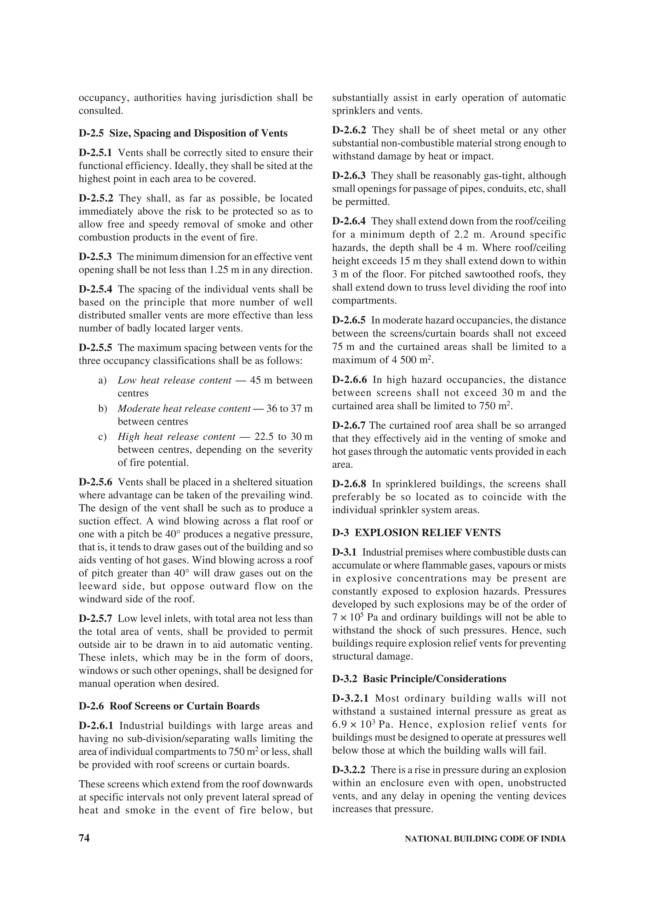 74 NATIONAL BUILDING CODE OF INDIA
occupancy, authorities having jurisdiction shall be
consulted.
D-2.5 Size, Spacing and Disposition of Vents
D-2.5.1 Vents shall be correctly sited to ensure their
functional efficiency. Ideally, they shall be sited at the
highest point in each area to be covered.
D-2.5.2 They shall, as far as possible, be located
immediately above the risk to be protected so as to
allow free and speedy removal of smoke and other
combustion products in the event of fire.
D-2.5.3 The minimum dimension for an effective vent
opening shall be not less than 1.25 m in any direction.
D-2.5.4 The spacing of the individual vents shall be
based on the principle that more number of well
distributed smaller vents are more effective than less
number of badly located larger vents.
D-2.5.5 The maximum spacing between vents for the
three occupancy classifications shall be as follows:
a) Low heat release content — 45 m between
centres
b) Moderate heat release content — 36 to 37 m
between centres
c) High heat release content — 22.5 to 30 m
between centres, depending on the severity
of fire potential.
D-2.5.6 Vents shall be placed in a sheltered situation
where advantage can be taken of the prevailing wind.
The design of the vent shall be such as to produce a
suction effect. A wind blowing across a flat roof or
one with a pitch be 40° produces a negative pressure,
that is, it tends to draw gases out of the building and so
aids venting of hot gases. Wind blowing across a roof
of pitch greater than 40° will draw gases out on the
leeward side, but oppose outward flow on the
windward side of the roof.
D-2.5.7 Low level inlets, with total area not less than
the total area of vents, shall be provided to permit
outside air to be drawn in to aid automatic venting.
These inlets, which may be in the form of doors,
windows or such other openings, shall be designed for
manual operation when desired.
D-2.6 Roof Screens or Curtain Boards
D-2.6.1 Industrial buildings with large areas and
having no sub-division/separating walls limiting the
area of individual compartments to 750 m2
or less, shall
be provided with roof screens or curtain boards.
These screens which extend from the roof downwards
at specific intervals not only prevent lateral spread of
heat and smoke in the event of fire below, but
substantially assist in early operation of automatic
sprinklers and vents.
D-2.6.2 They shall be of sheet metal or any other
substantial non-combustible material strong enough to
withstand damage by heat or impact.
D-2.6.3 They shall be reasonably gas-tight, although
small openings for passage of pipes, conduits, etc, shall
be permitted.
D-2.6.4 They shall extend down from the roof/ceiling
for a minimum depth of 2.2 m. Around specific
hazards, the depth shall be 4 m. Where roof/ceiling
height exceeds 15 m they shall extend down to within
3 m of the floor. For pitched sawtoothed roofs, they
shall extend down to truss level dividing the roof into
compartments.
D-2.6.5 In moderate hazard occupancies, the distance
between the screens/curtain boards shall not exceed
75 m and the curtained areas shall be limited to a
maximum of 4 500 m2
.
D-2.6.6 In high hazard occupancies, the distance
between screens shall not exceed 30 m and the
curtained area shall be limited to 750 m2
.
D-2.6.7 The curtained roof area shall be so arranged
that they effectively aid in the venting of smoke and
hot gases through the automatic vents provided in each
area.
D-2.6.8 In sprinklered buildings, the screens shall
preferably be so located as to coincide with the
individual sprinkler system areas.
D-3 EXPLOSION RELIEF VENTS
D-3.1 Industrial premises where combustible dusts can
accumulate or where flammable gases, vapours or mists
in explosive concentrations may be present are
constantly exposed to explosion hazards. Pressures
developed by such explosions may be of the order of
7 × 105
Pa and ordinary buildings will not be able to
withstand the shock of such pressures. Hence, such
buildings require explosion relief vents for preventing
structural damage.
D-3.2 Basic Principle/Considerations
D-3.2.1 Most ordinary building walls will not
withstand a sustained internal pressure as great as
6.9 × 103
Pa. Hence, explosion relief vents for
buildings must be designed to operate at pressures well
below those at which the building walls will fail.
D-3.2.2 There is a rise in pressure during an explosion
within an enclosure even with open, unobstructed
vents, and any delay in opening the venting devices
increases that pressure.
 