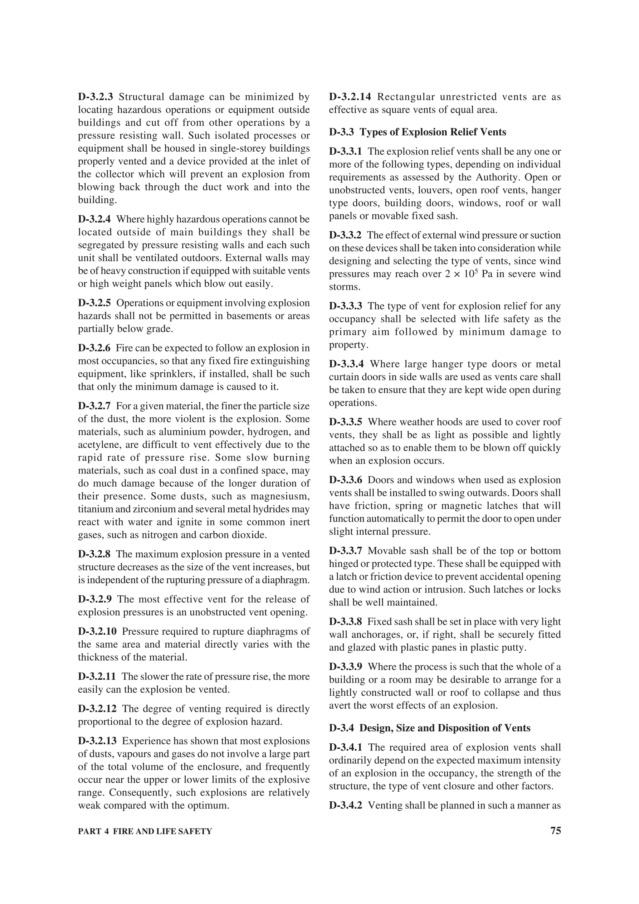 PART 4 FIRE AND LIFE SAFETY 75
D-3.2.3 Structural damage can be minimized by
locating hazardous operations or equipment outside
buildings and cut off from other operations by a
pressure resisting wall. Such isolated processes or
equipment shall be housed in single-storey buildings
properly vented and a device provided at the inlet of
the collector which will prevent an explosion from
blowing back through the duct work and into the
building.
D-3.2.4 Where highly hazardous operations cannot be
located outside of main buildings they shall be
segregated by pressure resisting walls and each such
unit shall be ventilated outdoors. External walls may
be of heavy construction if equipped with suitable vents
or high weight panels which blow out easily.
D-3.2.5 Operations or equipment involving explosion
hazards shall not be permitted in basements or areas
partially below grade.
D-3.2.6 Fire can be expected to follow an explosion in
most occupancies, so that any fixed fire extinguishing
equipment, like sprinklers, if installed, shall be such
that only the minimum damage is caused to it.
D-3.2.7 For a given material, the finer the particle size
of the dust, the more violent is the explosion. Some
materials, such as aluminium powder, hydrogen, and
acetylene, are difficult to vent effectively due to the
rapid rate of pressure rise. Some slow burning
materials, such as coal dust in a confined space, may
do much damage because of the longer duration of
their presence. Some dusts, such as magnesiusm,
titanium and zirconium and several metal hydrides may
react with water and ignite in some common inert
gases, such as nitrogen and carbon dioxide.
D-3.2.8 The maximum explosion pressure in a vented
structure decreases as the size of the vent increases, but
is independent of the rupturing pressure of a diaphragm.
D-3.2.9 The most effective vent for the release of
explosion pressures is an unobstructed vent opening.
D-3.2.10 Pressure required to rupture diaphragms of
the same area and material directly varies with the
thickness of the material.
D-3.2.11 The slower the rate of pressure rise, the more
easily can the explosion be vented.
D-3.2.12 The degree of venting required is directly
proportional to the degree of explosion hazard.
D-3.2.13 Experience has shown that most explosions
of dusts, vapours and gases do not involve a large part
of the total volume of the enclosure, and frequently
occur near the upper or lower limits of the explosive
range. Consequently, such explosions are relatively
weak compared with the optimum.
D-3.2.14 Rectangular unrestricted vents are as
effective as square vents of equal area.
D-3.3 Types of Explosion Relief Vents
D-3.3.1 The explosion relief vents shall be any one or
more of the following types, depending on individual
requirements as assessed by the Authority. Open or
unobstructed vents, louvers, open roof vents, hanger
type doors, building doors, windows, roof or wall
panels or movable fixed sash.
D-3.3.2 The effect of external wind pressure or suction
on these devices shall be taken into consideration while
designing and selecting the type of vents, since wind
pressures may reach over 2 × 105
Pa in severe wind
storms.
D-3.3.3 The type of vent for explosion relief for any
occupancy shall be selected with life safety as the
primary aim followed by minimum damage to
property.
D-3.3.4 Where large hanger type doors or metal
curtain doors in side walls are used as vents care shall
be taken to ensure that they are kept wide open during
operations.
D-3.3.5 Where weather hoods are used to cover roof
vents, they shall be as light as possible and lightly
attached so as to enable them to be blown off quickly
when an explosion occurs.
D-3.3.6 Doors and windows when used as explosion
vents shall be installed to swing outwards. Doors shall
have friction, spring or magnetic latches that will
function automatically to permit the door to open under
slight internal pressure.
D-3.3.7 Movable sash shall be of the top or bottom
hinged or protected type. These shall be equipped with
a latch or friction device to prevent accidental opening
due to wind action or intrusion. Such latches or locks
shall be well maintained.
D-3.3.8 Fixed sash shall be set in place with very light
wall anchorages, or, if right, shall be securely fitted
and glazed with plastic panes in plastic putty.
D-3.3.9 Where the process is such that the whole of a
building or a room may be desirable to arrange for a
lightly constructed wall or roof to collapse and thus
avert the worst effects of an explosion.
D-3.4 Design, Size and Disposition of Vents
D-3.4.1 The required area of explosion vents shall
ordinarily depend on the expected maximum intensity
of an explosion in the occupancy, the strength of the
structure, the type of vent closure and other factors.
D-3.4.2 Venting shall be planned in such a manner as
 