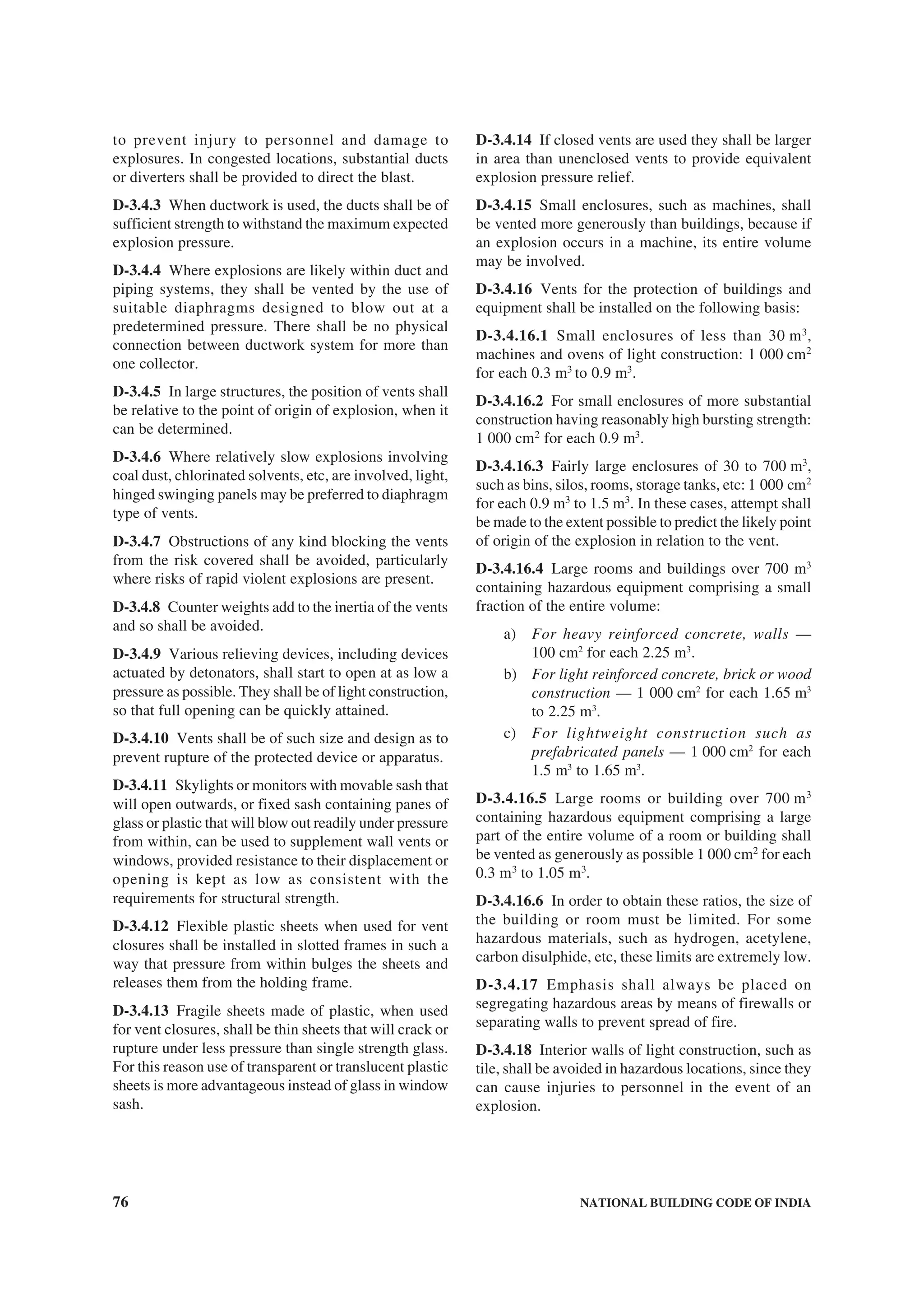 76 NATIONAL BUILDING CODE OF INDIA
to prevent injury to personnel and damage to
explosures. In congested locations, substantial ducts
or diverters shall be provided to direct the blast.
D-3.4.3 When ductwork is used, the ducts shall be of
sufficient strength to withstand the maximum expected
explosion pressure.
D-3.4.4 Where explosions are likely within duct and
piping systems, they shall be vented by the use of
suitable diaphragms designed to blow out at a
predetermined pressure. There shall be no physical
connection between ductwork system for more than
one collector.
D-3.4.5 In large structures, the position of vents shall
be relative to the point of origin of explosion, when it
can be determined.
D-3.4.6 Where relatively slow explosions involving
coal dust, chlorinated solvents, etc, are involved, light,
hinged swinging panels may be preferred to diaphragm
type of vents.
D-3.4.7 Obstructions of any kind blocking the vents
from the risk covered shall be avoided, particularly
where risks of rapid violent explosions are present.
D-3.4.8 Counter weights add to the inertia of the vents
and so shall be avoided.
D-3.4.9 Various relieving devices, including devices
actuated by detonators, shall start to open at as low a
pressure as possible. They shall be of light construction,
so that full opening can be quickly attained.
D-3.4.10 Vents shall be of such size and design as to
prevent rupture of the protected device or apparatus.
D-3.4.11 Skylights or monitors with movable sash that
will open outwards, or fixed sash containing panes of
glass or plastic that will blow out readily under pressure
from within, can be used to supplement wall vents or
windows, provided resistance to their displacement or
opening is kept as low as consistent with the
requirements for structural strength.
D-3.4.12 Flexible plastic sheets when used for vent
closures shall be installed in slotted frames in such a
way that pressure from within bulges the sheets and
releases them from the holding frame.
D-3.4.13 Fragile sheets made of plastic, when used
for vent closures, shall be thin sheets that will crack or
rupture under less pressure than single strength glass.
For this reason use of transparent or translucent plastic
sheets is more advantageous instead of glass in window
sash.
D-3.4.14 If closed vents are used they shall be larger
in area than unenclosed vents to provide equivalent
explosion pressure relief.
D-3.4.15 Small enclosures, such as machines, shall
be vented more generously than buildings, because if
an explosion occurs in a machine, its entire volume
may be involved.
D-3.4.16 Vents for the protection of buildings and
equipment shall be installed on the following basis:
D-3.4.16.1 Small enclosures of less than 30 m3
,
machines and ovens of light construction: 1 000 cm2
for each 0.3 m3
to 0.9 m3
.
D-3.4.16.2 For small enclosures of more substantial
construction having reasonably high bursting strength:
1 000 cm2
for each 0.9 m3
.
D-3.4.16.3 Fairly large enclosures of 30 to 700 m3
,
such as bins, silos, rooms, storage tanks, etc: 1 000 cm2
for each 0.9 m3
to 1.5 m3
. In these cases, attempt shall
be made to the extent possible to predict the likely point
of origin of the explosion in relation to the vent.
D-3.4.16.4 Large rooms and buildings over 700 m3
containing hazardous equipment comprising a small
fraction of the entire volume:
a) For heavy reinforced concrete, walls —
100 cm2
for each 2.25 m3
.
b) For light reinforced concrete, brick or wood
construction — 1 000 cm2
for each 1.65 m3
to 2.25 m3
.
c) For lightweight construction such as
prefabricated panels — 1 000 cm2
for each
1.5 m3
to 1.65 m3
.
D-3.4.16.5 Large rooms or building over 700 m3
containing hazardous equipment comprising a large
part of the entire volume of a room or building shall
be vented as generously as possible 1 000 cm2
for each
0.3 m3
to 1.05 m3
.
D-3.4.16.6 In order to obtain these ratios, the size of
the building or room must be limited. For some
hazardous materials, such as hydrogen, acetylene,
carbon disulphide, etc, these limits are extremely low.
D-3.4.17 Emphasis shall always be placed on
segregating hazardous areas by means of firewalls or
separating walls to prevent spread of fire.
D-3.4.18 Interior walls of light construction, such as
tile, shall be avoided in hazardous locations, since they
can cause injuries to personnel in the event of an
explosion.
 