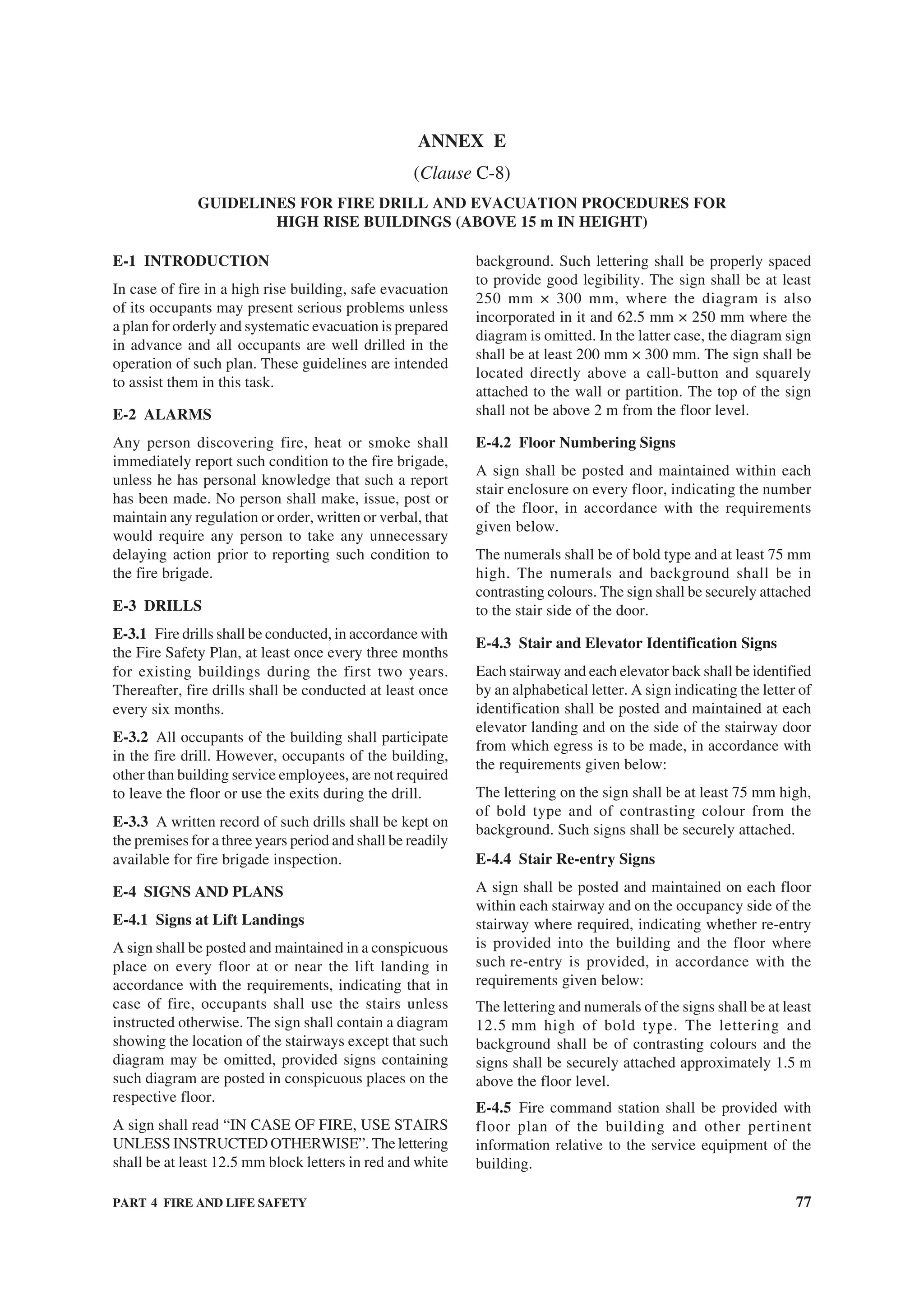 PART 4 FIRE AND LIFE SAFETY 77
E-1 INTRODUCTION
In case of fire in a high rise building, safe evacuation
of its occupants may present serious problems unless
a plan for orderly and systematic evacuation is prepared
in advance and all occupants are well drilled in the
operation of such plan. These guidelines are intended
to assist them in this task.
E-2 ALARMS
Any person discovering fire, heat or smoke shall
immediately report such condition to the fire brigade,
unless he has personal knowledge that such a report
has been made. No person shall make, issue, post or
maintain any regulation or order, written or verbal, that
would require any person to take any unnecessary
delaying action prior to reporting such condition to
the fire brigade.
E-3 DRILLS
E-3.1 Fire drills shall be conducted, in accordance with
the Fire Safety Plan, at least once every three months
for existing buildings during the first two years.
Thereafter, fire drills shall be conducted at least once
every six months.
E-3.2 All occupants of the building shall participate
in the fire drill. However, occupants of the building,
other than building service employees, are not required
to leave the floor or use the exits during the drill.
E-3.3 A written record of such drills shall be kept on
the premises for a three years period and shall be readily
available for fire brigade inspection.
E-4 SIGNS AND PLANS
E-4.1 Signs at Lift Landings
A sign shall be posted and maintained in a conspicuous
place on every floor at or near the lift landing in
accordance with the requirements, indicating that in
case of fire, occupants shall use the stairs unless
instructed otherwise. The sign shall contain a diagram
showing the location of the stairways except that such
diagram may be omitted, provided signs containing
such diagram are posted in conspicuous places on the
respective floor.
A sign shall read “IN CASE OF FIRE, USE STAIRS
UNLESS INSTRUCTED OTHERWISE”. The lettering
shall be at least 12.5 mm block letters in red and white
background. Such lettering shall be properly spaced
to provide good legibility. The sign shall be at least
250 mm × 300 mm, where the diagram is also
incorporated in it and 62.5 mm × 250 mm where the
diagram is omitted. In the latter case, the diagram sign
shall be at least 200 mm × 300 mm. The sign shall be
located directly above a call-button and squarely
attached to the wall or partition. The top of the sign
shall not be above 2 m from the floor level.
E-4.2 Floor Numbering Signs
A sign shall be posted and maintained within each
stair enclosure on every floor, indicating the number
of the floor, in accordance with the requirements
given below.
The numerals shall be of bold type and at least 75 mm
high. The numerals and background shall be in
contrasting colours. The sign shall be securely attached
to the stair side of the door.
E-4.3 Stair and Elevator Identification Signs
Each stairway and each elevator back shall be identified
by an alphabetical letter. A sign indicating the letter of
identification shall be posted and maintained at each
elevator landing and on the side of the stairway door
from which egress is to be made, in accordance with
the requirements given below:
The lettering on the sign shall be at least 75 mm high,
of bold type and of contrasting colour from the
background. Such signs shall be securely attached.
E-4.4 Stair Re-entry Signs
A sign shall be posted and maintained on each floor
within each stairway and on the occupancy side of the
stairway where required, indicating whether re-entry
is provided into the building and the floor where
such re-entry is provided, in accordance with the
requirements given below:
The lettering and numerals of the signs shall be at least
12.5 mm high of bold type. The lettering and
background shall be of contrasting colours and the
signs shall be securely attached approximately 1.5 m
above the floor level.
E-4.5 Fire command station shall be provided with
floor plan of the building and other pertinent
information relative to the service equipment of the
building.
ANNEX E
(Clause C-8)
GUIDELINES FOR FIRE DRILL AND EVACUATION PROCEDURES FOR
HIGH RISE BUILDINGS (ABOVE 15 m IN HEIGHT)
 
