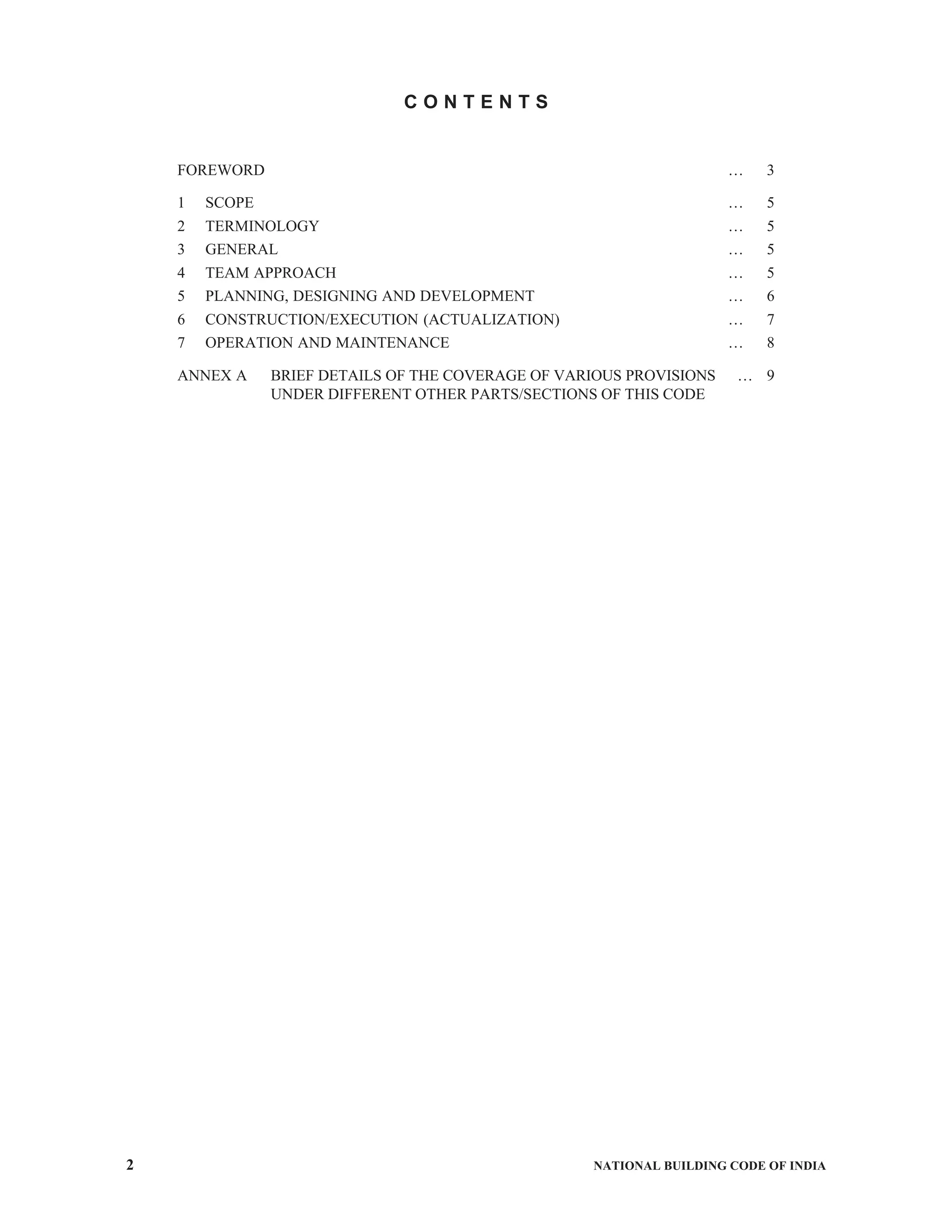2 NATIONAL BUILDING CODE OF INDIA
C O N T E N T S
FOREWORD … 3
1 SCOPE … 5
2 TERMINOLOGY … 5
3 GENERAL … 5
4 TEAM APPROACH … 5
5 PLANNING, DESIGNING AND DEVELOPMENT … 6
6 CONSTRUCTION/EXECUTION (ACTUALIZATION) … 7
7 OPERATION AND MAINTENANCE … 8
ANNEX A BRIEF DETAILS OF THE COVERAGE OF VARIOUS PROVISIONS … 9
UNDER DIFFERENT OTHER PARTS/SECTIONS OF THIS CODE
 