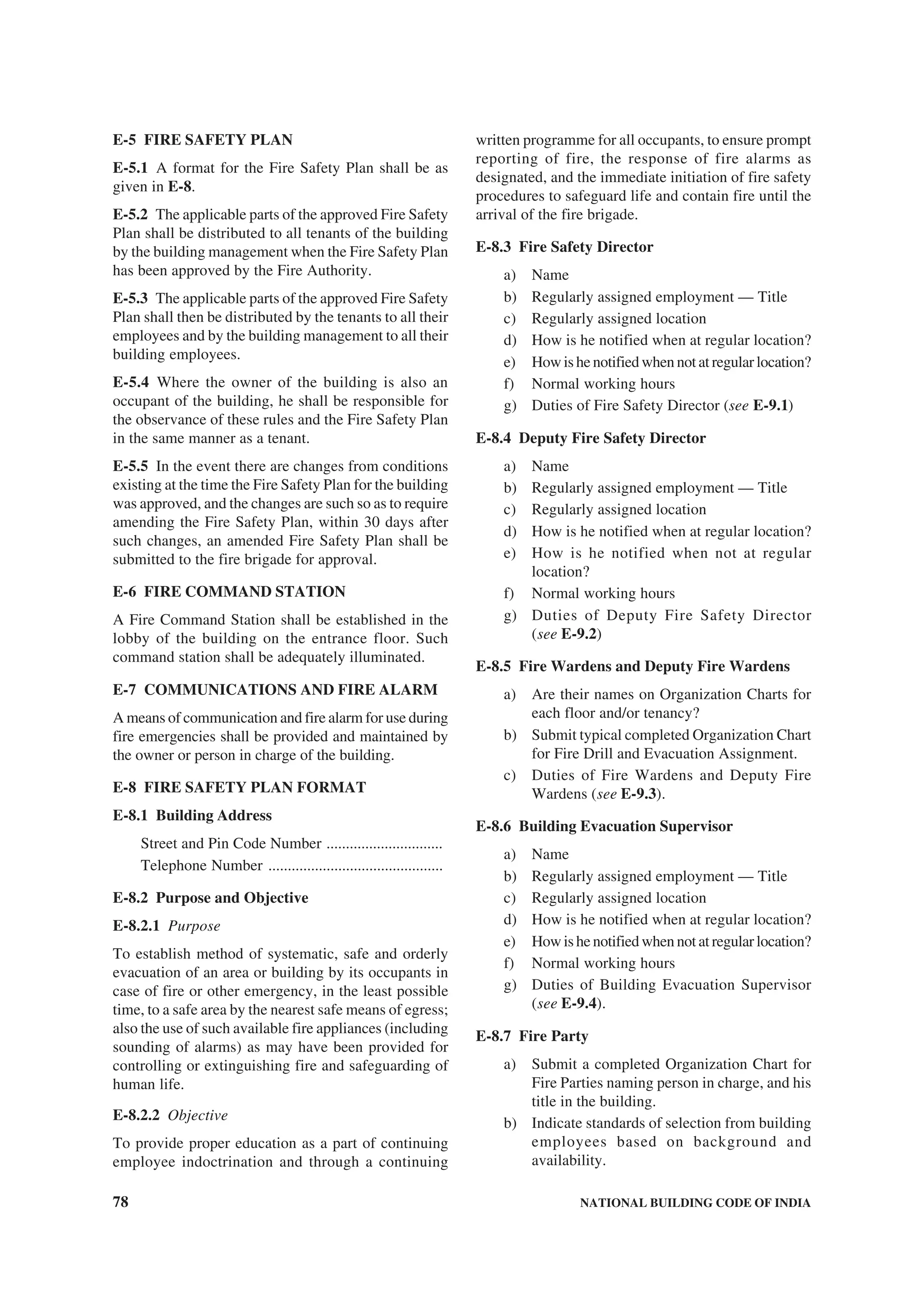 78 NATIONAL BUILDING CODE OF INDIA
E-5 FIRE SAFETY PLAN
E-5.1 A format for the Fire Safety Plan shall be as
given in E-8.
E-5.2 The applicable parts of the approved Fire Safety
Plan shall be distributed to all tenants of the building
by the building management when the Fire Safety Plan
has been approved by the Fire Authority.
E-5.3 The applicable parts of the approved Fire Safety
Plan shall then be distributed by the tenants to all their
employees and by the building management to all their
building employees.
E-5.4 Where the owner of the building is also an
occupant of the building, he shall be responsible for
the observance of these rules and the Fire Safety Plan
in the same manner as a tenant.
E-5.5 In the event there are changes from conditions
existing at the time the Fire Safety Plan for the building
was approved, and the changes are such so as to require
amending the Fire Safety Plan, within 30 days after
such changes, an amended Fire Safety Plan shall be
submitted to the fire brigade for approval.
E-6 FIRE COMMAND STATION
A Fire Command Station shall be established in the
lobby of the building on the entrance floor. Such
command station shall be adequately illuminated.
E-7 COMMUNICATIONS AND FIRE ALARM
A means of communication and fire alarm for use during
fire emergencies shall be provided and maintained by
the owner or person in charge of the building.
E-8 FIRE SAFETY PLAN FORMAT
E-8.1 Building Address
Street and Pin Code Number ..............................
Telephone Number .............................................
E-8.2 Purpose and Objective
E-8.2.1 Purpose
To establish method of systematic, safe and orderly
evacuation of an area or building by its occupants in
case of fire or other emergency, in the least possible
time, to a safe area by the nearest safe means of egress;
also the use of such available fire appliances (including
sounding of alarms) as may have been provided for
controlling or extinguishing fire and safeguarding of
human life.
E-8.2.2 Objective
To provide proper education as a part of continuing
employee indoctrination and through a continuing
written programme for all occupants, to ensure prompt
reporting of fire, the response of fire alarms as
designated, and the immediate initiation of fire safety
procedures to safeguard life and contain fire until the
arrival of the fire brigade.
E-8.3 Fire Safety Director
a) Name
b) Regularly assigned employment — Title
c) Regularly assigned location
d) How is he notified when at regular location?
e) How is he notified when not at regular location?
f) Normal working hours
g) Duties of Fire Safety Director (see E-9.1)
E-8.4 Deputy Fire Safety Director
a) Name
b) Regularly assigned employment — Title
c) Regularly assigned location
d) How is he notified when at regular location?
e) How is he notified when not at regular
location?
f) Normal working hours
g) Duties of Deputy Fire Safety Director
(see E-9.2)
E-8.5 Fire Wardens and Deputy Fire Wardens
a) Are their names on Organization Charts for
each floor and/or tenancy?
b) Submit typical completed Organization Chart
for Fire Drill and Evacuation Assignment.
c) Duties of Fire Wardens and Deputy Fire
Wardens (see E-9.3).
E-8.6 Building Evacuation Supervisor
a) Name
b) Regularly assigned employment — Title
c) Regularly assigned location
d) How is he notified when at regular location?
e) How is he notified when not at regular location?
f) Normal working hours
g) Duties of Building Evacuation Supervisor
(see E-9.4).
E-8.7 Fire Party
a) Submit a completed Organization Chart for
Fire Parties naming person in charge, and his
title in the building.
b) Indicate standards of selection from building
employees based on background and
availability.
 