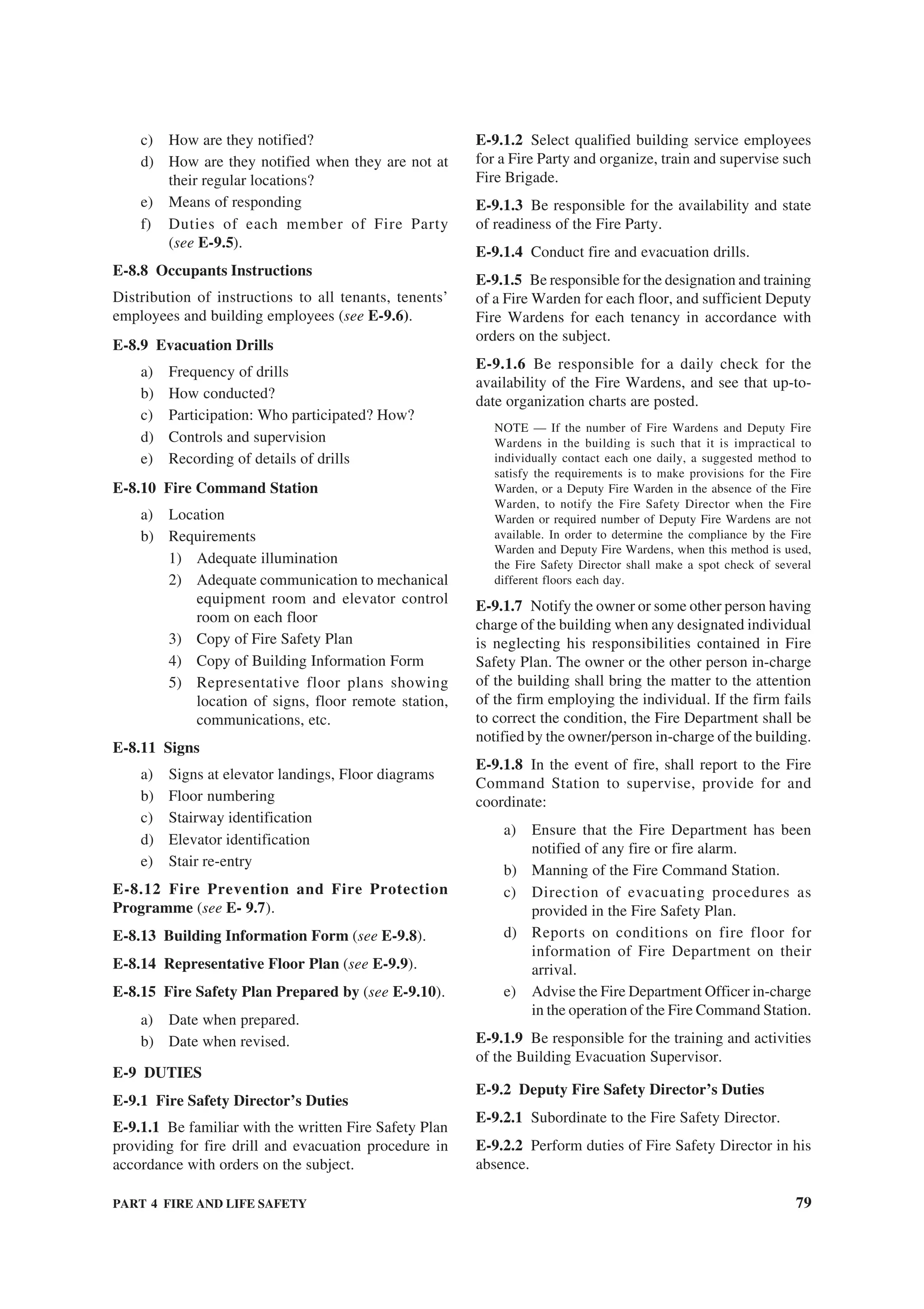 PART 4 FIRE AND LIFE SAFETY 79
c) How are they notified?
d) How are they notified when they are not at
their regular locations?
e) Means of responding
f) Duties of each member of Fire Party
(see E-9.5).
E-8.8 Occupants Instructions
Distribution of instructions to all tenants, tenents’
employees and building employees (see E-9.6).
E-8.9 Evacuation Drills
a) Frequency of drills
b) How conducted?
c) Participation: Who participated? How?
d) Controls and supervision
e) Recording of details of drills
E-8.10 Fire Command Station
a) Location
b) Requirements
1) Adequate illumination
2) Adequate communication to mechanical
equipment room and elevator control
room on each floor
3) Copy of Fire Safety Plan
4) Copy of Building Information Form
5) Representative floor plans showing
location of signs, floor remote station,
communications, etc.
E-8.11 Signs
a) Signs at elevator landings, Floor diagrams
b) Floor numbering
c) Stairway identification
d) Elevator identification
e) Stair re-entry
E-8.12 Fire Prevention and Fire Protection
Programme (see E- 9.7).
E-8.13 Building Information Form (see E-9.8).
E-8.14 Representative Floor Plan (see E-9.9).
E-8.15 Fire Safety Plan Prepared by (see E-9.10).
a) Date when prepared.
b) Date when revised.
E-9 DUTIES
E-9.1 Fire Safety Director’s Duties
E-9.1.1 Be familiar with the written Fire Safety Plan
providing for fire drill and evacuation procedure in
accordance with orders on the subject.
E-9.1.2 Select qualified building service employees
for a Fire Party and organize, train and supervise such
Fire Brigade.
E-9.1.3 Be responsible for the availability and state
of readiness of the Fire Party.
E-9.1.4 Conduct fire and evacuation drills.
E-9.1.5 Be responsible for the designation and training
of a Fire Warden for each floor, and sufficient Deputy
Fire Wardens for each tenancy in accordance with
orders on the subject.
E-9.1.6 Be responsible for a daily check for the
availability of the Fire Wardens, and see that up-to-
date organization charts are posted.
NOTE — If the number of Fire Wardens and Deputy Fire
Wardens in the building is such that it is impractical to
individually contact each one daily, a suggested method to
satisfy the requirements is to make provisions for the Fire
Warden, or a Deputy Fire Warden in the absence of the Fire
Warden, to notify the Fire Safety Director when the Fire
Warden or required number of Deputy Fire Wardens are not
available. In order to determine the compliance by the Fire
Warden and Deputy Fire Wardens, when this method is used,
the Fire Safety Director shall make a spot check of several
different floors each day.
E-9.1.7 Notify the owner or some other person having
charge of the building when any designated individual
is neglecting his responsibilities contained in Fire
Safety Plan. The owner or the other person in-charge
of the building shall bring the matter to the attention
of the firm employing the individual. If the firm fails
to correct the condition, the Fire Department shall be
notified by the owner/person in-charge of the building.
E-9.1.8 In the event of fire, shall report to the Fire
Command Station to supervise, provide for and
coordinate:
a) Ensure that the Fire Department has been
notified of any fire or fire alarm.
b) Manning of the Fire Command Station.
c) Direction of evacuating procedures as
provided in the Fire Safety Plan.
d) Reports on conditions on fire floor for
information of Fire Department on their
arrival.
e) Advise the Fire Department Officer in-charge
in the operation of the Fire Command Station.
E-9.1.9 Be responsible for the training and activities
of the Building Evacuation Supervisor.
E-9.2 Deputy Fire Safety Director’s Duties
E-9.2.1 Subordinate to the Fire Safety Director.
E-9.2.2 Perform duties of Fire Safety Director in his
absence.
 