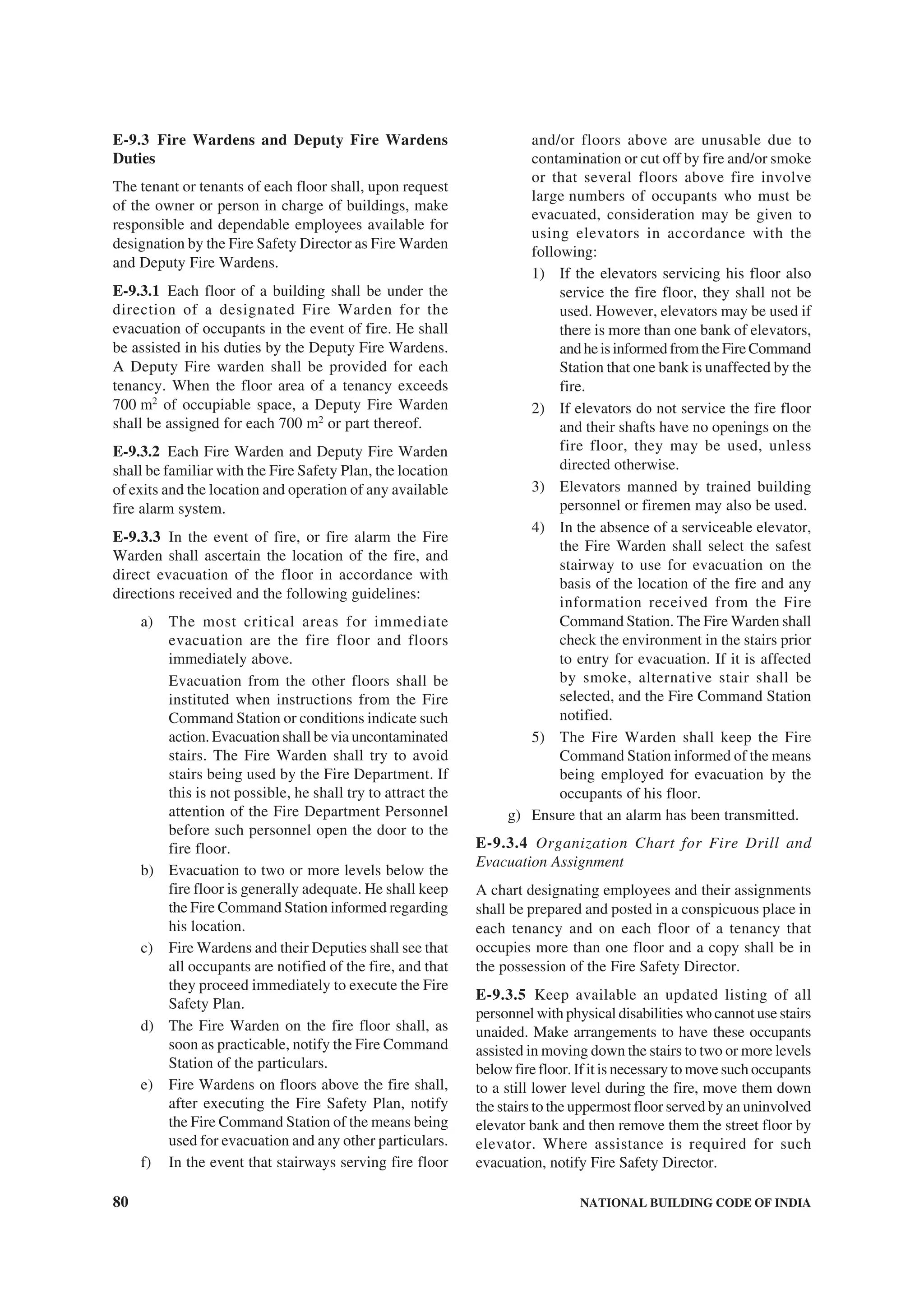 80 NATIONAL BUILDING CODE OF INDIA
E-9.3 Fire Wardens and Deputy Fire Wardens
Duties
The tenant or tenants of each floor shall, upon request
of the owner or person in charge of buildings, make
responsible and dependable employees available for
designation by the Fire Safety Director as Fire Warden
and Deputy Fire Wardens.
E-9.3.1 Each floor of a building shall be under the
direction of a designated Fire Warden for the
evacuation of occupants in the event of fire. He shall
be assisted in his duties by the Deputy Fire Wardens.
A Deputy Fire warden shall be provided for each
tenancy. When the floor area of a tenancy exceeds
700 m2
of occupiable space, a Deputy Fire Warden
shall be assigned for each 700 m2
or part thereof.
E-9.3.2 Each Fire Warden and Deputy Fire Warden
shall be familiar with the Fire Safety Plan, the location
of exits and the location and operation of any available
fire alarm system.
E-9.3.3 In the event of fire, or fire alarm the Fire
Warden shall ascertain the location of the fire, and
direct evacuation of the floor in accordance with
directions received and the following guidelines:
a) The most critical areas for immediate
evacuation are the fire floor and floors
immediately above.
Evacuation from the other floors shall be
instituted when instructions from the Fire
Command Station or conditions indicate such
action. Evacuation shall be via uncontaminated
stairs. The Fire Warden shall try to avoid
stairs being used by the Fire Department. If
this is not possible, he shall try to attract the
attention of the Fire Department Personnel
before such personnel open the door to the
fire floor.
b) Evacuation to two or more levels below the
fire floor is generally adequate. He shall keep
the Fire Command Station informed regarding
his location.
c) Fire Wardens and their Deputies shall see that
all occupants are notified of the fire, and that
they proceed immediately to execute the Fire
Safety Plan.
d) The Fire Warden on the fire floor shall, as
soon as practicable, notify the Fire Command
Station of the particulars.
e) Fire Wardens on floors above the fire shall,
after executing the Fire Safety Plan, notify
the Fire Command Station of the means being
used for evacuation and any other particulars.
f) In the event that stairways serving fire floor
and/or floors above are unusable due to
contamination or cut off by fire and/or smoke
or that several floors above fire involve
large numbers of occupants who must be
evacuated, consideration may be given to
using elevators in accordance with the
following:
1) If the elevators servicing his floor also
service the fire floor, they shall not be
used. However, elevators may be used if
there is more than one bank of elevators,
andheisinformedfromtheFireCommand
Station that one bank is unaffected by the
fire.
2) If elevators do not service the fire floor
and their shafts have no openings on the
fire floor, they may be used, unless
directed otherwise.
3) Elevators manned by trained building
personnel or firemen may also be used.
4) In the absence of a serviceable elevator,
the Fire Warden shall select the safest
stairway to use for evacuation on the
basis of the location of the fire and any
information received from the Fire
Command Station. The Fire Warden shall
check the environment in the stairs prior
to entry for evacuation. If it is affected
by smoke, alternative stair shall be
selected, and the Fire Command Station
notified.
5) The Fire Warden shall keep the Fire
Command Station informed of the means
being employed for evacuation by the
occupants of his floor.
g) Ensure that an alarm has been transmitted.
E-9.3.4 Organization Chart for Fire Drill and
Evacuation Assignment
A chart designating employees and their assignments
shall be prepared and posted in a conspicuous place in
each tenancy and on each floor of a tenancy that
occupies more than one floor and a copy shall be in
the possession of the Fire Safety Director.
E-9.3.5 Keep available an updated listing of all
personnel with physical disabilities who cannot use stairs
unaided. Make arrangements to have these occupants
assisted in moving down the stairs to two or more levels
below fire floor. If it is necessary to move such occupants
to a still lower level during the fire, move them down
the stairs to the uppermost floor served by an uninvolved
elevator bank and then remove them the street floor by
elevator. Where assistance is required for such
evacuation, notify Fire Safety Director.
 