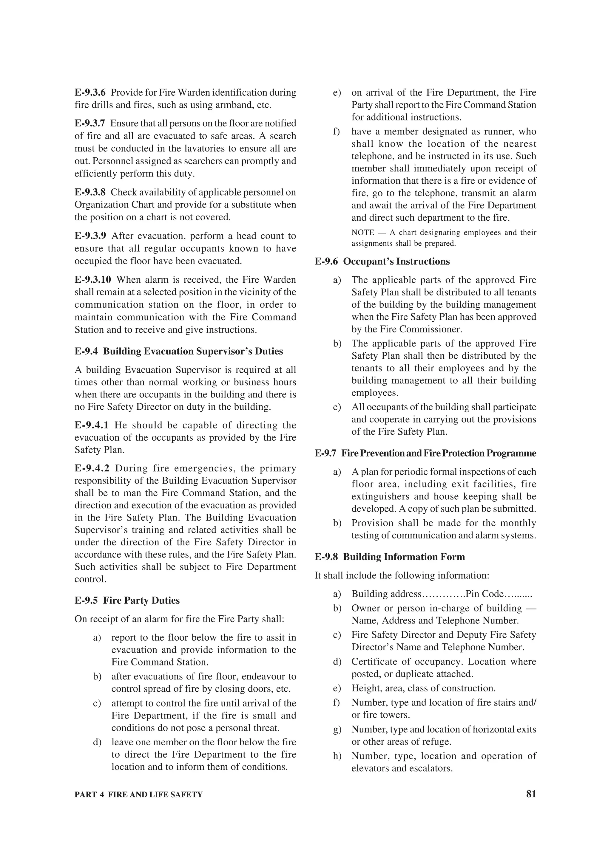 PART 4 FIRE AND LIFE SAFETY 81
E-9.3.6 Provide for Fire Warden identification during
fire drills and fires, such as using armband, etc.
E-9.3.7 Ensure that all persons on the floor are notified
of fire and all are evacuated to safe areas. A search
must be conducted in the lavatories to ensure all are
out. Personnel assigned as searchers can promptly and
efficiently perform this duty.
E-9.3.8 Check availability of applicable personnel on
Organization Chart and provide for a substitute when
the position on a chart is not covered.
E-9.3.9 After evacuation, perform a head count to
ensure that all regular occupants known to have
occupied the floor have been evacuated.
E-9.3.10 When alarm is received, the Fire Warden
shall remain at a selected position in the vicinity of the
communication station on the floor, in order to
maintain communication with the Fire Command
Station and to receive and give instructions.
E-9.4 Building Evacuation Supervisor’s Duties
A building Evacuation Supervisor is required at all
times other than normal working or business hours
when there are occupants in the building and there is
no Fire Safety Director on duty in the building.
E-9.4.1 He should be capable of directing the
evacuation of the occupants as provided by the Fire
Safety Plan.
E-9.4.2 During fire emergencies, the primary
responsibility of the Building Evacuation Supervisor
shall be to man the Fire Command Station, and the
direction and execution of the evacuation as provided
in the Fire Safety Plan. The Building Evacuation
Supervisor’s training and related activities shall be
under the direction of the Fire Safety Director in
accordance with these rules, and the Fire Safety Plan.
Such activities shall be subject to Fire Department
control.
E-9.5 Fire Party Duties
On receipt of an alarm for fire the Fire Party shall:
a) report to the floor below the fire to assit in
evacuation and provide information to the
Fire Command Station.
b) after evacuations of fire floor, endeavour to
control spread of fire by closing doors, etc.
c) attempt to control the fire until arrival of the
Fire Department, if the fire is small and
conditions do not pose a personal threat.
d) leave one member on the floor below the fire
to direct the Fire Department to the fire
location and to inform them of conditions.
e) on arrival of the Fire Department, the Fire
Party shall report to the Fire Command Station
for additional instructions.
f) have a member designated as runner, who
shall know the location of the nearest
telephone, and be instructed in its use. Such
member shall immediately upon receipt of
information that there is a fire or evidence of
fire, go to the telephone, transmit an alarm
and await the arrival of the Fire Department
and direct such department to the fire.
NOTE — A chart designating employees and their
assignments shall be prepared.
E-9.6 Occupant’s Instructions
a) The applicable parts of the approved Fire
Safety Plan shall be distributed to all tenants
of the building by the building management
when the Fire Safety Plan has been approved
by the Fire Commissioner.
b) The applicable parts of the approved Fire
Safety Plan shall then be distributed by the
tenants to all their employees and by the
building management to all their building
employees.
c) All occupants of the building shall participate
and cooperate in carrying out the provisions
of the Fire Safety Plan.
E-9.7 FirePreventionandFireProtection Programme
a) A plan for periodic formal inspections of each
floor area, including exit facilities, fire
extinguishers and house keeping shall be
developed. A copy of such plan be submitted.
b) Provision shall be made for the monthly
testing of communication and alarm systems.
E-9.8 Building Information Form
It shall include the following information:
a) Building address………….Pin Code….......
b) Owner or person in-charge of building —
Name, Address and Telephone Number.
c) Fire Safety Director and Deputy Fire Safety
Director’s Name and Telephone Number.
d) Certificate of occupancy. Location where
posted, or duplicate attached.
e) Height, area, class of construction.
f) Number, type and location of fire stairs and/
or fire towers.
g) Number, type and location of horizontal exits
or other areas of refuge.
h) Number, type, location and operation of
elevators and escalators.
 
