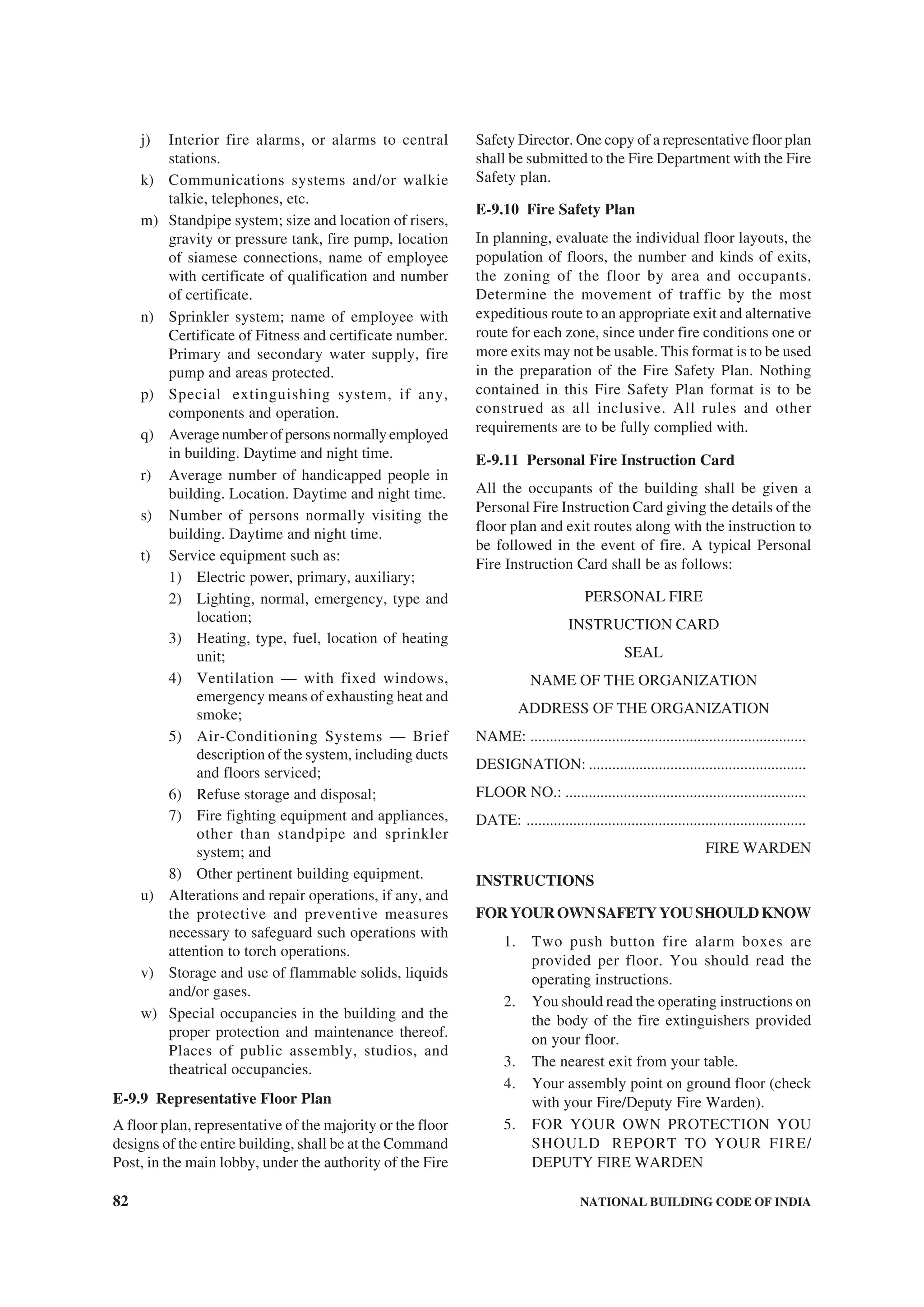 82 NATIONAL BUILDING CODE OF INDIA
j) Interior fire alarms, or alarms to central
stations.
k) Communications systems and/or walkie
talkie, telephones, etc.
m) Standpipe system; size and location of risers,
gravity or pressure tank, fire pump, location
of siamese connections, name of employee
with certificate of qualification and number
of certificate.
n) Sprinkler system; name of employee with
Certificate of Fitness and certificate number.
Primary and secondary water supply, fire
pump and areas protected.
p) Special extinguishing system, if any,
components and operation.
q) Averagenumberofpersonsnormallyemployed
in building. Daytime and night time.
r) Average number of handicapped people in
building. Location. Daytime and night time.
s) Number of persons normally visiting the
building. Daytime and night time.
t) Service equipment such as:
1) Electric power, primary, auxiliary;
2) Lighting, normal, emergency, type and
location;
3) Heating, type, fuel, location of heating
unit;
4) Ventilation — with fixed windows,
emergency means of exhausting heat and
smoke;
5) Air-Conditioning Systems — Brief
description of the system, including ducts
and floors serviced;
6) Refuse storage and disposal;
7) Fire fighting equipment and appliances,
other than standpipe and sprinkler
system; and
8) Other pertinent building equipment.
u) Alterations and repair operations, if any, and
the protective and preventive measures
necessary to safeguard such operations with
attention to torch operations.
v) Storage and use of flammable solids, liquids
and/or gases.
w) Special occupancies in the building and the
proper protection and maintenance thereof.
Places of public assembly, studios, and
theatrical occupancies.
E-9.9 Representative Floor Plan
A floor plan, representative of the majority or the floor
designs of the entire building, shall be at the Command
Post, in the main lobby, under the authority of the Fire
Safety Director. One copy of a representative floor plan
shall be submitted to the Fire Department with the Fire
Safety plan.
E-9.10 Fire Safety Plan
In planning, evaluate the individual floor layouts, the
population of floors, the number and kinds of exits,
the zoning of the floor by area and occupants.
Determine the movement of traffic by the most
expeditious route to an appropriate exit and alternative
route for each zone, since under fire conditions one or
more exits may not be usable. This format is to be used
in the preparation of the Fire Safety Plan. Nothing
contained in this Fire Safety Plan format is to be
construed as all inclusive. All rules and other
requirements are to be fully complied with.
E-9.11 Personal Fire Instruction Card
All the occupants of the building shall be given a
Personal Fire Instruction Card giving the details of the
floor plan and exit routes along with the instruction to
be followed in the event of fire. A typical Personal
Fire Instruction Card shall be as follows:
PERSONAL FIRE
INSTRUCTION CARD
SEAL
NAME OF THE ORGANIZATION
ADDRESS OF THE ORGANIZATION
NAME: .......................................................................
DESIGNATION: ........................................................
FLOOR NO.: ..............................................................
DATE: ........................................................................
FIRE WARDEN
INSTRUCTIONS
FORYOUROWNSAFETYYOUSHOULDKNOW
1. Two push button fire alarm boxes are
provided per floor. You should read the
operating instructions.
2. You should read the operating instructions on
the body of the fire extinguishers provided
on your floor.
3. The nearest exit from your table.
4. Your assembly point on ground floor (check
with your Fire/Deputy Fire Warden).
5. FOR YOUR OWN PROTECTION YOU
SHOULD REPORT TO YOUR FIRE/
DEPUTY FIRE WARDEN
 