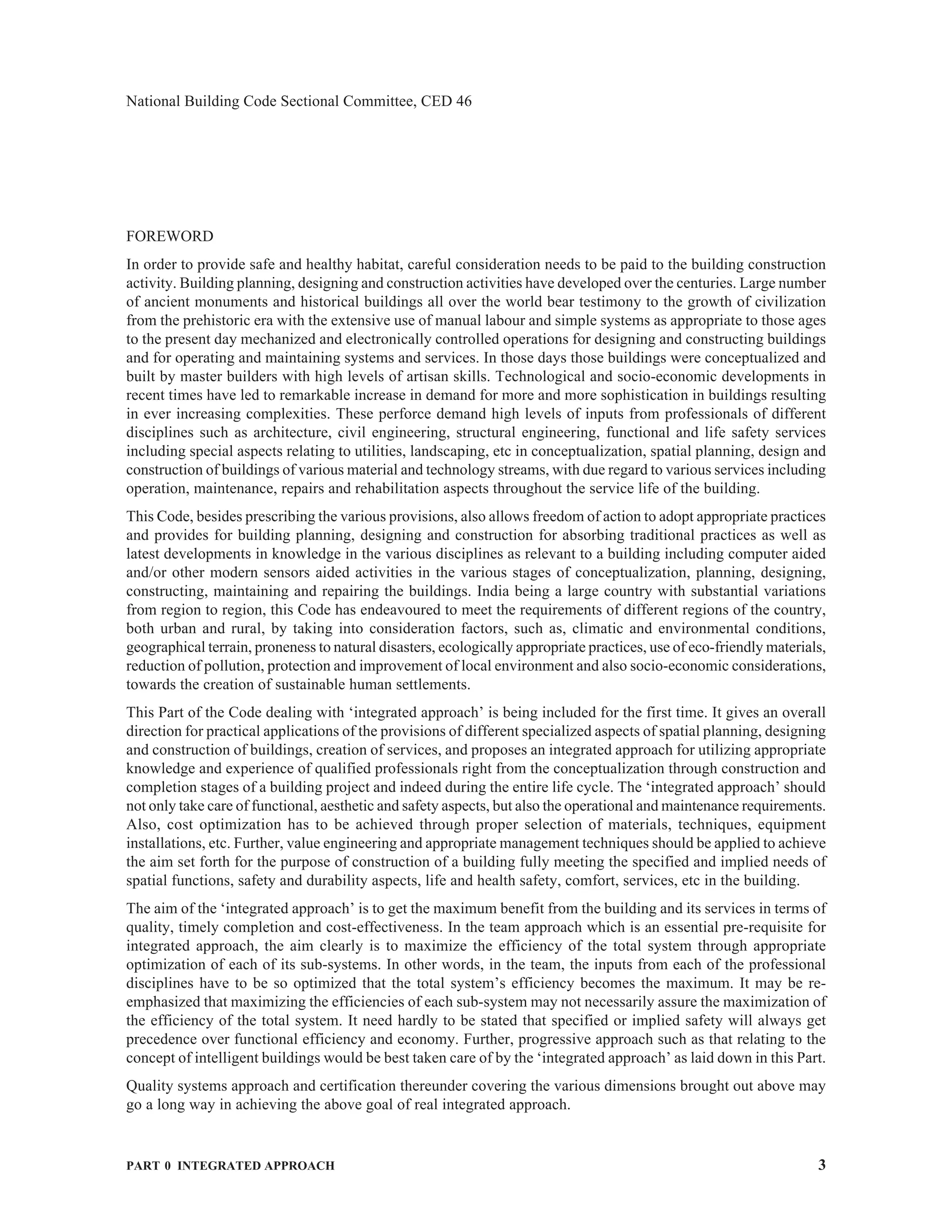 PART 0 INTEGRATED APPROACH 3
National Building Code Sectional Committee, CED 46
FOREWORD
In order to provide safe and healthy habitat, careful consideration needs to be paid to the building construction
activity. Building planning, designing and construction activities have developed over the centuries. Large number
of ancient monuments and historical buildings all over the world bear testimony to the growth of civilization
from the prehistoric era with the extensive use of manual labour and simple systems as appropriate to those ages
to the present day mechanized and electronically controlled operations for designing and constructing buildings
and for operating and maintaining systems and services. In those days those buildings were conceptualized and
built by master builders with high levels of artisan skills. Technological and socio-economic developments in
recent times have led to remarkable increase in demand for more and more sophistication in buildings resulting
in ever increasing complexities. These perforce demand high levels of inputs from professionals of different
disciplines such as architecture, civil engineering, structural engineering, functional and life safety services
including special aspects relating to utilities, landscaping, etc in conceptualization, spatial planning, design and
construction of buildings of various material and technology streams, with due regard to various services including
operation, maintenance, repairs and rehabilitation aspects throughout the service life of the building.
This Code, besides prescribing the various provisions, also allows freedom of action to adopt appropriate practices
and provides for building planning, designing and construction for absorbing traditional practices as well as
latest developments in knowledge in the various disciplines as relevant to a building including computer aided
and/or other modern sensors aided activities in the various stages of conceptualization, planning, designing,
constructing, maintaining and repairing the buildings. India being a large country with substantial variations
from region to region, this Code has endeavoured to meet the requirements of different regions of the country,
both urban and rural, by taking into consideration factors, such as, climatic and environmental conditions,
geographical terrain, proneness to natural disasters, ecologically appropriate practices, use of eco-friendly materials,
reduction of pollution, protection and improvement of local environment and also socio-economic considerations,
towards the creation of sustainable human settlements.
This Part of the Code dealing with ‘integrated approach’ is being included for the first time. It gives an overall
direction for practical applications of the provisions of different specialized aspects of spatial planning, designing
and construction of buildings, creation of services, and proposes an integrated approach for utilizing appropriate
knowledge and experience of qualified professionals right from the conceptualization through construction and
completion stages of a building project and indeed during the entire life cycle. The ‘integrated approach’ should
not only take care of functional, aesthetic and safety aspects, but also the operational and maintenance requirements.
Also, cost optimization has to be achieved through proper selection of materials, techniques, equipment
installations, etc. Further, value engineering and appropriate management techniques should be applied to achieve
the aim set forth for the purpose of construction of a building fully meeting the specified and implied needs of
spatial functions, safety and durability aspects, life and health safety, comfort, services, etc in the building.
The aim of the ‘integrated approach’ is to get the maximum benefit from the building and its services in terms of
quality, timely completion and cost-effectiveness. In the team approach which is an essential pre-requisite for
integrated approach, the aim clearly is to maximize the efficiency of the total system through appropriate
optimization of each of its sub-systems. In other words, in the team, the inputs from each of the professional
disciplines have to be so optimized that the total system’s efficiency becomes the maximum. It may be re-
emphasized that maximizing the efficiencies of each sub-system may not necessarily assure the maximization of
the efficiency of the total system. It need hardly to be stated that specified or implied safety will always get
precedence over functional efficiency and economy. Further, progressive approach such as that relating to the
concept of intelligent buildings would be best taken care of by the ‘integrated approach’ as laid down in this Part.
Quality systems approach and certification thereunder covering the various dimensions brought out above may
go a long way in achieving the above goal of real integrated approach.
 