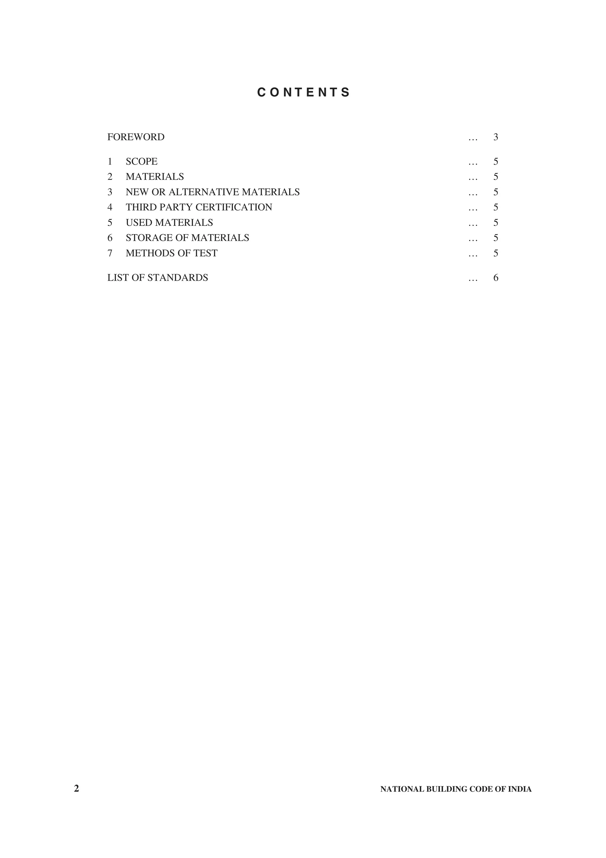 2 NATIONAL BUILDING CODE OF INDIA
C O N T E N T S
FOREWORD … 3
1 SCOPE … 5
2 MATERIALS … 5
3 NEW OR ALTERNATIVE MATERIALS … 5
4 THIRD PARTY CERTIFICATION … 5
5 USED MATERIALS … 5
6 STORAGE OF MATERIALS … 5
7 METHODS OF TEST … 5
LIST OF STANDARDS … 6
 