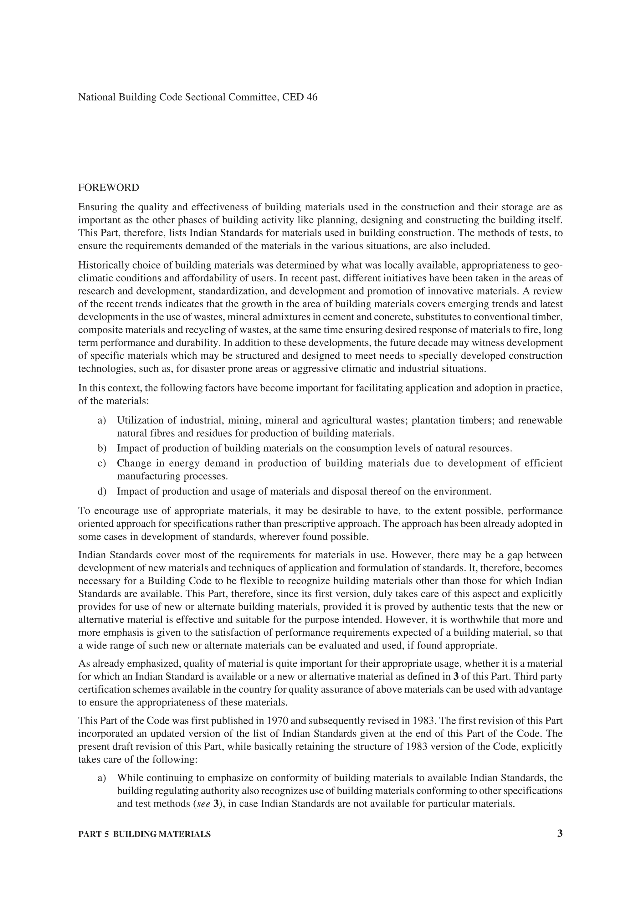 PART 5 BUILDING MATERIALS 3
National Building Code Sectional Committee, CED 46
FOREWORD
Ensuring the quality and effectiveness of building materials used in the construction and their storage are as
important as the other phases of building activity like planning, designing and constructing the building itself.
This Part, therefore, lists Indian Standards for materials used in building construction. The methods of tests, to
ensure the requirements demanded of the materials in the various situations, are also included.
Historically choice of building materials was determined by what was locally available, appropriateness to geo-
climatic conditions and affordability of users. In recent past, different initiatives have been taken in the areas of
research and development, standardization, and development and promotion of innovative materials. A review
of the recent trends indicates that the growth in the area of building materials covers emerging trends and latest
developments in the use of wastes, mineral admixtures in cement and concrete, substitutes to conventional timber,
composite materials and recycling of wastes, at the same time ensuring desired response of materials to fire, long
term performance and durability. In addition to these developments, the future decade may witness development
of specific materials which may be structured and designed to meet needs to specially developed construction
technologies, such as, for disaster prone areas or aggressive climatic and industrial situations.
In this context, the following factors have become important for facilitating application and adoption in practice,
of the materials:
a) Utilization of industrial, mining, mineral and agricultural wastes; plantation timbers; and renewable
natural fibres and residues for production of building materials.
b) Impact of production of building materials on the consumption levels of natural resources.
c) Change in energy demand in production of building materials due to development of efficient
manufacturing processes.
d) Impact of production and usage of materials and disposal thereof on the environment.
To encourage use of appropriate materials, it may be desirable to have, to the extent possible, performance
oriented approach for specifications rather than prescriptive approach. The approach has been already adopted in
some cases in development of standards, wherever found possible.
Indian Standards cover most of the requirements for materials in use. However, there may be a gap between
development of new materials and techniques of application and formulation of standards. It, therefore, becomes
necessary for a Building Code to be flexible to recognize building materials other than those for which Indian
Standards are available. This Part, therefore, since its first version, duly takes care of this aspect and explicitly
provides for use of new or alternate building materials, provided it is proved by authentic tests that the new or
alternative material is effective and suitable for the purpose intended. However, it is worthwhile that more and
more emphasis is given to the satisfaction of performance requirements expected of a building material, so that
a wide range of such new or alternate materials can be evaluated and used, if found appropriate.
As already emphasized, quality of material is quite important for their appropriate usage, whether it is a material
for which an Indian Standard is available or a new or alternative material as defined in 3 of this Part. Third party
certification schemes available in the country for quality assurance of above materials can be used with advantage
to ensure the appropriateness of these materials.
This Part of the Code was first published in 1970 and subsequently revised in 1983. The first revision of this Part
incorporated an updated version of the list of Indian Standards given at the end of this Part of the Code. The
present draft revision of this Part, while basically retaining the structure of 1983 version of the Code, explicitly
takes care of the following:
a) While continuing to emphasize on conformity of building materials to available Indian Standards, the
building regulating authority also recognizes use of building materials conforming to other specifications
and test methods (see 3), in case Indian Standards are not available for particular materials.
 
