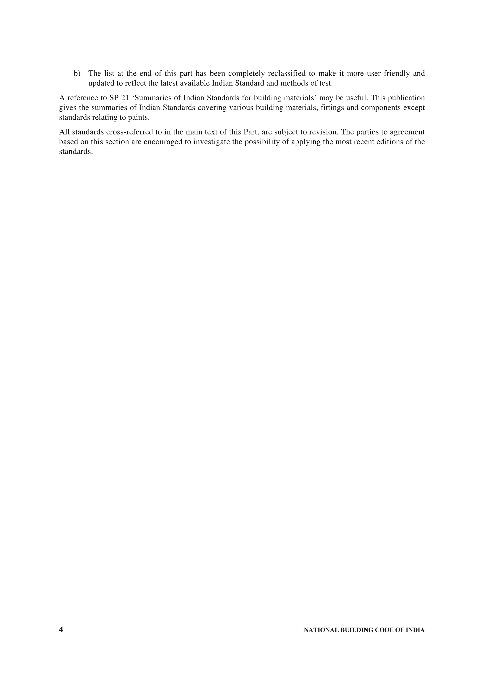 4 NATIONAL BUILDING CODE OF INDIA
b) The list at the end of this part has been completely reclassified to make it more user friendly and
updated to reflect the latest available Indian Standard and methods of test.
A reference to SP 21 ‘Summaries of Indian Standards for building materials’ may be useful. This publication
gives the summaries of Indian Standards covering various building materials, fittings and components except
standards relating to paints.
All standards cross-referred to in the main text of this Part, are subject to revision. The parties to agreement
based on this section are encouraged to investigate the possibility of applying the most recent editions of the
standards.
 