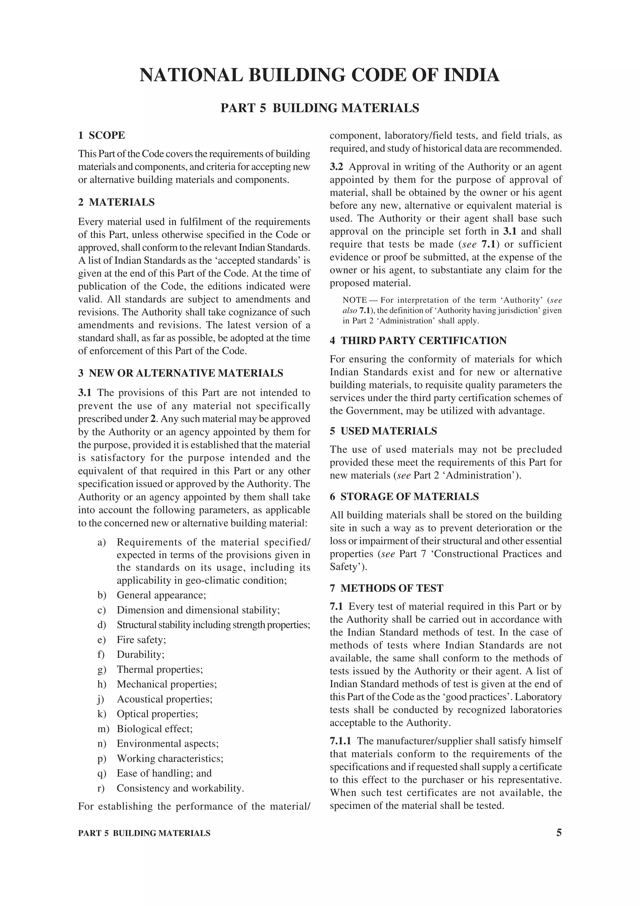 PART 5 BUILDING MATERIALS 5
1 SCOPE
This Part of the Code covers the requirements of building
materials and components, and criteria for accepting new
or alternative building materials and components.
2 MATERIALS
Every material used in fulfilment of the requirements
of this Part, unless otherwise specified in the Code or
approved, shall conform to the relevant Indian Standards.
A list of Indian Standards as the ‘accepted standards’ is
given at the end of this Part of the Code. At the time of
publication of the Code, the editions indicated were
valid. All standards are subject to amendments and
revisions. The Authority shall take cognizance of such
amendments and revisions. The latest version of a
standard shall, as far as possible, be adopted at the time
of enforcement of this Part of the Code.
3 NEW OR ALTERNATIVE MATERIALS
3.1 The provisions of this Part are not intended to
prevent the use of any material not specifically
prescribed under 2. Any such material may be approved
by the Authority or an agency appointed by them for
the purpose, provided it is established that the material
is satisfactory for the purpose intended and the
equivalent of that required in this Part or any other
specification issued or approved by the Authority. The
Authority or an agency appointed by them shall take
into account the following parameters, as applicable
to the concerned new or alternative building material:
a) Requirements of the material specified/
expected in terms of the provisions given in
the standards on its usage, including its
applicability in geo-climatic condition;
b) General appearance;
c) Dimension and dimensional stability;
d) Structuralstabilityincludingstrengthproperties;
e) Fire safety;
f) Durability;
g) Thermal properties;
h) Mechanical properties;
j) Acoustical properties;
k) Optical properties;
m) Biological effect;
n) Environmental aspects;
p) Working characteristics;
q) Ease of handling; and
r) Consistency and workability.
For establishing the performance of the material/
component, laboratory/field tests, and field trials, as
required, and study of historical data are recommended.
3.2 Approval in writing of the Authority or an agent
appointed by them for the purpose of approval of
material, shall be obtained by the owner or his agent
before any new, alternative or equivalent material is
used. The Authority or their agent shall base such
approval on the principle set forth in 3.1 and shall
require that tests be made (see 7.1) or sufficient
evidence or proof be submitted, at the expense of the
owner or his agent, to substantiate any claim for the
proposed material.
NOTE — For interpretation of the term ‘Authority’ (see
also 7.1), the definition of ‘Authority having jurisdiction’ given
in Part 2 ‘Administration’ shall apply.
4 THIRD PARTY CERTIFICATION
For ensuring the conformity of materials for which
Indian Standards exist and for new or alternative
building materials, to requisite quality parameters the
services under the third party certification schemes of
the Government, may be utilized with advantage.
5 USED MATERIALS
The use of used materials may not be precluded
provided these meet the requirements of this Part for
new materials (see Part 2 ‘Administration’).
6 STORAGE OF MATERIALS
All building materials shall be stored on the building
site in such a way as to prevent deterioration or the
loss or impairment of their structural and other essential
properties (see Part 7 ‘Constructional Practices and
Safety’).
7 METHODS OF TEST
7.1 Every test of material required in this Part or by
the Authority shall be carried out in accordance with
the Indian Standard methods of test. In the case of
methods of tests where Indian Standards are not
available, the same shall conform to the methods of
tests issued by the Authority or their agent. A list of
Indian Standard methods of test is given at the end of
this Part of the Code as the ‘good practices’. Laboratory
tests shall be conducted by recognized laboratories
acceptable to the Authority.
7.1.1 The manufacturer/supplier shall satisfy himself
that materials conform to the requirements of the
specifications and if requested shall supply a certificate
to this effect to the purchaser or his representative.
When such test certificates are not available, the
specimen of the material shall be tested.
NATIONAL BUILDING CODE OF INDIA
PART 5 BUILDING MATERIALS
 