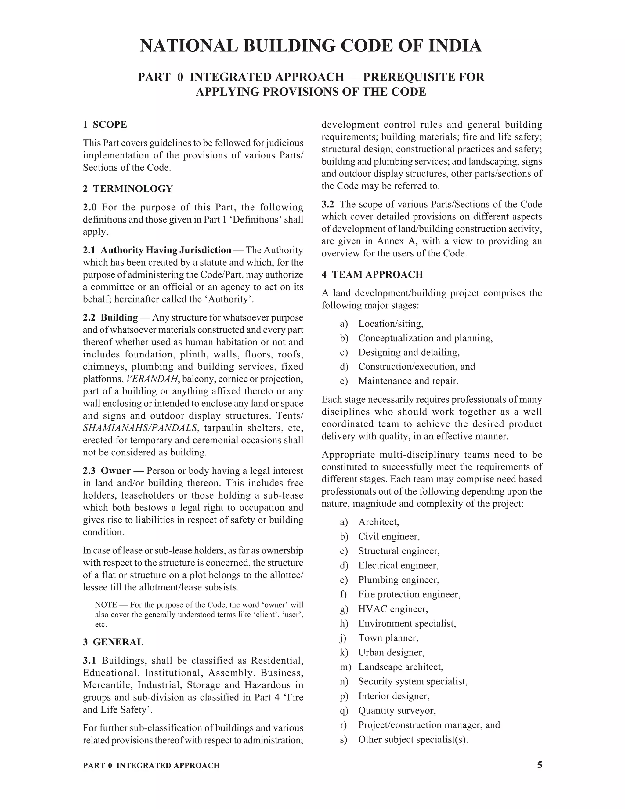 PART 0 INTEGRATED APPROACH 5
1 SCOPE
This Part covers guidelines to be followed for judicious
implementation of the provisions of various Parts/
Sections of the Code.
2 TERMINOLOGY
2.0 For the purpose of this Part, the following
definitions and those given in Part 1 ‘Definitions’ shall
apply.
2.1 Authority Having Jurisdiction — The Authority
which has been created by a statute and which, for the
purpose of administering the Code/Part, may authorize
a committee or an official or an agency to act on its
behalf; hereinafter called the ‘Authority’.
2.2 Building — Any structure for whatsoever purpose
and of whatsoever materials constructed and every part
thereof whether used as human habitation or not and
includes foundation, plinth, walls, floors, roofs,
chimneys, plumbing and building services, fixed
platforms, VERANDAH, balcony, cornice or projection,
part of a building or anything affixed thereto or any
wall enclosing or intended to enclose any land or space
and signs and outdoor display structures. Tents/
SHAMIANAHS/PANDALS, tarpaulin shelters, etc,
erected for temporary and ceremonial occasions shall
not be considered as building.
2.3 Owner — Person or body having a legal interest
in land and/or building thereon. This includes free
holders, leaseholders or those holding a sub-lease
which both bestows a legal right to occupation and
gives rise to liabilities in respect of safety or building
condition.
In case of lease or sub-lease holders, as far as ownership
with respect to the structure is concerned, the structure
of a flat or structure on a plot belongs to the allottee/
lessee till the allotment/lease subsists.
NOTE — For the purpose of the Code, the word ‘owner’ will
also cover the generally understood terms like ‘client’, ‘user’,
etc.
3 GENERAL
3.1 Buildings, shall be classified as Residential,
Educational, Institutional, Assembly, Business,
Mercantile, Industrial, Storage and Hazardous in
groups and sub-division as classified in Part 4 ‘Fire
and Life Safety’.
For further sub-classification of buildings and various
related provisions thereof with respect to administration;
NATIONAL BUILDING CODE OF INDIA
PART 0 INTEGRATED APPROACH — PREREQUISITE FOR
APPLYING PROVISIONS OF THE CODE
development control rules and general building
requirements; building materials; fire and life safety;
structural design; constructional practices and safety;
building and plumbing services; and landscaping, signs
and outdoor display structures, other parts/sections of
the Code may be referred to.
3.2 The scope of various Parts/Sections of the Code
which cover detailed provisions on different aspects
of development of land/building construction activity,
are given in Annex A, with a view to providing an
overview for the users of the Code.
4 TEAM APPROACH
A land development/building project comprises the
following major stages:
a) Location/siting,
b) Conceptualization and planning,
c) Designing and detailing,
d) Construction/execution, and
e) Maintenance and repair.
Each stage necessarily requires professionals of many
disciplines who should work together as a well
coordinated team to achieve the desired product
delivery with quality, in an effective manner.
Appropriate multi-disciplinary teams need to be
constituted to successfully meet the requirements of
different stages. Each team may comprise need based
professionals out of the following depending upon the
nature, magnitude and complexity of the project:
a) Architect,
b) Civil engineer,
c) Structural engineer,
d) Electrical engineer,
e) Plumbing engineer,
f) Fire protection engineer,
g) HVAC engineer,
h) Environment specialist,
j) Town planner,
k) Urban designer,
m) Landscape architect,
n) Security system specialist,
p) Interior designer,
q) Quantity surveyor,
r) Project/construction manager, and
s) Other subject specialist(s).
 