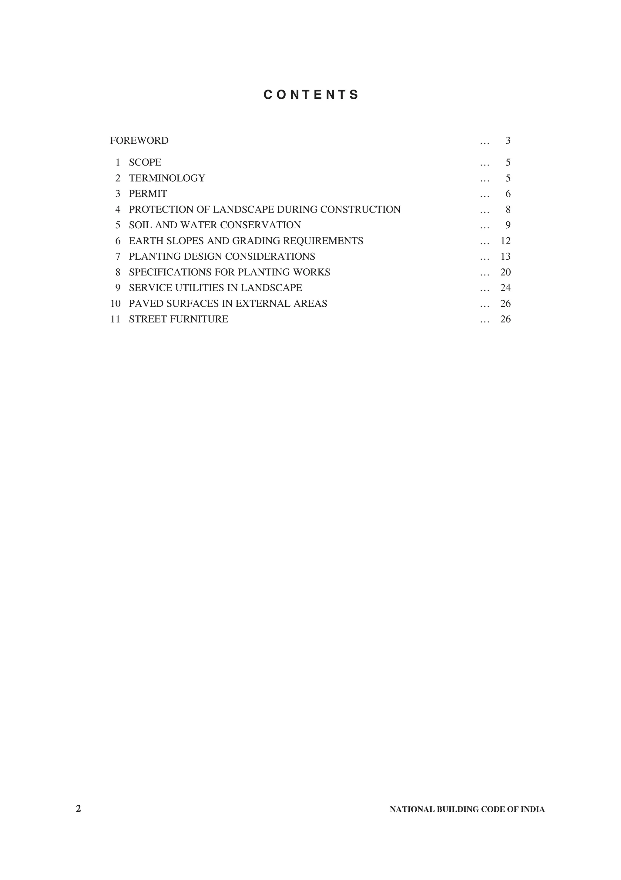 2 NATIONAL BUILDING CODE OF INDIA
C O N T E N T S
FOREWORD … 3
1 SCOPE … 5
2 TERMINOLOGY … 5
3 PERMIT … 6
4 PROTECTION OF LANDSCAPE DURING CONSTRUCTION … 8
5 SOIL AND WATER CONSERVATION … 9
6 EARTH SLOPES AND GRADING REQUIREMENTS … 12
7 PLANTING DESIGN CONSIDERATIONS … 13
8 SPECIFICATIONS FOR PLANTING WORKS … 20
9 SERVICE UTILITIES IN LANDSCAPE … 24
10 PAVED SURFACES IN EXTERNAL AREAS … 26
11 STREET FURNITURE … 26
 