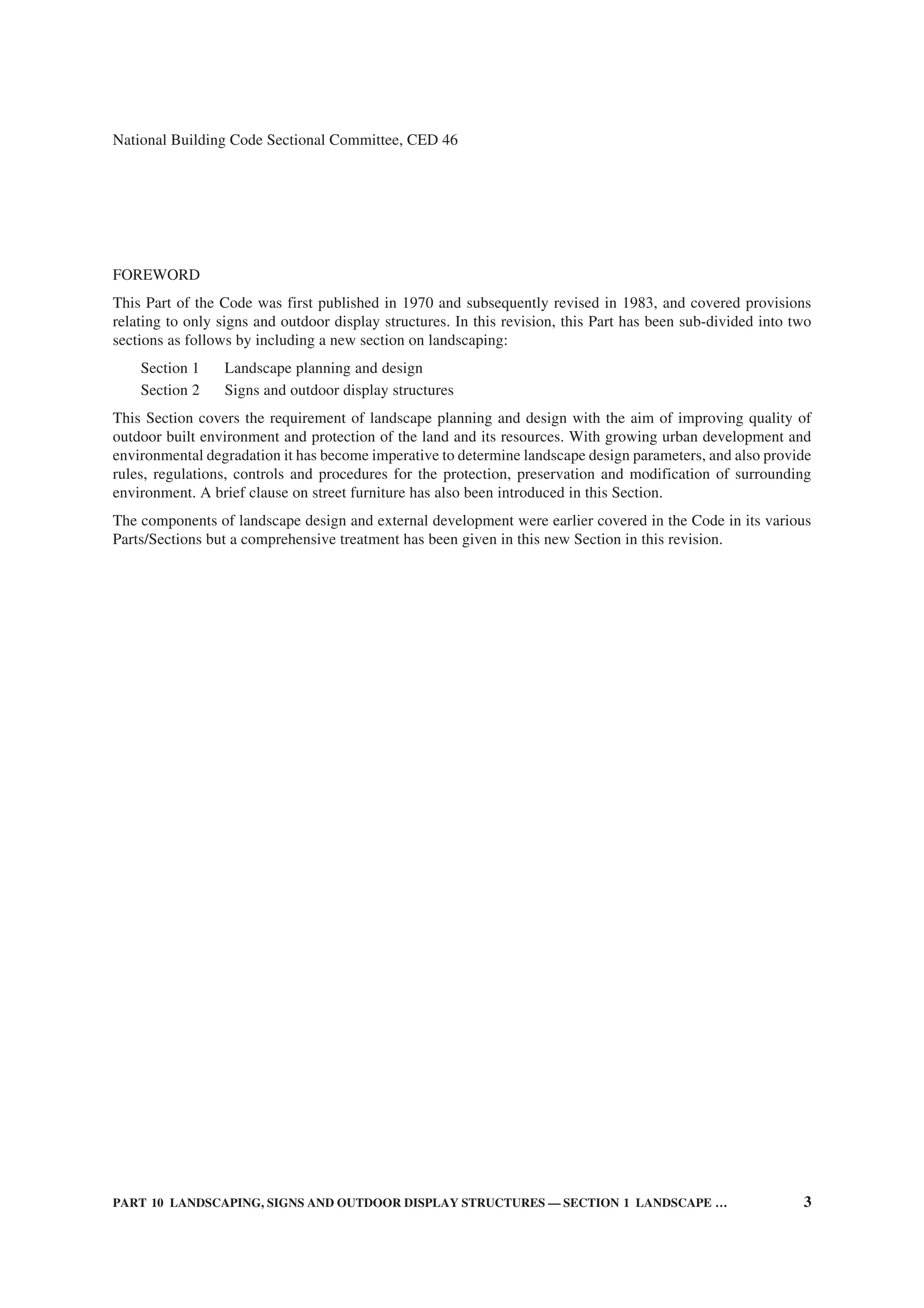 PART 10 LANDSCAPING, SIGNS AND OUTDOOR DISPLAY STRUCTURES — SECTION 1 LANDSCAPE … 3
National Building Code Sectional Committee, CED 46
FOREWORD
This Part of the Code was first published in 1970 and subsequently revised in 1983, and covered provisions
relating to only signs and outdoor display structures. In this revision, this Part has been sub-divided into two
sections as follows by including a new section on landscaping:
Section 1 Landscape planning and design
Section 2 Signs and outdoor display structures
This Section covers the requirement of landscape planning and design with the aim of improving quality of
outdoor built environment and protection of the land and its resources. With growing urban development and
environmental degradation it has become imperative to determine landscape design parameters, and also provide
rules, regulations, controls and procedures for the protection, preservation and modification of surrounding
environment. A brief clause on street furniture has also been introduced in this Section.
The components of landscape design and external development were earlier covered in the Code in its various
Parts/Sections but a comprehensive treatment has been given in this new Section in this revision.
 