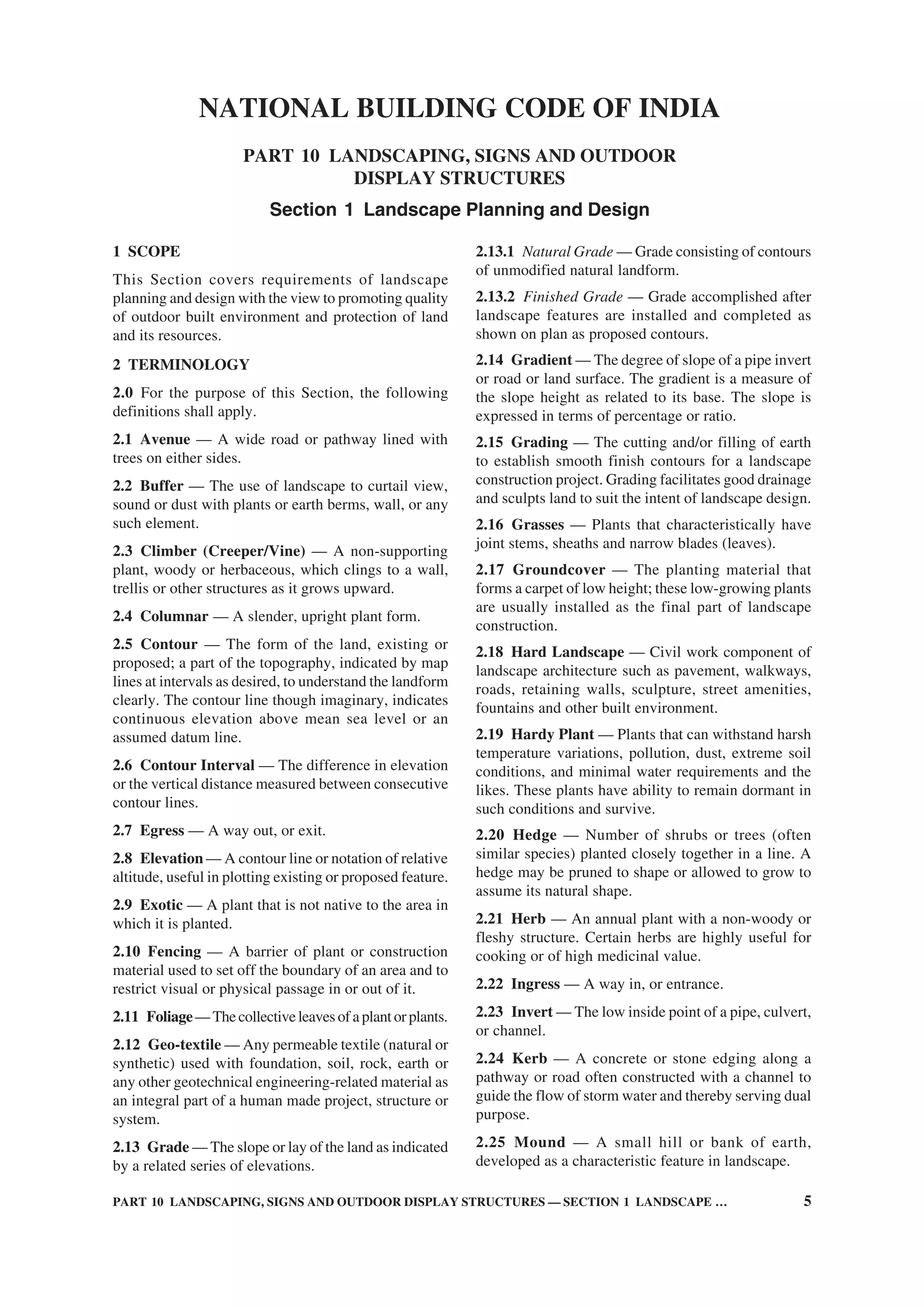 PART 10 LANDSCAPING, SIGNS AND OUTDOOR DISPLAY STRUCTURES — SECTION 1 LANDSCAPE … 5
1 SCOPE
This Section covers requirements of landscape
planning and design with the view to promoting quality
of outdoor built environment and protection of land
and its resources.
2 TERMINOLOGY
2.0 For the purpose of this Section, the following
definitions shall apply.
2.1 Avenue — A wide road or pathway lined with
trees on either sides.
2.2 Buffer — The use of landscape to curtail view,
sound or dust with plants or earth berms, wall, or any
such element.
2.3 Climber (Creeper/Vine) — A non-supporting
plant, woody or herbaceous, which clings to a wall,
trellis or other structures as it grows upward.
2.4 Columnar — A slender, upright plant form.
2.5 Contour — The form of the land, existing or
proposed; a part of the topography, indicated by map
lines at intervals as desired, to understand the landform
clearly. The contour line though imaginary, indicates
continuous elevation above mean sea level or an
assumed datum line.
2.6 Contour Interval — The difference in elevation
or the vertical distance measured between consecutive
contour lines.
2.7 Egress — A way out, or exit.
2.8 Elevation — A contour line or notation of relative
altitude, useful in plotting existing or proposed feature.
2.9 Exotic — A plant that is not native to the area in
which it is planted.
2.10 Fencing — A barrier of plant or construction
material used to set off the boundary of an area and to
restrict visual or physical passage in or out of it.
2.11 Foliage—Thecollectiveleavesofaplantorplants.
2.12 Geo-textile — Any permeable textile (natural or
synthetic) used with foundation, soil, rock, earth or
any other geotechnical engineering-related material as
an integral part of a human made project, structure or
system.
2.13 Grade — The slope or lay of the land as indicated
by a related series of elevations.
NATIONAL BUILDING CODE OF INDIA
PART 10 LANDSCAPING, SIGNS AND OUTDOOR
DISPLAY STRUCTURES
Section 1 Landscape Planning and Design
2.13.1 Natural Grade — Grade consisting of contours
of unmodified natural landform.
2.13.2 Finished Grade — Grade accomplished after
landscape features are installed and completed as
shown on plan as proposed contours.
2.14 Gradient — The degree of slope of a pipe invert
or road or land surface. The gradient is a measure of
the slope height as related to its base. The slope is
expressed in terms of percentage or ratio.
2.15 Grading — The cutting and/or filling of earth
to establish smooth finish contours for a landscape
construction project. Grading facilitates good drainage
and sculpts land to suit the intent of landscape design.
2.16 Grasses — Plants that characteristically have
joint stems, sheaths and narrow blades (leaves).
2.17 Groundcover — The planting material that
forms a carpet of low height; these low-growing plants
are usually installed as the final part of landscape
construction.
2.18 Hard Landscape — Civil work component of
landscape architecture such as pavement, walkways,
roads, retaining walls, sculpture, street amenities,
fountains and other built environment.
2.19 Hardy Plant — Plants that can withstand harsh
temperature variations, pollution, dust, extreme soil
conditions, and minimal water requirements and the
likes. These plants have ability to remain dormant in
such conditions and survive.
2.20 Hedge — Number of shrubs or trees (often
similar species) planted closely together in a line. A
hedge may be pruned to shape or allowed to grow to
assume its natural shape.
2.21 Herb — An annual plant with a non-woody or
fleshy structure. Certain herbs are highly useful for
cooking or of high medicinal value.
2.22 Ingress — A way in, or entrance.
2.23 Invert — The low inside point of a pipe, culvert,
or channel.
2.24 Kerb — A concrete or stone edging along a
pathway or road often constructed with a channel to
guide the flow of storm water and thereby serving dual
purpose.
2.25 Mound — A small hill or bank of earth,
developed as a characteristic feature in landscape.
 
