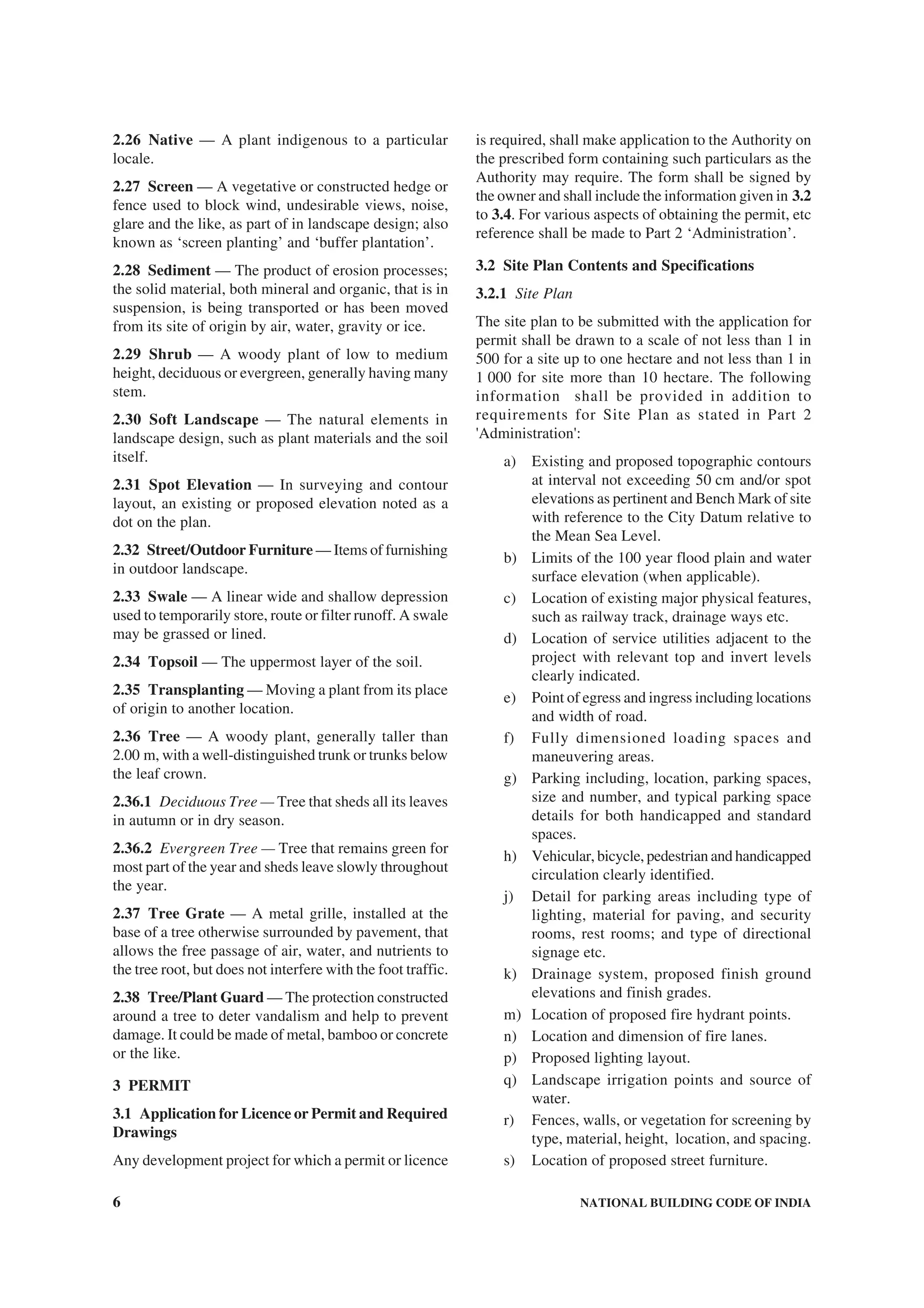 6 NATIONAL BUILDING CODE OF INDIA
2.26 Native — A plant indigenous to a particular
locale.
2.27 Screen — A vegetative or constructed hedge or
fence used to block wind, undesirable views, noise,
glare and the like, as part of in landscape design; also
known as ‘screen planting’ and ‘buffer plantation’.
2.28 Sediment — The product of erosion processes;
the solid material, both mineral and organic, that is in
suspension, is being transported or has been moved
from its site of origin by air, water, gravity or ice.
2.29 Shrub — A woody plant of low to medium
height, deciduous or evergreen, generally having many
stem.
2.30 Soft Landscape — The natural elements in
landscape design, such as plant materials and the soil
itself.
2.31 Spot Elevation — In surveying and contour
layout, an existing or proposed elevation noted as a
dot on the plan.
2.32 Street/Outdoor Furniture — Items of furnishing
in outdoor landscape.
2.33 Swale — A linear wide and shallow depression
used to temporarily store, route or filter runoff. A swale
may be grassed or lined.
2.34 Topsoil — The uppermost layer of the soil.
2.35 Transplanting — Moving a plant from its place
of origin to another location.
2.36 Tree — A woody plant, generally taller than
2.00 m, with a well-distinguished trunk or trunks below
the leaf crown.
2.36.1 Deciduous Tree — Tree that sheds all its leaves
in autumn or in dry season.
2.36.2 Evergreen Tree — Tree that remains green for
most part of the year and sheds leave slowly throughout
the year.
2.37 Tree Grate — A metal grille, installed at the
base of a tree otherwise surrounded by pavement, that
allows the free passage of air, water, and nutrients to
the tree root, but does not interfere with the foot traffic.
2.38 Tree/Plant Guard — The protection constructed
around a tree to deter vandalism and help to prevent
damage. It could be made of metal, bamboo or concrete
or the like.
3 PERMIT
3.1 Application for Licence or Permit and Required
Drawings
Any development project for which a permit or licence
is required, shall make application to the Authority on
the prescribed form containing such particulars as the
Authority may require. The form shall be signed by
the owner and shall include the information given in 3.2
to 3.4. For various aspects of obtaining the permit, etc
reference shall be made to Part 2 ‘Administration’.
3.2 Site Plan Contents and Specifications
3.2.1 Site Plan
The site plan to be submitted with the application for
permit shall be drawn to a scale of not less than 1 in
500 for a site up to one hectare and not less than 1 in
1 000 for site more than 10 hectare. The following
information shall be provided in addition to
requirements for Site Plan as stated in Part 2
'Administration':
a) Existing and proposed topographic contours
at interval not exceeding 50 cm and/or spot
elevations as pertinent and Bench Mark of site
with reference to the City Datum relative to
the Mean Sea Level.
b) Limits of the 100 year flood plain and water
surface elevation (when applicable).
c) Location of existing major physical features,
such as railway track, drainage ways etc.
d) Location of service utilities adjacent to the
project with relevant top and invert levels
clearly indicated.
e) Point of egress and ingress including locations
and width of road.
f) Fully dimensioned loading spaces and
maneuvering areas.
g) Parking including, location, parking spaces,
size and number, and typical parking space
details for both handicapped and standard
spaces.
h) Vehicular, bicycle, pedestrian and handicapped
circulation clearly identified.
j) Detail for parking areas including type of
lighting, material for paving, and security
rooms, rest rooms; and type of directional
signage etc.
k) Drainage system, proposed finish ground
elevations and finish grades.
m) Location of proposed fire hydrant points.
n) Location and dimension of fire lanes.
p) Proposed lighting layout.
q) Landscape irrigation points and source of
water.
r) Fences, walls, or vegetation for screening by
type, material, height, location, and spacing.
s) Location of proposed street furniture.
 