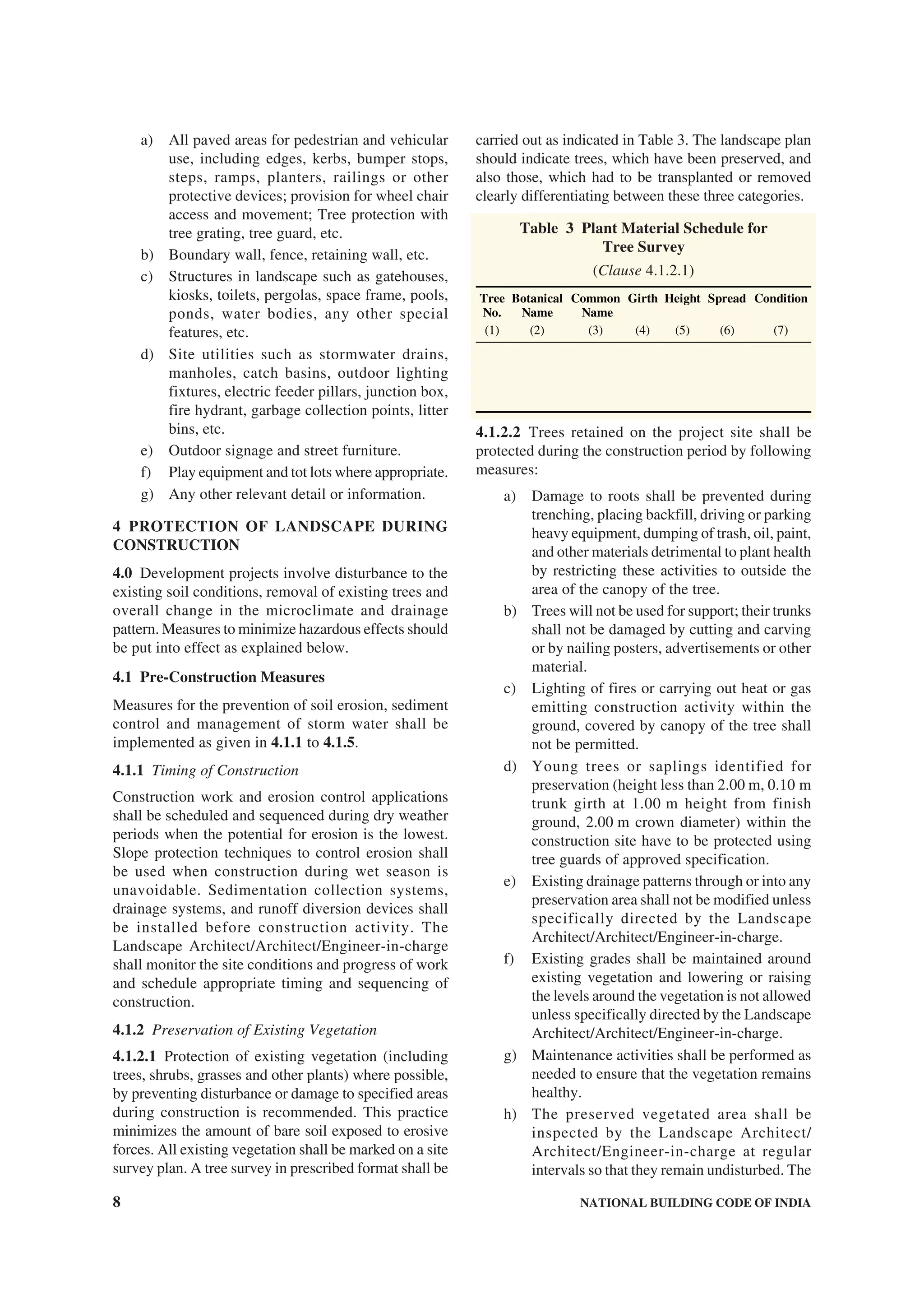 8 NATIONAL BUILDING CODE OF INDIA
a) All paved areas for pedestrian and vehicular
use, including edges, kerbs, bumper stops,
steps, ramps, planters, railings or other
protective devices; provision for wheel chair
access and movement; Tree protection with
tree grating, tree guard, etc.
b) Boundary wall, fence, retaining wall, etc.
c) Structures in landscape such as gatehouses,
kiosks, toilets, pergolas, space frame, pools,
ponds, water bodies, any other special
features, etc.
d) Site utilities such as stormwater drains,
manholes, catch basins, outdoor lighting
fixtures, electric feeder pillars, junction box,
fire hydrant, garbage collection points, litter
bins, etc.
e) Outdoor signage and street furniture.
f) Play equipment and tot lots where appropriate.
g) Any other relevant detail or information.
4 PROTECTION OF LANDSCAPE DURING
CONSTRUCTION
4.0 Development projects involve disturbance to the
existing soil conditions, removal of existing trees and
overall change in the microclimate and drainage
pattern. Measures to minimize hazardous effects should
be put into effect as explained below.
4.1 Pre-Construction Measures
Measures for the prevention of soil erosion, sediment
control and management of storm water shall be
implemented as given in 4.1.1 to 4.1.5.
4.1.1 Timing of Construction
Construction work and erosion control applications
shall be scheduled and sequenced during dry weather
periods when the potential for erosion is the lowest.
Slope protection techniques to control erosion shall
be used when construction during wet season is
unavoidable. Sedimentation collection systems,
drainage systems, and runoff diversion devices shall
be installed before construction activity. The
Landscape Architect/Architect/Engineer-in-charge
shall monitor the site conditions and progress of work
and schedule appropriate timing and sequencing of
construction.
4.1.2 Preservation of Existing Vegetation
4.1.2.1 Protection of existing vegetation (including
trees, shrubs, grasses and other plants) where possible,
by preventing disturbance or damage to specified areas
during construction is recommended. This practice
minimizes the amount of bare soil exposed to erosive
forces. All existing vegetation shall be marked on a site
survey plan. A tree survey in prescribed format shall be
carried out as indicated in Table 3. The landscape plan
should indicate trees, which have been preserved, and
also those, which had to be transplanted or removed
clearly differentiating between these three categories.
Table 3 Plant Material Schedule for
Tree Survey
(Clause 4.1.2.1)
Tree
No.
Botanical
Name
Common
Name
Girth Height Spread Condition
(1) (2) (3) (4) (5) (6) (7)
4.1.2.2 Trees retained on the project site shall be
protected during the construction period by following
measures:
a) Damage to roots shall be prevented during
trenching, placing backfill, driving or parking
heavy equipment, dumping of trash, oil, paint,
and other materials detrimental to plant health
by restricting these activities to outside the
area of the canopy of the tree.
b) Trees will not be used for support; their trunks
shall not be damaged by cutting and carving
or by nailing posters, advertisements or other
material.
c) Lighting of fires or carrying out heat or gas
emitting construction activity within the
ground, covered by canopy of the tree shall
not be permitted.
d) Young trees or saplings identified for
preservation (height less than 2.00 m, 0.10 m
trunk girth at 1.00 m height from finish
ground, 2.00 m crown diameter) within the
construction site have to be protected using
tree guards of approved specification.
e) Existing drainage patterns through or into any
preservation area shall not be modified unless
specifically directed by the Landscape
Architect/Architect/Engineer-in-charge.
f) Existing grades shall be maintained around
existing vegetation and lowering or raising
the levels around the vegetation is not allowed
unless specifically directed by the Landscape
Architect/Architect/Engineer-in-charge.
g) Maintenance activities shall be performed as
needed to ensure that the vegetation remains
healthy.
h) The preserved vegetated area shall be
inspected by the Landscape Architect/
Architect/Engineer-in-charge at regular
intervals so that they remain undisturbed. The
 