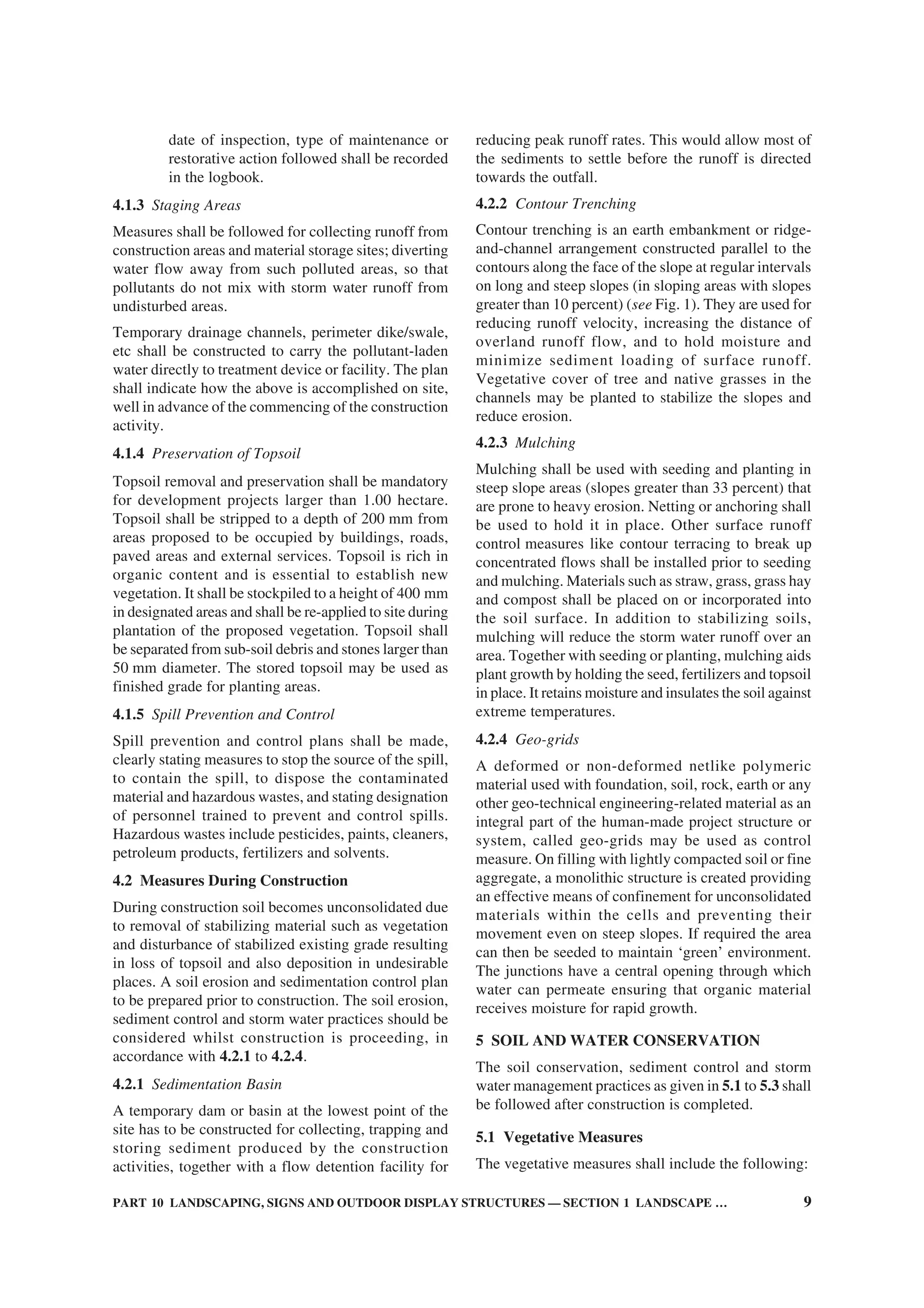 PART 10 LANDSCAPING, SIGNS AND OUTDOOR DISPLAY STRUCTURES — SECTION 1 LANDSCAPE … 9
date of inspection, type of maintenance or
restorative action followed shall be recorded
in the logbook.
4.1.3 Staging Areas
Measures shall be followed for collecting runoff from
construction areas and material storage sites; diverting
water flow away from such polluted areas, so that
pollutants do not mix with storm water runoff from
undisturbed areas.
Temporary drainage channels, perimeter dike/swale,
etc shall be constructed to carry the pollutant-laden
water directly to treatment device or facility. The plan
shall indicate how the above is accomplished on site,
well in advance of the commencing of the construction
activity.
4.1.4 Preservation of Topsoil
Topsoil removal and preservation shall be mandatory
for development projects larger than 1.00 hectare.
Topsoil shall be stripped to a depth of 200 mm from
areas proposed to be occupied by buildings, roads,
paved areas and external services. Topsoil is rich in
organic content and is essential to establish new
vegetation. It shall be stockpiled to a height of 400 mm
in designated areas and shall be re-applied to site during
plantation of the proposed vegetation. Topsoil shall
be separated from sub-soil debris and stones larger than
50 mm diameter. The stored topsoil may be used as
finished grade for planting areas.
4.1.5 Spill Prevention and Control
Spill prevention and control plans shall be made,
clearly stating measures to stop the source of the spill,
to contain the spill, to dispose the contaminated
material and hazardous wastes, and stating designation
of personnel trained to prevent and control spills.
Hazardous wastes include pesticides, paints, cleaners,
petroleum products, fertilizers and solvents.
4.2 Measures During Construction
During construction soil becomes unconsolidated due
to removal of stabilizing material such as vegetation
and disturbance of stabilized existing grade resulting
in loss of topsoil and also deposition in undesirable
places. A soil erosion and sedimentation control plan
to be prepared prior to construction. The soil erosion,
sediment control and storm water practices should be
considered whilst construction is proceeding, in
accordance with 4.2.1 to 4.2.4.
4.2.1 Sedimentation Basin
A temporary dam or basin at the lowest point of the
site has to be constructed for collecting, trapping and
storing sediment produced by the construction
activities, together with a flow detention facility for
reducing peak runoff rates. This would allow most of
the sediments to settle before the runoff is directed
towards the outfall.
4.2.2 Contour Trenching
Contour trenching is an earth embankment or ridge-
and-channel arrangement constructed parallel to the
contours along the face of the slope at regular intervals
on long and steep slopes (in sloping areas with slopes
greater than 10 percent) (see Fig. 1). They are used for
reducing runoff velocity, increasing the distance of
overland runoff flow, and to hold moisture and
minimize sediment loading of surface runoff.
Vegetative cover of tree and native grasses in the
channels may be planted to stabilize the slopes and
reduce erosion.
4.2.3 Mulching
Mulching shall be used with seeding and planting in
steep slope areas (slopes greater than 33 percent) that
are prone to heavy erosion. Netting or anchoring shall
be used to hold it in place. Other surface runoff
control measures like contour terracing to break up
concentrated flows shall be installed prior to seeding
and mulching. Materials such as straw, grass, grass hay
and compost shall be placed on or incorporated into
the soil surface. In addition to stabilizing soils,
mulching will reduce the storm water runoff over an
area. Together with seeding or planting, mulching aids
plant growth by holding the seed, fertilizers and topsoil
in place. It retains moisture and insulates the soil against
extreme temperatures.
4.2.4 Geo-grids
A deformed or non-deformed netlike polymeric
material used with foundation, soil, rock, earth or any
other geo-technical engineering-related material as an
integral part of the human-made project structure or
system, called geo-grids may be used as control
measure. On filling with lightly compacted soil or fine
aggregate, a monolithic structure is created providing
an effective means of confinement for unconsolidated
materials within the cells and preventing their
movement even on steep slopes. If required the area
can then be seeded to maintain ‘green’ environment.
The junctions have a central opening through which
water can permeate ensuring that organic material
receives moisture for rapid growth.
5 SOIL AND WATER CONSERVATION
The soil conservation, sediment control and storm
water management practices as given in 5.1 to 5.3 shall
be followed after construction is completed.
5.1 Vegetative Measures
The vegetative measures shall include the following:
 