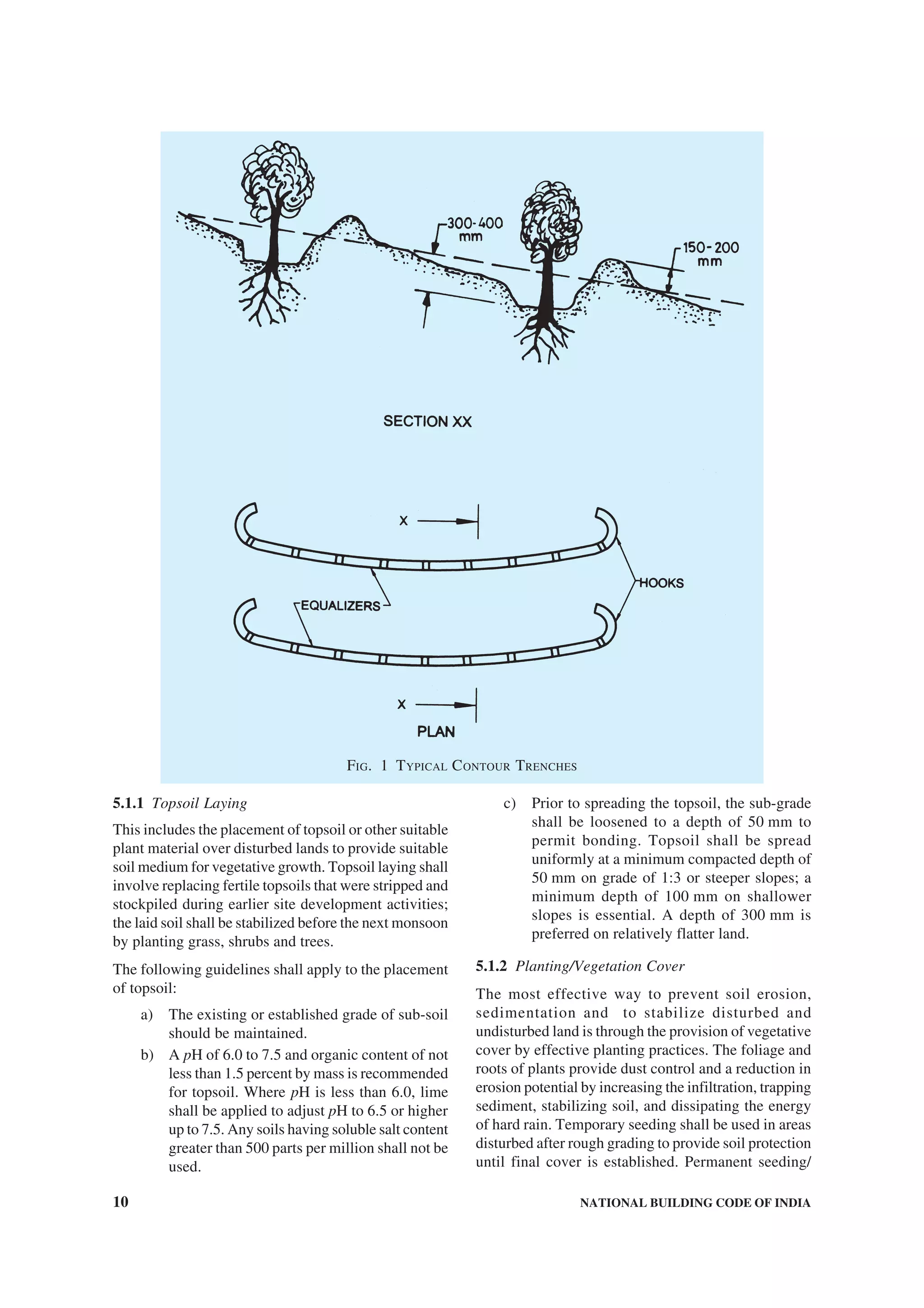 10 NATIONAL BUILDING CODE OF INDIA
5.1.1 Topsoil Laying
This includes the placement of topsoil or other suitable
plant material over disturbed lands to provide suitable
soil medium for vegetative growth. Topsoil laying shall
involve replacing fertile topsoils that were stripped and
stockpiled during earlier site development activities;
the laid soil shall be stabilized before the next monsoon
by planting grass, shrubs and trees.
The following guidelines shall apply to the placement
of topsoil:
a) The existing or established grade of sub-soil
should be maintained.
b) A pH of 6.0 to 7.5 and organic content of not
less than 1.5 percent by mass is recommended
for topsoil. Where pH is less than 6.0, lime
shall be applied to adjust pH to 6.5 or higher
up to 7.5. Any soils having soluble salt content
greater than 500 parts per million shall not be
used.
c) Prior to spreading the topsoil, the sub-grade
shall be loosened to a depth of 50 mm to
permit bonding. Topsoil shall be spread
uniformly at a minimum compacted depth of
50 mm on grade of 1:3 or steeper slopes; a
minimum depth of 100 mm on shallower
slopes is essential. A depth of 300 mm is
preferred on relatively flatter land.
5.1.2 Planting/Vegetation Cover
The most effective way to prevent soil erosion,
sedimentation and to stabilize disturbed and
undisturbed land is through the provision of vegetative
cover by effective planting practices. The foliage and
roots of plants provide dust control and a reduction in
erosion potential by increasing the infiltration, trapping
sediment, stabilizing soil, and dissipating the energy
of hard rain. Temporary seeding shall be used in areas
disturbed after rough grading to provide soil protection
until final cover is established. Permanent seeding/
FIG. 1 TYPICAL CONTOUR TRENCHES
 