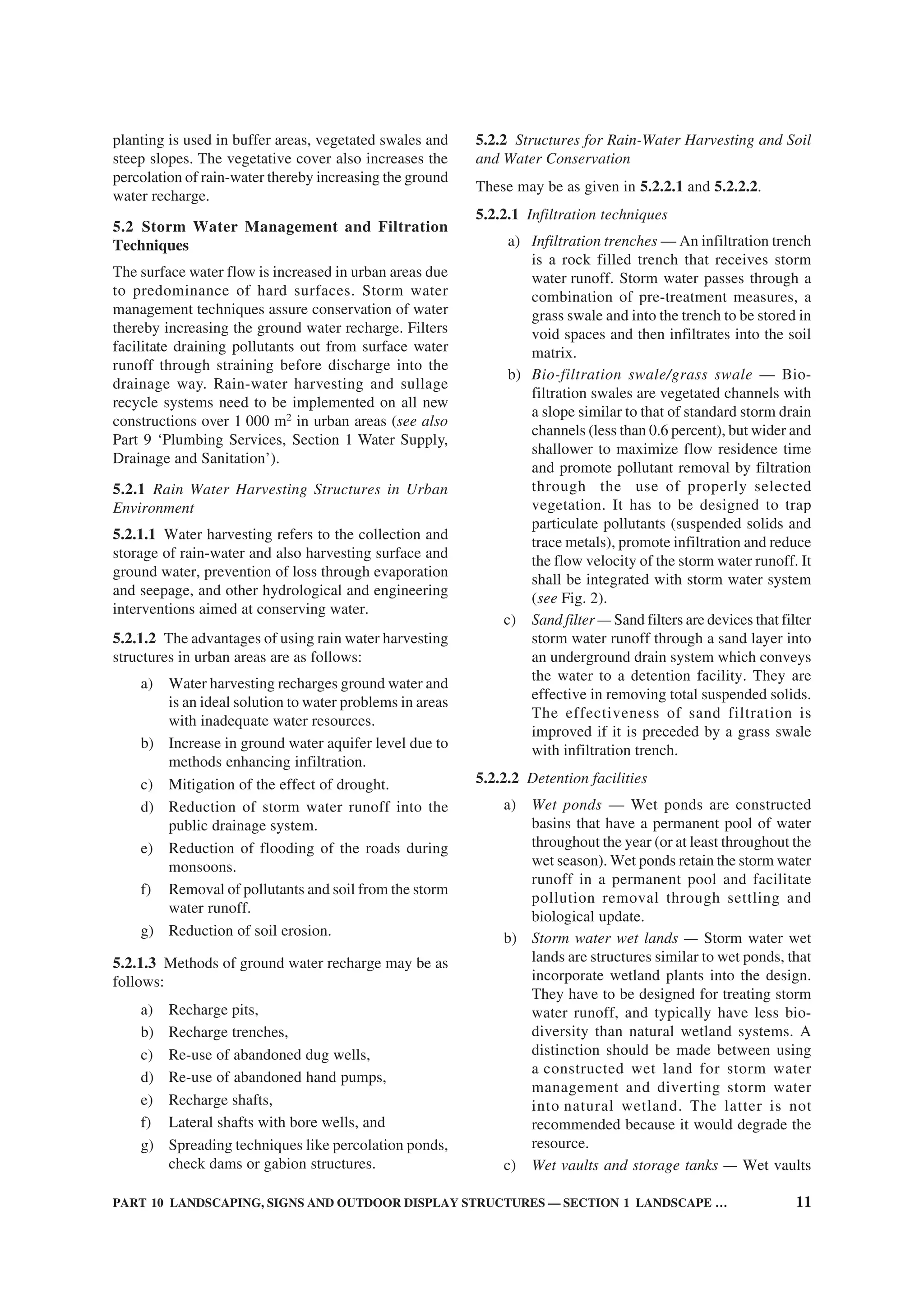 PART 10 LANDSCAPING, SIGNS AND OUTDOOR DISPLAY STRUCTURES — SECTION 1 LANDSCAPE … 11
planting is used in buffer areas, vegetated swales and
steep slopes. The vegetative cover also increases the
percolation of rain-water thereby increasing the ground
water recharge.
5.2 Storm Water Management and Filtration
Techniques
The surface water flow is increased in urban areas due
to predominance of hard surfaces. Storm water
management techniques assure conservation of water
thereby increasing the ground water recharge. Filters
facilitate draining pollutants out from surface water
runoff through straining before discharge into the
drainage way. Rain-water harvesting and sullage
recycle systems need to be implemented on all new
constructions over 1 000 m2
in urban areas (see also
Part 9 ‘Plumbing Services, Section 1 Water Supply,
Drainage and Sanitation’).
5.2.1 Rain Water Harvesting Structures in Urban
Environment
5.2.1.1 Water harvesting refers to the collection and
storage of rain-water and also harvesting surface and
ground water, prevention of loss through evaporation
and seepage, and other hydrological and engineering
interventions aimed at conserving water.
5.2.1.2 The advantages of using rain water harvesting
structures in urban areas are as follows:
a) Water harvesting recharges ground water and
is an ideal solution to water problems in areas
with inadequate water resources.
b) Increase in ground water aquifer level due to
methods enhancing infiltration.
c) Mitigation of the effect of drought.
d) Reduction of storm water runoff into the
public drainage system.
e) Reduction of flooding of the roads during
monsoons.
f) Removal of pollutants and soil from the storm
water runoff.
g) Reduction of soil erosion.
5.2.1.3 Methods of ground water recharge may be as
follows:
a) Recharge pits,
b) Recharge trenches,
c) Re-use of abandoned dug wells,
d) Re-use of abandoned hand pumps,
e) Recharge shafts,
f) Lateral shafts with bore wells, and
g) Spreading techniques like percolation ponds,
check dams or gabion structures.
5.2.2 Structures for Rain-Water Harvesting and Soil
and Water Conservation
These may be as given in 5.2.2.1 and 5.2.2.2.
5.2.2.1 Infiltration techniques
a) Infiltration trenches — An infiltration trench
is a rock filled trench that receives storm
water runoff. Storm water passes through a
combination of pre-treatment measures, a
grass swale and into the trench to be stored in
void spaces and then infiltrates into the soil
matrix.
b) Bio-filtration swale/grass swale — Bio-
filtration swales are vegetated channels with
a slope similar to that of standard storm drain
channels (less than 0.6 percent), but wider and
shallower to maximize flow residence time
and promote pollutant removal by filtration
through the use of properly selected
vegetation. It has to be designed to trap
particulate pollutants (suspended solids and
trace metals), promote infiltration and reduce
the flow velocity of the storm water runoff. It
shall be integrated with storm water system
(see Fig. 2).
c) Sand filter — Sand filters are devices that filter
storm water runoff through a sand layer into
an underground drain system which conveys
the water to a detention facility. They are
effective in removing total suspended solids.
The effectiveness of sand filtration is
improved if it is preceded by a grass swale
with infiltration trench.
5.2.2.2 Detention facilities
a) Wet ponds — Wet ponds are constructed
basins that have a permanent pool of water
throughout the year (or at least throughout the
wet season). Wet ponds retain the storm water
runoff in a permanent pool and facilitate
pollution removal through settling and
biological update.
b) Storm water wet lands — Storm water wet
lands are structures similar to wet ponds, that
incorporate wetland plants into the design.
They have to be designed for treating storm
water runoff, and typically have less bio-
diversity than natural wetland systems. A
distinction should be made between using
a constructed wet land for storm water
management and diverting storm water
into natural wetland. The latter is not
recommended because it would degrade the
resource.
c) Wet vaults and storage tanks — Wet vaults
 