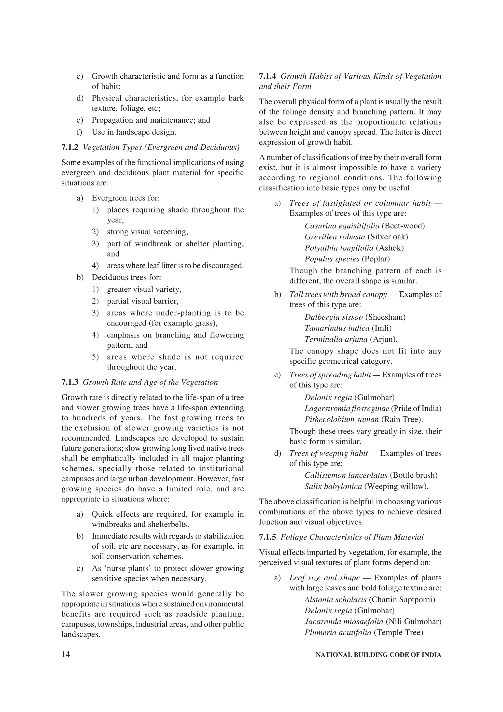 14 NATIONAL BUILDING CODE OF INDIA
c) Growth characteristic and form as a function
of habit;
d) Physical characteristics, for example bark
texture, foliage, etc;
e) Propagation and maintenance; and
f) Use in landscape design.
7.1.2 Vegetation Types (Evergreen and Deciduous)
Some examples of the functional implications of using
evergreen and deciduous plant material for specific
situations are:
a) Evergreen trees for:
1) places requiring shade throughout the
year,
2) strong visual screening,
3) part of windbreak or shelter planting,
and
4) areas where leaf litter is to be discouraged.
b) Deciduous trees for:
1) greater visual variety,
2) partial visual barrier,
3) areas where under-planting is to be
encouraged (for example grass),
4) emphasis on branching and flowering
pattern, and
5) areas where shade is not required
throughout the year.
7.1.3 Growth Rate and Age of the Vegetation
Growth rate is directly related to the life-span of a tree
and slower growing trees have a life-span extending
to hundreds of years. The fast growing trees to
the exclusion of slower growing varieties is not
recommended. Landscapes are developed to sustain
future generations; slow growing long lived native trees
shall be emphatically included in all major planting
schemes, specially those related to institutional
campuses and large urban development. However, fast
growing species do have a limited role, and are
appropriate in situations where:
a) Quick effects are required, for example in
windbreaks and shelterbelts.
b) Immediate results with regards to stabilization
of soil, etc are necessary, as for example, in
soil conservation schemes.
c) As ‘nurse plants’ to protect slower growing
sensitive species when necessary.
The slower growing species would generally be
appropriate in situations where sustained environmental
benefits are required such as roadside planting,
campuses, townships, industrial areas, and other public
landscapes.
7.1.4 Growth Habits of Various Kinds of Vegetation
and their Form
The overall physical form of a plant is usually the result
of the foliage density and branching pattern. It may
also be expressed as the proportionate relations
between height and canopy spread. The latter is direct
expression of growth habit.
A number of classifications of tree by their overall form
exist, but it is almost impossible to have a variety
according to regional conditions. The following
classification into basic types may be useful:
a) Trees of fastigiated or columnar habit —
Examples of trees of this type are:
Casurina equisitifolia (Beet-wood)
Grevillea robusta (Silver oak)
Polyathia longifolia (Ashok)
Populus species (Poplar).
Though the branching pattern of each is
different, the overall shape is similar.
b) Tall trees with broad canopy — Examples of
trees of this type are:
Dalbergia sissoo (Sheesham)
Tamarindus indica (Imli)
Terminalia arjuna (Arjun).
The canopy shape does not fit into any
specific geometrical category.
c) Trees of spreading habit — Examples of trees
of this type are:
Delonix regia (Gulmohar)
Lagerstromia flosreginae (Pride of India)
Pithecolobium saman (Rain Tree).
Though these trees vary greatly in size, their
basic form is similar.
d) Trees of weeping habit — Examples of trees
of this type are:
Callistemon lanceolatus (Bottle brush)
Salix babylonica (Weeping willow).
The above classification is helpful in choosing various
combinations of the above types to achieve desired
function and visual objectives.
7.1.5 Foliage Characteristics of Plant Material
Visual effects imparted by vegetation, for example, the
perceived visual textures of plant forms depend on:
a) Leaf size and shape — Examples of plants
with large leaves and bold foliage texture are:
Alstonia scholaris (Chattin Saptporni)
Delonix regia (Gulmohar)
Jacaranda miosaefolia (Nili Gulmohar)
Plumeria acutifolia (Temple Tree)
 