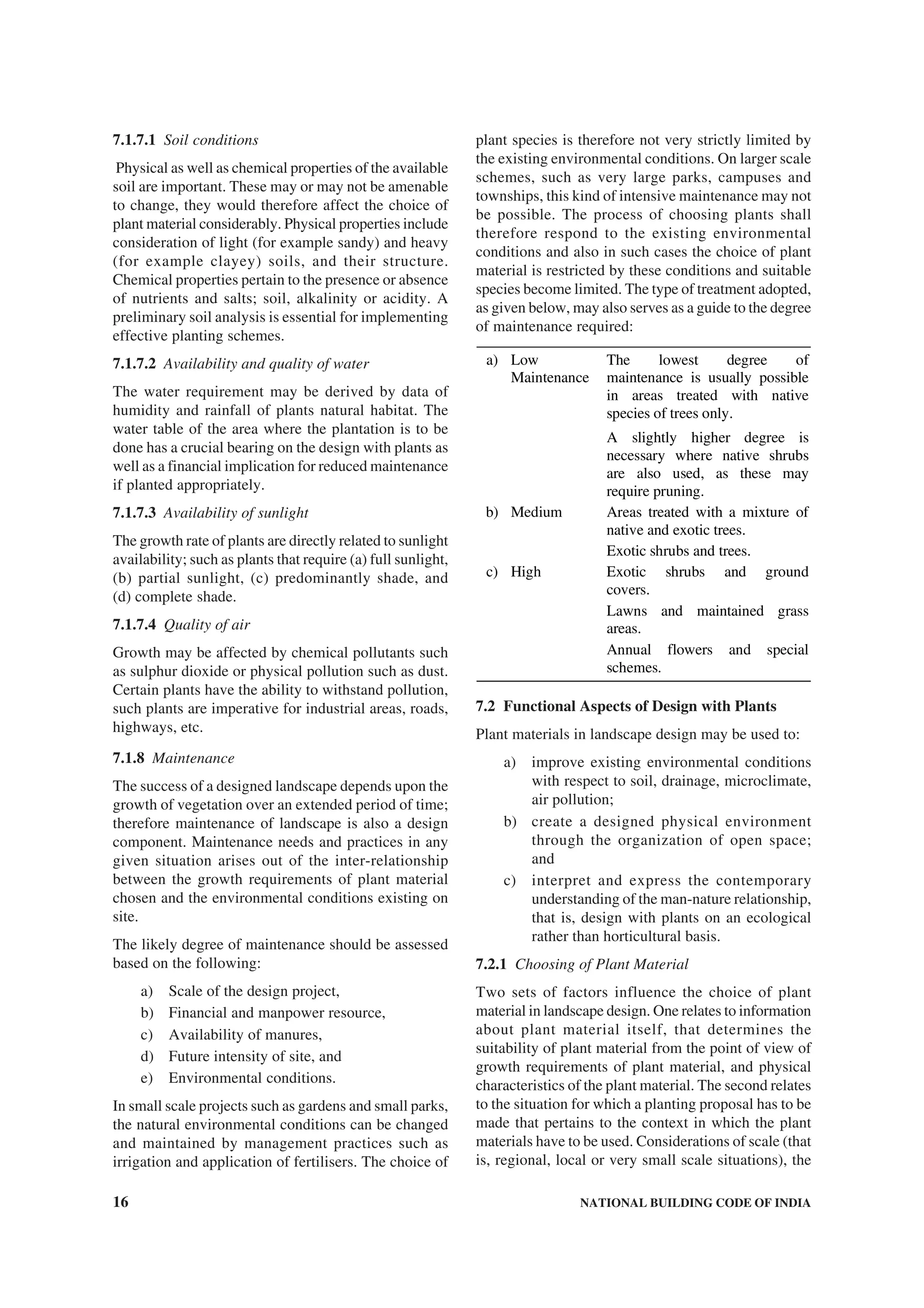 16 NATIONAL BUILDING CODE OF INDIA
7.1.7.1 Soil conditions
Physical as well as chemical properties of the available
soil are important. These may or may not be amenable
to change, they would therefore affect the choice of
plant material considerably. Physical properties include
consideration of light (for example sandy) and heavy
(for example clayey) soils, and their structure.
Chemical properties pertain to the presence or absence
of nutrients and salts; soil, alkalinity or acidity. A
preliminary soil analysis is essential for implementing
effective planting schemes.
7.1.7.2 Availability and quality of water
The water requirement may be derived by data of
humidity and rainfall of plants natural habitat. The
water table of the area where the plantation is to be
done has a crucial bearing on the design with plants as
well as a financial implication for reduced maintenance
if planted appropriately.
7.1.7.3 Availability of sunlight
The growth rate of plants are directly related to sunlight
availability; such as plants that require (a) full sunlight,
(b) partial sunlight, (c) predominantly shade, and
(d) complete shade.
7.1.7.4 Quality of air
Growth may be affected by chemical pollutants such
as sulphur dioxide or physical pollution such as dust.
Certain plants have the ability to withstand pollution,
such plants are imperative for industrial areas, roads,
highways, etc.
7.1.8 Maintenance
The success of a designed landscape depends upon the
growth of vegetation over an extended period of time;
therefore maintenance of landscape is also a design
component. Maintenance needs and practices in any
given situation arises out of the inter-relationship
between the growth requirements of plant material
chosen and the environmental conditions existing on
site.
The likely degree of maintenance should be assessed
based on the following:
a) Scale of the design project,
b) Financial and manpower resource,
c) Availability of manures,
d) Future intensity of site, and
e) Environmental conditions.
In small scale projects such as gardens and small parks,
the natural environmental conditions can be changed
and maintained by management practices such as
irrigation and application of fertilisers. The choice of
plant species is therefore not very strictly limited by
the existing environmental conditions. On larger scale
schemes, such as very large parks, campuses and
townships, this kind of intensive maintenance may not
be possible. The process of choosing plants shall
therefore respond to the existing environmental
conditions and also in such cases the choice of plant
material is restricted by these conditions and suitable
species become limited. The type of treatment adopted,
as given below, may also serves as a guide to the degree
of maintenance required:
a) Low
Maintenance
The lowest degree of
maintenance is usually possible
in areas treated with native
species of trees only.
A slightly higher degree is
necessary where native shrubs
are also used, as these may
require pruning.
b) Medium Areas treated with a mixture of
native and exotic trees.
Exotic shrubs and trees.
c) High Exotic shrubs and ground
covers.
Lawns and maintained grass
areas.
Annual flowers and special
schemes.
7.2 Functional Aspects of Design with Plants
Plant materials in landscape design may be used to:
a) improve existing environmental conditions
with respect to soil, drainage, microclimate,
air pollution;
b) create a designed physical environment
through the organization of open space;
and
c) interpret and express the contemporary
understanding of the man-nature relationship,
that is, design with plants on an ecological
rather than horticultural basis.
7.2.1 Choosing of Plant Material
Two sets of factors influence the choice of plant
material in landscape design. One relates to information
about plant material itself, that determines the
suitability of plant material from the point of view of
growth requirements of plant material, and physical
characteristics of the plant material. The second relates
to the situation for which a planting proposal has to be
made that pertains to the context in which the plant
materials have to be used. Considerations of scale (that
is, regional, local or very small scale situations), the
 