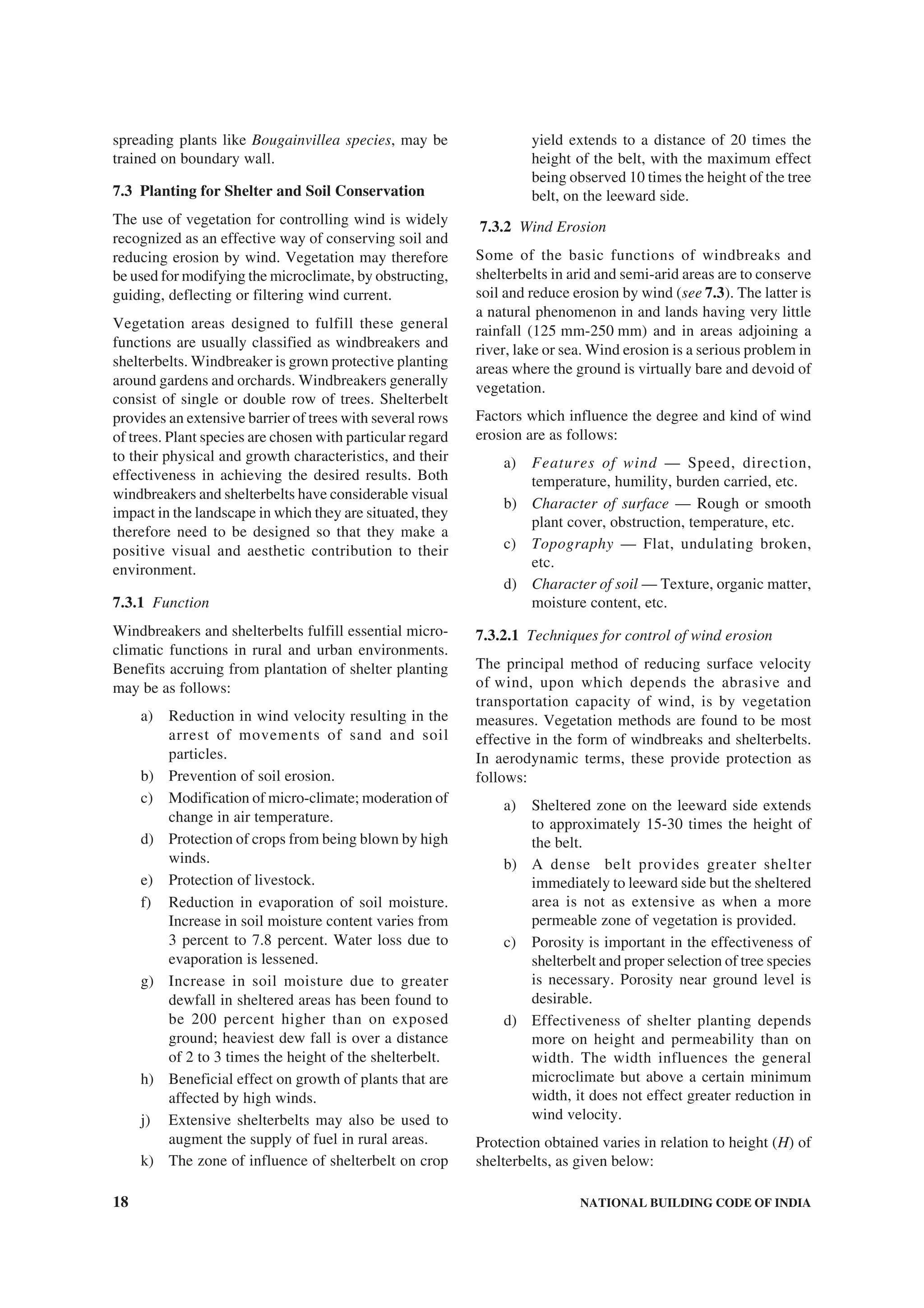 18 NATIONAL BUILDING CODE OF INDIA
spreading plants like Bougainvillea species, may be
trained on boundary wall.
7.3 Planting for Shelter and Soil Conservation
The use of vegetation for controlling wind is widely
recognized as an effective way of conserving soil and
reducing erosion by wind. Vegetation may therefore
be used for modifying the microclimate, by obstructing,
guiding, deflecting or filtering wind current.
Vegetation areas designed to fulfill these general
functions are usually classified as windbreakers and
shelterbelts. Windbreaker is grown protective planting
around gardens and orchards. Windbreakers generally
consist of single or double row of trees. Shelterbelt
provides an extensive barrier of trees with several rows
of trees. Plant species are chosen with particular regard
to their physical and growth characteristics, and their
effectiveness in achieving the desired results. Both
windbreakers and shelterbelts have considerable visual
impact in the landscape in which they are situated, they
therefore need to be designed so that they make a
positive visual and aesthetic contribution to their
environment.
7.3.1 Function
Windbreakers and shelterbelts fulfill essential micro-
climatic functions in rural and urban environments.
Benefits accruing from plantation of shelter planting
may be as follows:
a) Reduction in wind velocity resulting in the
arrest of movements of sand and soil
particles.
b) Prevention of soil erosion.
c) Modification of micro-climate; moderation of
change in air temperature.
d) Protection of crops from being blown by high
winds.
e) Protection of livestock.
f) Reduction in evaporation of soil moisture.
Increase in soil moisture content varies from
3 percent to 7.8 percent. Water loss due to
evaporation is lessened.
g) Increase in soil moisture due to greater
dewfall in sheltered areas has been found to
be 200 percent higher than on exposed
ground; heaviest dew fall is over a distance
of 2 to 3 times the height of the shelterbelt.
h) Beneficial effect on growth of plants that are
affected by high winds.
j) Extensive shelterbelts may also be used to
augment the supply of fuel in rural areas.
k) The zone of influence of shelterbelt on crop
yield extends to a distance of 20 times the
height of the belt, with the maximum effect
being observed 10 times the height of the tree
belt, on the leeward side.
7.3.2 Wind Erosion
Some of the basic functions of windbreaks and
shelterbelts in arid and semi-arid areas are to conserve
soil and reduce erosion by wind (see 7.3). The latter is
a natural phenomenon in and lands having very little
rainfall (125 mm-250 mm) and in areas adjoining a
river, lake or sea. Wind erosion is a serious problem in
areas where the ground is virtually bare and devoid of
vegetation.
Factors which influence the degree and kind of wind
erosion are as follows:
a) Features of wind — Speed, direction,
temperature, humility, burden carried, etc.
b) Character of surface — Rough or smooth
plant cover, obstruction, temperature, etc.
c) Topography — Flat, undulating broken,
etc.
d) Character of soil — Texture, organic matter,
moisture content, etc.
7.3.2.1 Techniques for control of wind erosion
The principal method of reducing surface velocity
of wind, upon which depends the abrasive and
transportation capacity of wind, is by vegetation
measures. Vegetation methods are found to be most
effective in the form of windbreaks and shelterbelts.
In aerodynamic terms, these provide protection as
follows:
a) Sheltered zone on the leeward side extends
to approximately 15-30 times the height of
the belt.
b) A dense belt provides greater shelter
immediately to leeward side but the sheltered
area is not as extensive as when a more
permeable zone of vegetation is provided.
c) Porosity is important in the effectiveness of
shelterbelt and proper selection of tree species
is necessary. Porosity near ground level is
desirable.
d) Effectiveness of shelter planting depends
more on height and permeability than on
width. The width influences the general
microclimate but above a certain minimum
width, it does not effect greater reduction in
wind velocity.
Protection obtained varies in relation to height (H) of
shelterbelts, as given below:
 
