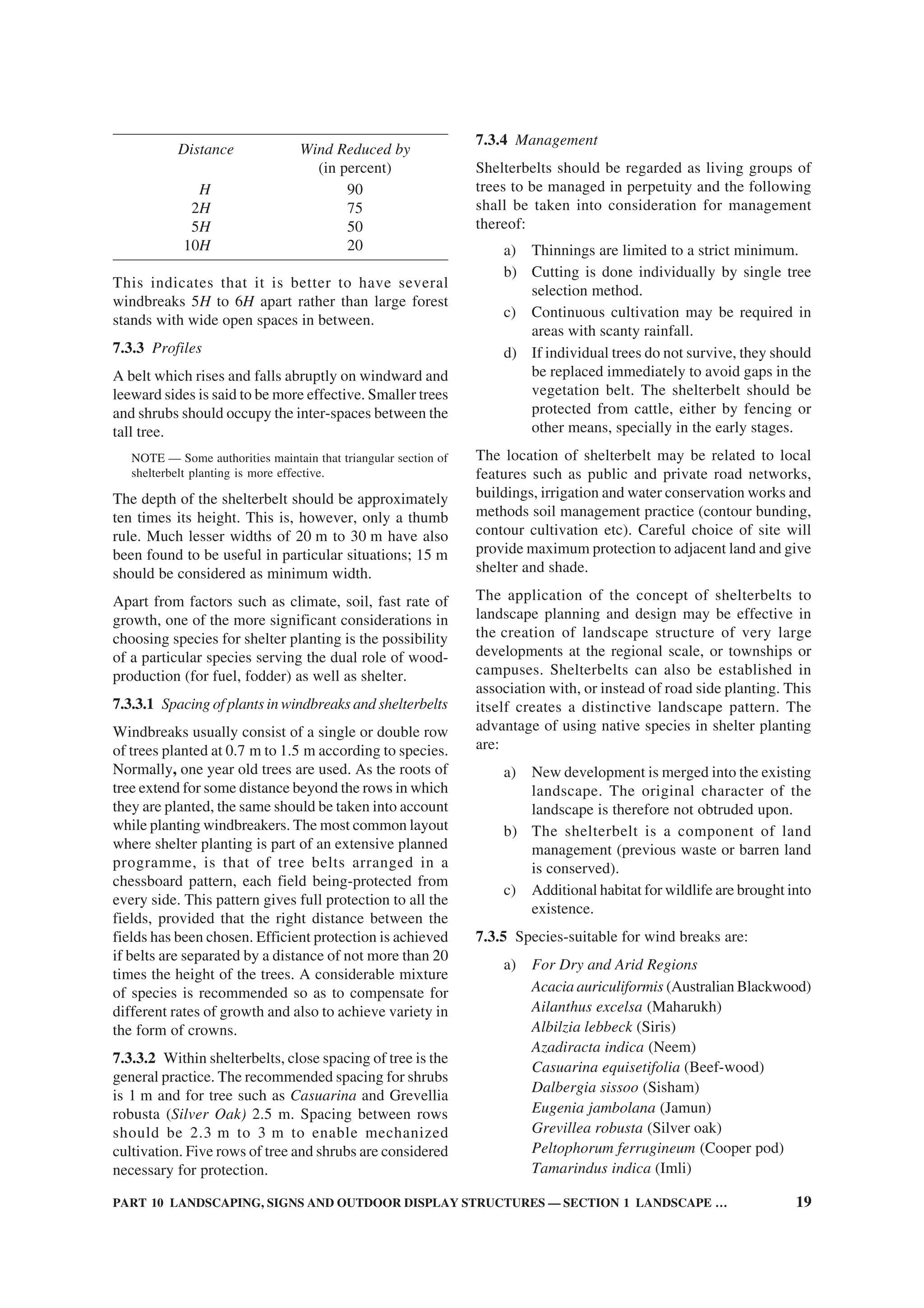 PART 10 LANDSCAPING, SIGNS AND OUTDOOR DISPLAY STRUCTURES — SECTION 1 LANDSCAPE … 19
Distance Wind Reduced by
(in percent)
H 90
2H 75
5H 50
10H 20
This indicates that it is better to have several
windbreaks 5H to 6H apart rather than large forest
stands with wide open spaces in between.
7.3.3 Profiles
A belt which rises and falls abruptly on windward and
leeward sides is said to be more effective. Smaller trees
and shrubs should occupy the inter-spaces between the
tall tree.
NOTE — Some authorities maintain that triangular section of
shelterbelt planting is more effective.
The depth of the shelterbelt should be approximately
ten times its height. This is, however, only a thumb
rule. Much lesser widths of 20 m to 30 m have also
been found to be useful in particular situations; 15 m
should be considered as minimum width.
Apart from factors such as climate, soil, fast rate of
growth, one of the more significant considerations in
choosing species for shelter planting is the possibility
of a particular species serving the dual role of wood-
production (for fuel, fodder) as well as shelter.
7.3.3.1 Spacing of plants in windbreaks and shelterbelts
Windbreaks usually consist of a single or double row
of trees planted at 0.7 m to 1.5 m according to species.
Normally, one year old trees are used. As the roots of
tree extend for some distance beyond the rows in which
they are planted, the same should be taken into account
while planting windbreakers. The most common layout
where shelter planting is part of an extensive planned
programme, is that of tree belts arranged in a
chessboard pattern, each field being-protected from
every side. This pattern gives full protection to all the
fields, provided that the right distance between the
fields has been chosen. Efficient protection is achieved
if belts are separated by a distance of not more than 20
times the height of the trees. A considerable mixture
of species is recommended so as to compensate for
different rates of growth and also to achieve variety in
the form of crowns.
7.3.3.2 Within shelterbelts, close spacing of tree is the
general practice. The recommended spacing for shrubs
is 1 m and for tree such as Casuarina and Grevellia
robusta (Silver Oak) 2.5 m. Spacing between rows
should be 2.3 m to 3 m to enable mechanized
cultivation. Five rows of tree and shrubs are considered
necessary for protection.
7.3.4 Management
Shelterbelts should be regarded as living groups of
trees to be managed in perpetuity and the following
shall be taken into consideration for management
thereof:
a) Thinnings are limited to a strict minimum.
b) Cutting is done individually by single tree
selection method.
c) Continuous cultivation may be required in
areas with scanty rainfall.
d) If individual trees do not survive, they should
be replaced immediately to avoid gaps in the
vegetation belt. The shelterbelt should be
protected from cattle, either by fencing or
other means, specially in the early stages.
The location of shelterbelt may be related to local
features such as public and private road networks,
buildings, irrigation and water conservation works and
methods soil management practice (contour bunding,
contour cultivation etc). Careful choice of site will
provide maximum protection to adjacent land and give
shelter and shade.
The application of the concept of shelterbelts to
landscape planning and design may be effective in
the creation of landscape structure of very large
developments at the regional scale, or townships or
campuses. Shelterbelts can also be established in
association with, or instead of road side planting. This
itself creates a distinctive landscape pattern. The
advantage of using native species in shelter planting
are:
a) New development is merged into the existing
landscape. The original character of the
landscape is therefore not obtruded upon.
b) The shelterbelt is a component of land
management (previous waste or barren land
is conserved).
c) Additional habitat for wildlife are brought into
existence.
7.3.5 Species-suitable for wind breaks are:
a) For Dry and Arid Regions
Acacia auriculiformis (Australian Blackwood)
Ailanthus excelsa (Maharukh)
Albilzia lebbeck (Siris)
Azadiracta indica (Neem)
Casuarina equisetifolia (Beef-wood)
Dalbergia sissoo (Sisham)
Eugenia jambolana (Jamun)
Grevillea robusta (Silver oak)
Peltophorum ferrugineum (Cooper pod)
Tamarindus indica (Imli)
 