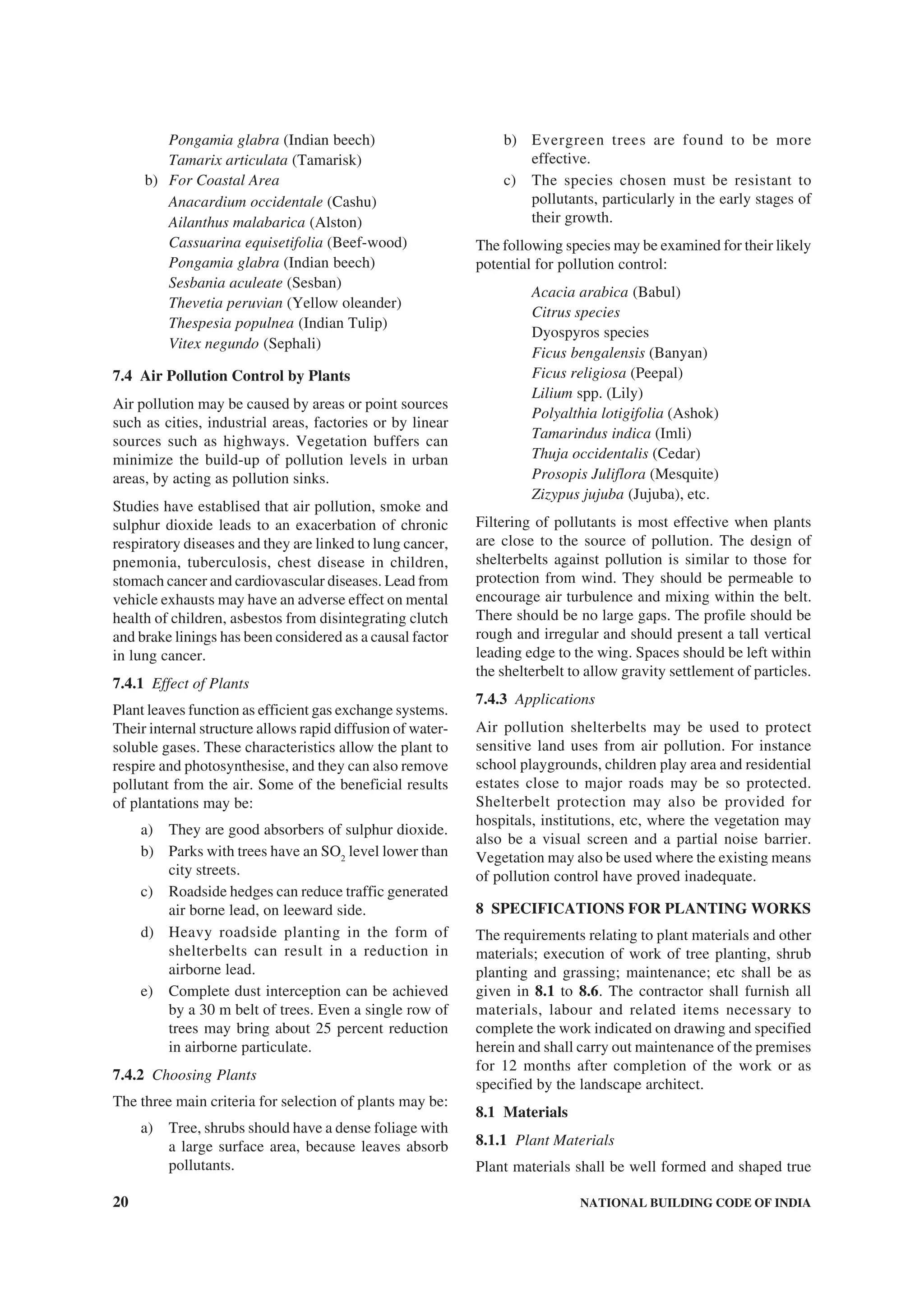 20 NATIONAL BUILDING CODE OF INDIA
Pongamia glabra (Indian beech)
Tamarix articulata (Tamarisk)
b) For Coastal Area
Anacardium occidentale (Cashu)
Ailanthus malabarica (Alston)
Cassuarina equisetifolia (Beef-wood)
Pongamia glabra (Indian beech)
Sesbania aculeate (Sesban)
Thevetia peruvian (Yellow oleander)
Thespesia populnea (Indian Tulip)
Vitex negundo (Sephali)
7.4 Air Pollution Control by Plants
Air pollution may be caused by areas or point sources
such as cities, industrial areas, factories or by linear
sources such as highways. Vegetation buffers can
minimize the build-up of pollution levels in urban
areas, by acting as pollution sinks.
Studies have establised that air pollution, smoke and
sulphur dioxide leads to an exacerbation of chronic
respiratory diseases and they are linked to lung cancer,
pnemonia, tuberculosis, chest disease in children,
stomach cancer and cardiovascular diseases. Lead from
vehicle exhausts may have an adverse effect on mental
health of children, asbestos from disintegrating clutch
and brake linings has been considered as a causal factor
in lung cancer.
7.4.1 Effect of Plants
Plant leaves function as efficient gas exchange systems.
Their internal structure allows rapid diffusion of water-
soluble gases. These characteristics allow the plant to
respire and photosynthesise, and they can also remove
pollutant from the air. Some of the beneficial results
of plantations may be:
a) They are good absorbers of sulphur dioxide.
b) Parks with trees have an SO2
level lower than
city streets.
c) Roadside hedges can reduce traffic generated
air borne lead, on leeward side.
d) Heavy roadside planting in the form of
shelterbelts can result in a reduction in
airborne lead.
e) Complete dust interception can be achieved
by a 30 m belt of trees. Even a single row of
trees may bring about 25 percent reduction
in airborne particulate.
7.4.2 Choosing Plants
The three main criteria for selection of plants may be:
a) Tree, shrubs should have a dense foliage with
a large surface area, because leaves absorb
pollutants.
b) Evergreen trees are found to be more
effective.
c) The species chosen must be resistant to
pollutants, particularly in the early stages of
their growth.
The following species may be examined for their likely
potential for pollution control:
Acacia arabica (Babul)
Citrus species
Dyospyros species
Ficus bengalensis (Banyan)
Ficus religiosa (Peepal)
Lilium spp. (Lily)
Polyalthia lotigifolia (Ashok)
Tamarindus indica (Imli)
Thuja occidentalis (Cedar)
Prosopis Juliflora (Mesquite)
Zizypus jujuba (Jujuba), etc.
Filtering of pollutants is most effective when plants
are close to the source of pollution. The design of
shelterbelts against pollution is similar to those for
protection from wind. They should be permeable to
encourage air turbulence and mixing within the belt.
There should be no large gaps. The profile should be
rough and irregular and should present a tall vertical
leading edge to the wing. Spaces should be left within
the shelterbelt to allow gravity settlement of particles.
7.4.3 Applications
Air pollution shelterbelts may be used to protect
sensitive land uses from air pollution. For instance
school playgrounds, children play area and residential
estates close to major roads may be so protected.
Shelterbelt protection may also be provided for
hospitals, institutions, etc, where the vegetation may
also be a visual screen and a partial noise barrier.
Vegetation may also be used where the existing means
of pollution control have proved inadequate.
8 SPECIFICATIONS FOR PLANTING WORKS
The requirements relating to plant materials and other
materials; execution of work of tree planting, shrub
planting and grassing; maintenance; etc shall be as
given in 8.1 to 8.6. The contractor shall furnish all
materials, labour and related items necessary to
complete the work indicated on drawing and specified
herein and shall carry out maintenance of the premises
for 12 months after completion of the work or as
specified by the landscape architect.
8.1 Materials
8.1.1 Plant Materials
Plant materials shall be well formed and shaped true
 