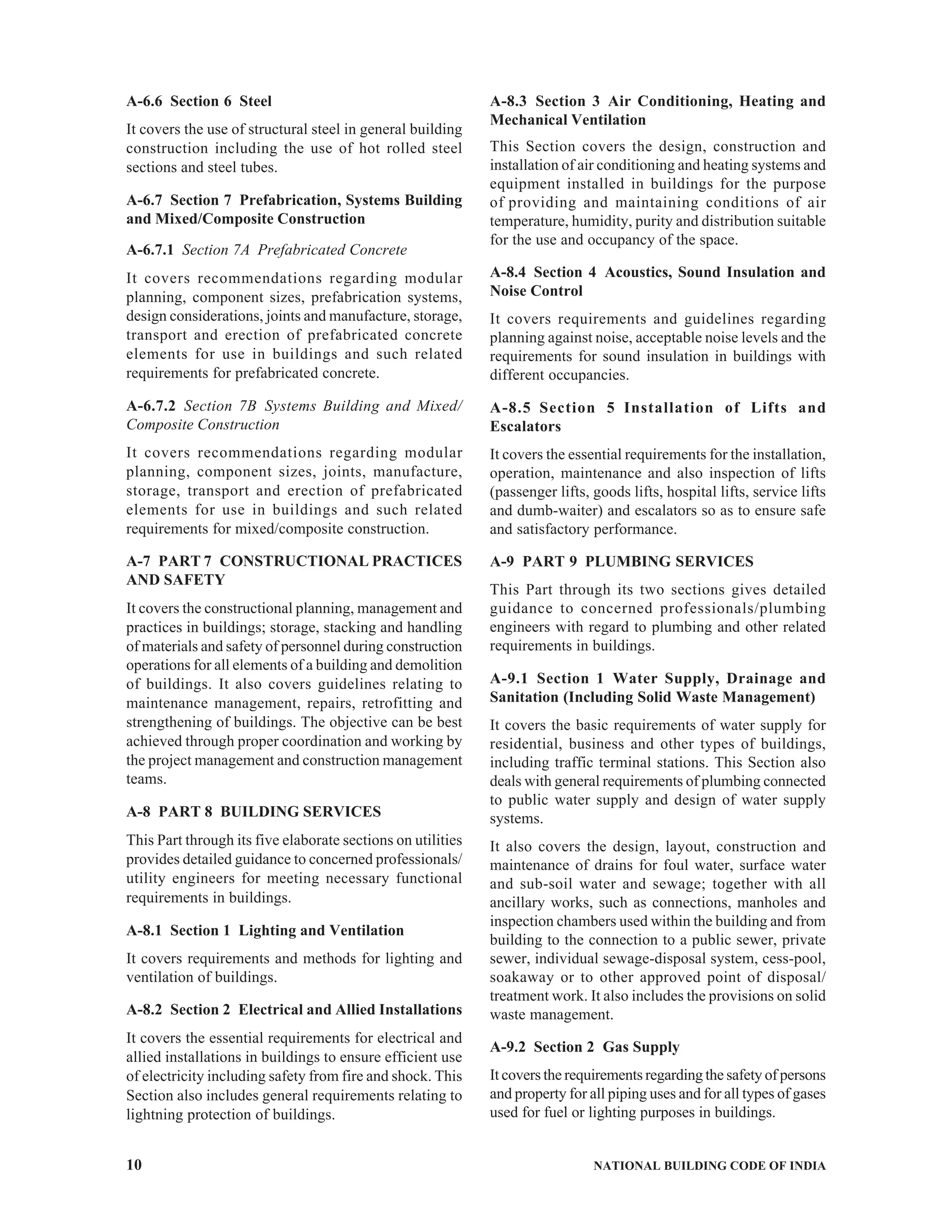 10 NATIONAL BUILDING CODE OF INDIA
A-6.6 Section 6 Steel
It covers the use of structural steel in general building
construction including the use of hot rolled steel
sections and steel tubes.
A-6.7 Section 7 Prefabrication, Systems Building
and Mixed/Composite Construction
A-6.7.1 Section 7A Prefabricated Concrete
It covers recommendations regarding modular
planning, component sizes, prefabrication systems,
design considerations, joints and manufacture, storage,
transport and erection of prefabricated concrete
elements for use in buildings and such related
requirements for prefabricated concrete.
A-6.7.2 Section 7B Systems Building and Mixed/
Composite Construction
It covers recommendations regarding modular
planning, component sizes, joints, manufacture,
storage, transport and erection of prefabricated
elements for use in buildings and such related
requirements for mixed/composite construction.
A-7 PART 7 CONSTRUCTIONAL PRACTICES
AND SAFETY
It covers the constructional planning, management and
practices in buildings; storage, stacking and handling
of materials and safety of personnel during construction
operations for all elements of a building and demolition
of buildings. It also covers guidelines relating to
maintenance management, repairs, retrofitting and
strengthening of buildings. The objective can be best
achieved through proper coordination and working by
the project management and construction management
teams.
A-8 PART 8 BUILDING SERVICES
This Part through its five elaborate sections on utilities
provides detailed guidance to concerned professionals/
utility engineers for meeting necessary functional
requirements in buildings.
A-8.1 Section 1 Lighting and Ventilation
It covers requirements and methods for lighting and
ventilation of buildings.
A-8.2 Section 2 Electrical and Allied Installations
It covers the essential requirements for electrical and
allied installations in buildings to ensure efficient use
of electricity including safety from fire and shock. This
Section also includes general requirements relating to
lightning protection of buildings.
A-8.3 Section 3 Air Conditioning, Heating and
Mechanical Ventilation
This Section covers the design, construction and
installation of air conditioning and heating systems and
equipment installed in buildings for the purpose
of providing and maintaining conditions of air
temperature, humidity, purity and distribution suitable
for the use and occupancy of the space.
A-8.4 Section 4 Acoustics, Sound Insulation and
Noise Control
It covers requirements and guidelines regarding
planning against noise, acceptable noise levels and the
requirements for sound insulation in buildings with
different occupancies.
A-8.5 Section 5 Installation of Lifts and
Escalators
It covers the essential requirements for the installation,
operation, maintenance and also inspection of lifts
(passenger lifts, goods lifts, hospital lifts, service lifts
and dumb-waiter) and escalators so as to ensure safe
and satisfactory performance.
A-9 PART 9 PLUMBING SERVICES
This Part through its two sections gives detailed
guidance to concerned professionals/plumbing
engineers with regard to plumbing and other related
requirements in buildings.
A-9.1 Section 1 Water Supply, Drainage and
Sanitation (Including Solid Waste Management)
It covers the basic requirements of water supply for
residential, business and other types of buildings,
including traffic terminal stations. This Section also
deals with general requirements of plumbing connected
to public water supply and design of water supply
systems.
It also covers the design, layout, construction and
maintenance of drains for foul water, surface water
and sub-soil water and sewage; together with all
ancillary works, such as connections, manholes and
inspection chambers used within the building and from
building to the connection to a public sewer, private
sewer, individual sewage-disposal system, cess-pool,
soakaway or to other approved point of disposal/
treatment work. It also includes the provisions on solid
waste management.
A-9.2 Section 2 Gas Supply
It covers the requirements regarding the safety of persons
and property for all piping uses and for all types of gases
used for fuel or lighting purposes in buildings.
 