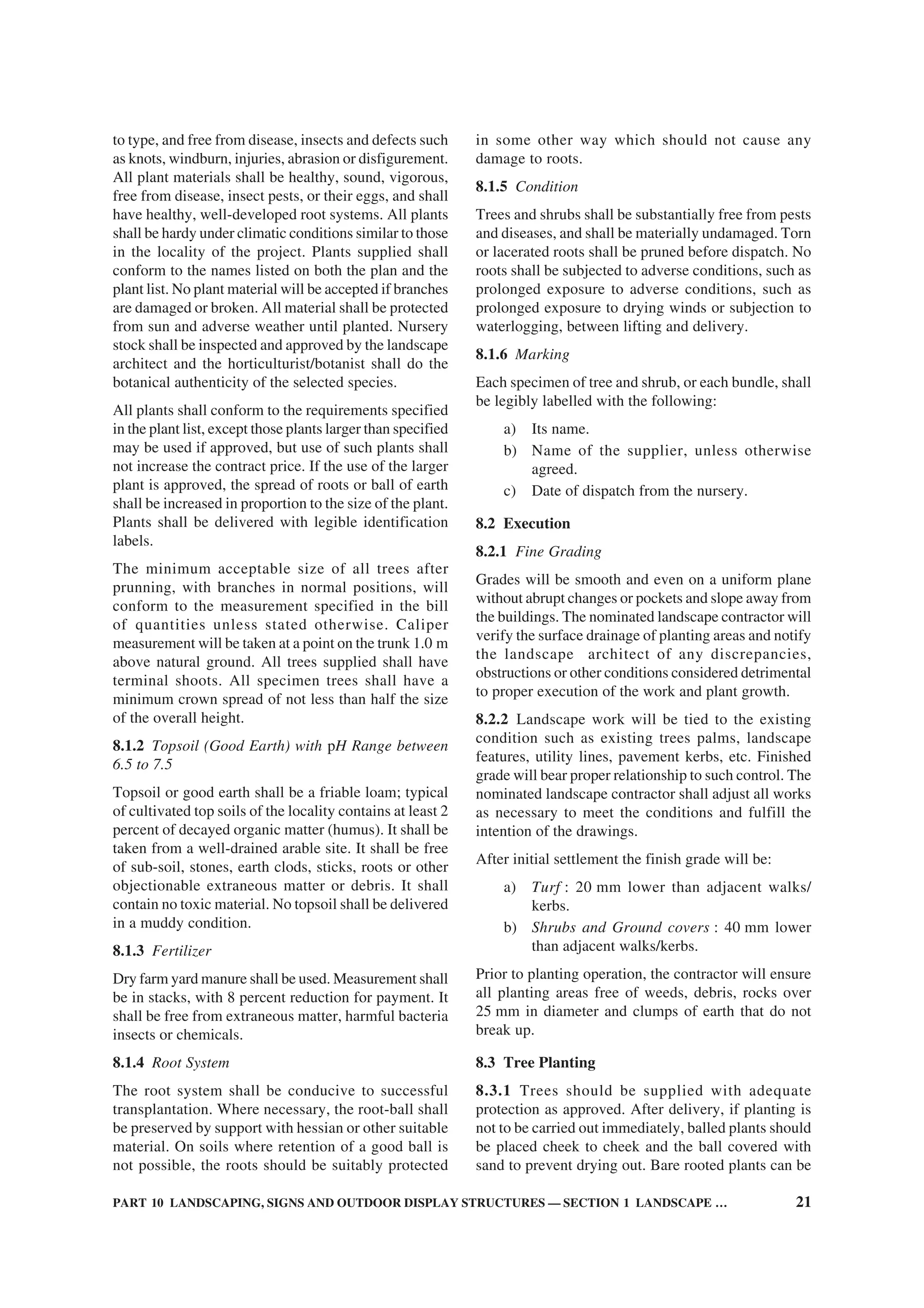 PART 10 LANDSCAPING, SIGNS AND OUTDOOR DISPLAY STRUCTURES — SECTION 1 LANDSCAPE … 21
to type, and free from disease, insects and defects such
as knots, windburn, injuries, abrasion or disfigurement.
All plant materials shall be healthy, sound, vigorous,
free from disease, insect pests, or their eggs, and shall
have healthy, well-developed root systems. All plants
shall be hardy under climatic conditions similar to those
in the locality of the project. Plants supplied shall
conform to the names listed on both the plan and the
plant list. No plant material will be accepted if branches
are damaged or broken. All material shall be protected
from sun and adverse weather until planted. Nursery
stock shall be inspected and approved by the landscape
architect and the horticulturist/botanist shall do the
botanical authenticity of the selected species.
All plants shall conform to the requirements specified
in the plant list, except those plants larger than specified
may be used if approved, but use of such plants shall
not increase the contract price. If the use of the larger
plant is approved, the spread of roots or ball of earth
shall be increased in proportion to the size of the plant.
Plants shall be delivered with legible identification
labels.
The minimum acceptable size of all trees after
prunning, with branches in normal positions, will
conform to the measurement specified in the bill
of quantities unless stated otherwise. Caliper
measurement will be taken at a point on the trunk 1.0 m
above natural ground. All trees supplied shall have
terminal shoots. All specimen trees shall have a
minimum crown spread of not less than half the size
of the overall height.
8.1.2 Topsoil (Good Earth) with pH Range between
6.5 to 7.5
Topsoil or good earth shall be a friable loam; typical
of cultivated top soils of the locality contains at least 2
percent of decayed organic matter (humus). It shall be
taken from a well-drained arable site. It shall be free
of sub-soil, stones, earth clods, sticks, roots or other
objectionable extraneous matter or debris. It shall
contain no toxic material. No topsoil shall be delivered
in a muddy condition.
8.1.3 Fertilizer
Dry farm yard manure shall be used. Measurement shall
be in stacks, with 8 percent reduction for payment. It
shall be free from extraneous matter, harmful bacteria
insects or chemicals.
8.1.4 Root System
The root system shall be conducive to successful
transplantation. Where necessary, the root-ball shall
be preserved by support with hessian or other suitable
material. On soils where retention of a good ball is
not possible, the roots should be suitably protected
in some other way which should not cause any
damage to roots.
8.1.5 Condition
Trees and shrubs shall be substantially free from pests
and diseases, and shall be materially undamaged. Torn
or lacerated roots shall be pruned before dispatch. No
roots shall be subjected to adverse conditions, such as
prolonged exposure to adverse conditions, such as
prolonged exposure to drying winds or subjection to
waterlogging, between lifting and delivery.
8.1.6 Marking
Each specimen of tree and shrub, or each bundle, shall
be legibly labelled with the following:
a) Its name.
b) Name of the supplier, unless otherwise
agreed.
c) Date of dispatch from the nursery.
8.2 Execution
8.2.1 Fine Grading
Grades will be smooth and even on a uniform plane
without abrupt changes or pockets and slope away from
the buildings. The nominated landscape contractor will
verify the surface drainage of planting areas and notify
the landscape architect of any discrepancies,
obstructions or other conditions considered detrimental
to proper execution of the work and plant growth.
8.2.2 Landscape work will be tied to the existing
condition such as existing trees palms, landscape
features, utility lines, pavement kerbs, etc. Finished
grade will bear proper relationship to such control. The
nominated landscape contractor shall adjust all works
as necessary to meet the conditions and fulfill the
intention of the drawings.
After initial settlement the finish grade will be:
a) Turf : 20 mm lower than adjacent walks/
kerbs.
b) Shrubs and Ground covers : 40 mm lower
than adjacent walks/kerbs.
Prior to planting operation, the contractor will ensure
all planting areas free of weeds, debris, rocks over
25 mm in diameter and clumps of earth that do not
break up.
8.3 Tree Planting
8.3.1 Trees should be supplied with adequate
protection as approved. After delivery, if planting is
not to be carried out immediately, balled plants should
be placed cheek to cheek and the ball covered with
sand to prevent drying out. Bare rooted plants can be
 