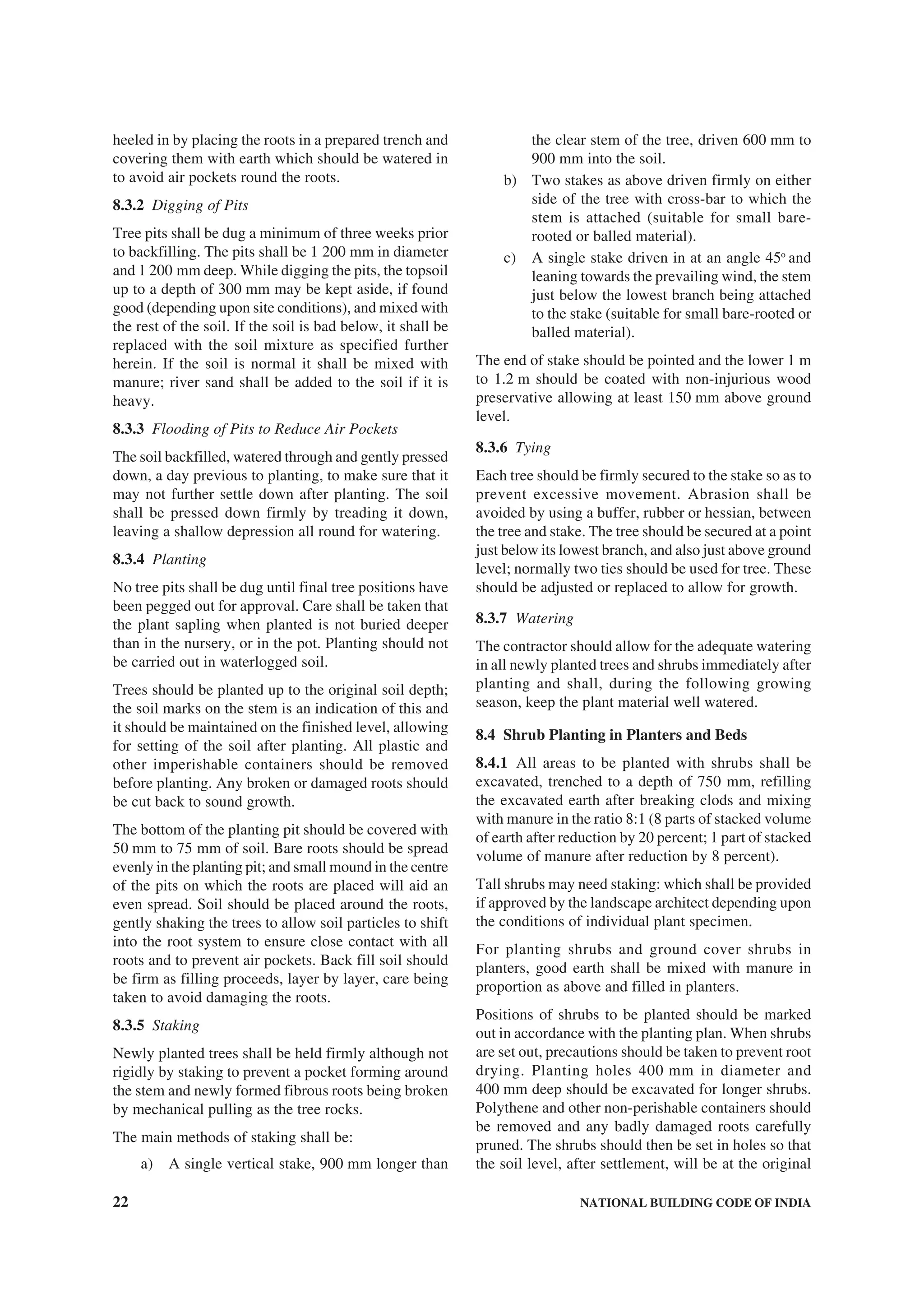 22 NATIONAL BUILDING CODE OF INDIA
heeled in by placing the roots in a prepared trench and
covering them with earth which should be watered in
to avoid air pockets round the roots.
8.3.2 Digging of Pits
Tree pits shall be dug a minimum of three weeks prior
to backfilling. The pits shall be 1 200 mm in diameter
and 1 200 mm deep. While digging the pits, the topsoil
up to a depth of 300 mm may be kept aside, if found
good (depending upon site conditions), and mixed with
the rest of the soil. If the soil is bad below, it shall be
replaced with the soil mixture as specified further
herein. If the soil is normal it shall be mixed with
manure; river sand shall be added to the soil if it is
heavy.
8.3.3 Flooding of Pits to Reduce Air Pockets
The soil backfilled, watered through and gently pressed
down, a day previous to planting, to make sure that it
may not further settle down after planting. The soil
shall be pressed down firmly by treading it down,
leaving a shallow depression all round for watering.
8.3.4 Planting
No tree pits shall be dug until final tree positions have
been pegged out for approval. Care shall be taken that
the plant sapling when planted is not buried deeper
than in the nursery, or in the pot. Planting should not
be carried out in waterlogged soil.
Trees should be planted up to the original soil depth;
the soil marks on the stem is an indication of this and
it should be maintained on the finished level, allowing
for setting of the soil after planting. All plastic and
other imperishable containers should be removed
before planting. Any broken or damaged roots should
be cut back to sound growth.
The bottom of the planting pit should be covered with
50 mm to 75 mm of soil. Bare roots should be spread
evenly in the planting pit; and small mound in the centre
of the pits on which the roots are placed will aid an
even spread. Soil should be placed around the roots,
gently shaking the trees to allow soil particles to shift
into the root system to ensure close contact with all
roots and to prevent air pockets. Back fill soil should
be firm as filling proceeds, layer by layer, care being
taken to avoid damaging the roots.
8.3.5 Staking
Newly planted trees shall be held firmly although not
rigidly by staking to prevent a pocket forming around
the stem and newly formed fibrous roots being broken
by mechanical pulling as the tree rocks.
The main methods of staking shall be:
a) A single vertical stake, 900 mm longer than
the clear stem of the tree, driven 600 mm to
900 mm into the soil.
b) Two stakes as above driven firmly on either
side of the tree with cross-bar to which the
stem is attached (suitable for small bare-
rooted or balled material).
c) A single stake driven in at an angle 45o
and
leaning towards the prevailing wind, the stem
just below the lowest branch being attached
to the stake (suitable for small bare-rooted or
balled material).
The end of stake should be pointed and the lower 1 m
to 1.2 m should be coated with non-injurious wood
preservative allowing at least 150 mm above ground
level.
8.3.6 Tying
Each tree should be firmly secured to the stake so as to
prevent excessive movement. Abrasion shall be
avoided by using a buffer, rubber or hessian, between
the tree and stake. The tree should be secured at a point
just below its lowest branch, and also just above ground
level; normally two ties should be used for tree. These
should be adjusted or replaced to allow for growth.
8.3.7 Watering
The contractor should allow for the adequate watering
in all newly planted trees and shrubs immediately after
planting and shall, during the following growing
season, keep the plant material well watered.
8.4 Shrub Planting in Planters and Beds
8.4.1 All areas to be planted with shrubs shall be
excavated, trenched to a depth of 750 mm, refilling
the excavated earth after breaking clods and mixing
with manure in the ratio 8:1 (8 parts of stacked volume
of earth after reduction by 20 percent; 1 part of stacked
volume of manure after reduction by 8 percent).
Tall shrubs may need staking: which shall be provided
if approved by the landscape architect depending upon
the conditions of individual plant specimen.
For planting shrubs and ground cover shrubs in
planters, good earth shall be mixed with manure in
proportion as above and filled in planters.
Positions of shrubs to be planted should be marked
out in accordance with the planting plan. When shrubs
are set out, precautions should be taken to prevent root
drying. Planting holes 400 mm in diameter and
400 mm deep should be excavated for longer shrubs.
Polythene and other non-perishable containers should
be removed and any badly damaged roots carefully
pruned. The shrubs should then be set in holes so that
the soil level, after settlement, will be at the original
 