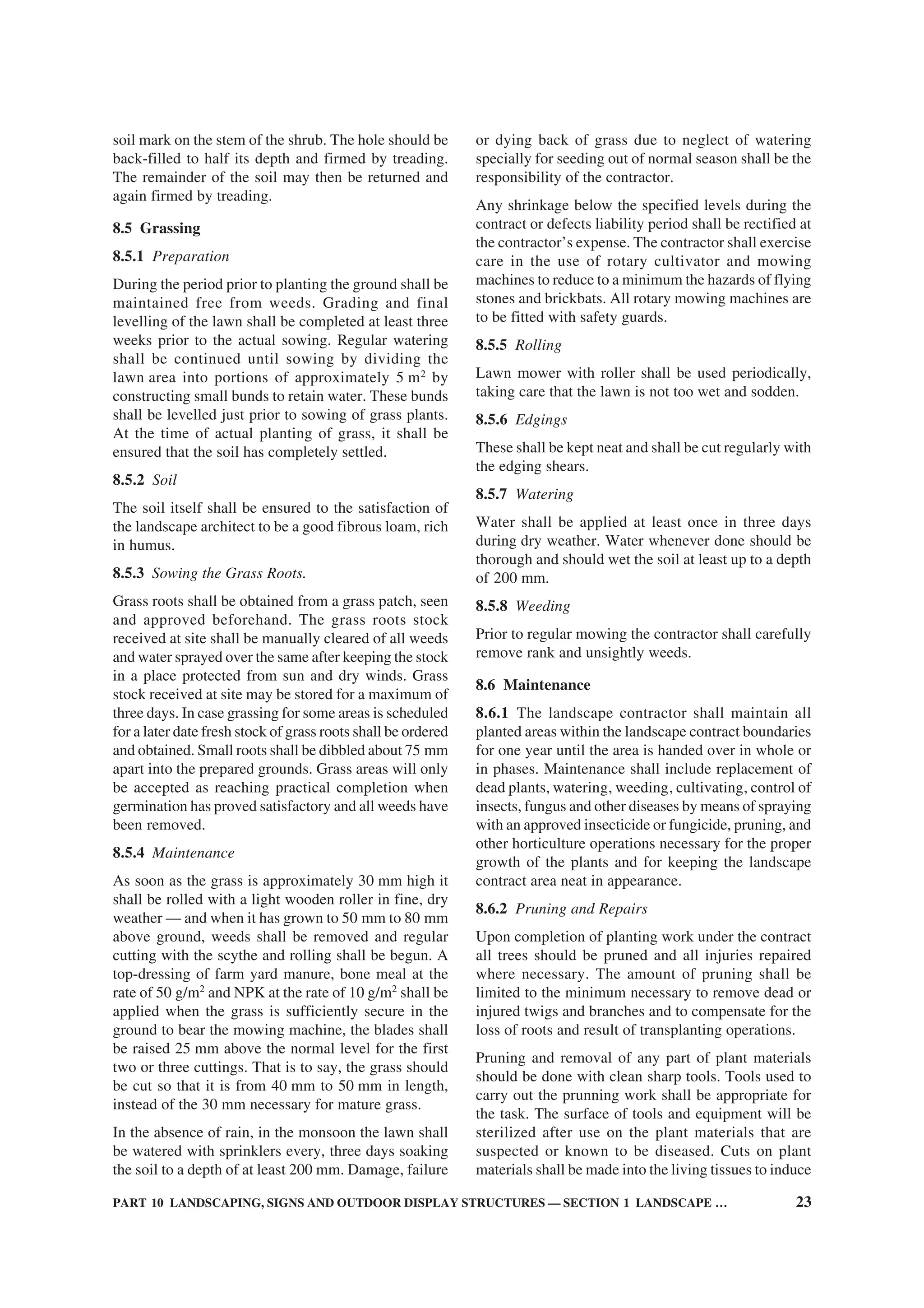PART 10 LANDSCAPING, SIGNS AND OUTDOOR DISPLAY STRUCTURES — SECTION 1 LANDSCAPE … 23
soil mark on the stem of the shrub. The hole should be
back-filled to half its depth and firmed by treading.
The remainder of the soil may then be returned and
again firmed by treading.
8.5 Grassing
8.5.1 Preparation
During the period prior to planting the ground shall be
maintained free from weeds. Grading and final
levelling of the lawn shall be completed at least three
weeks prior to the actual sowing. Regular watering
shall be continued until sowing by dividing the
lawn area into portions of approximately 5 m2
by
constructing small bunds to retain water. These bunds
shall be levelled just prior to sowing of grass plants.
At the time of actual planting of grass, it shall be
ensured that the soil has completely settled.
8.5.2 Soil
The soil itself shall be ensured to the satisfaction of
the landscape architect to be a good fibrous loam, rich
in humus.
8.5.3 Sowing the Grass Roots.
Grass roots shall be obtained from a grass patch, seen
and approved beforehand. The grass roots stock
received at site shall be manually cleared of all weeds
and water sprayed over the same after keeping the stock
in a place protected from sun and dry winds. Grass
stock received at site may be stored for a maximum of
three days. In case grassing for some areas is scheduled
for a later date fresh stock of grass roots shall be ordered
and obtained. Small roots shall be dibbled about 75 mm
apart into the prepared grounds. Grass areas will only
be accepted as reaching practical completion when
germination has proved satisfactory and all weeds have
been removed.
8.5.4 Maintenance
As soon as the grass is approximately 30 mm high it
shall be rolled with a light wooden roller in fine, dry
weather — and when it has grown to 50 mm to 80 mm
above ground, weeds shall be removed and regular
cutting with the scythe and rolling shall be begun. A
top-dressing of farm yard manure, bone meal at the
rate of 50 g/m2
and NPK at the rate of 10 g/m2
shall be
applied when the grass is sufficiently secure in the
ground to bear the mowing machine, the blades shall
be raised 25 mm above the normal level for the first
two or three cuttings. That is to say, the grass should
be cut so that it is from 40 mm to 50 mm in length,
instead of the 30 mm necessary for mature grass.
In the absence of rain, in the monsoon the lawn shall
be watered with sprinklers every, three days soaking
the soil to a depth of at least 200 mm. Damage, failure
or dying back of grass due to neglect of watering
specially for seeding out of normal season shall be the
responsibility of the contractor.
Any shrinkage below the specified levels during the
contract or defects liability period shall be rectified at
the contractor’s expense. The contractor shall exercise
care in the use of rotary cultivator and mowing
machines to reduce to a minimum the hazards of flying
stones and brickbats. All rotary mowing machines are
to be fitted with safety guards.
8.5.5 Rolling
Lawn mower with roller shall be used periodically,
taking care that the lawn is not too wet and sodden.
8.5.6 Edgings
These shall be kept neat and shall be cut regularly with
the edging shears.
8.5.7 Watering
Water shall be applied at least once in three days
during dry weather. Water whenever done should be
thorough and should wet the soil at least up to a depth
of 200 mm.
8.5.8 Weeding
Prior to regular mowing the contractor shall carefully
remove rank and unsightly weeds.
8.6 Maintenance
8.6.1 The landscape contractor shall maintain all
planted areas within the landscape contract boundaries
for one year until the area is handed over in whole or
in phases. Maintenance shall include replacement of
dead plants, watering, weeding, cultivating, control of
insects, fungus and other diseases by means of spraying
with an approved insecticide or fungicide, pruning, and
other horticulture operations necessary for the proper
growth of the plants and for keeping the landscape
contract area neat in appearance.
8.6.2 Pruning and Repairs
Upon completion of planting work under the contract
all trees should be pruned and all injuries repaired
where necessary. The amount of pruning shall be
limited to the minimum necessary to remove dead or
injured twigs and branches and to compensate for the
loss of roots and result of transplanting operations.
Pruning and removal of any part of plant materials
should be done with clean sharp tools. Tools used to
carry out the prunning work shall be appropriate for
the task. The surface of tools and equipment will be
sterilized after use on the plant materials that are
suspected or known to be diseased. Cuts on plant
materials shall be made into the living tissues to induce
 
