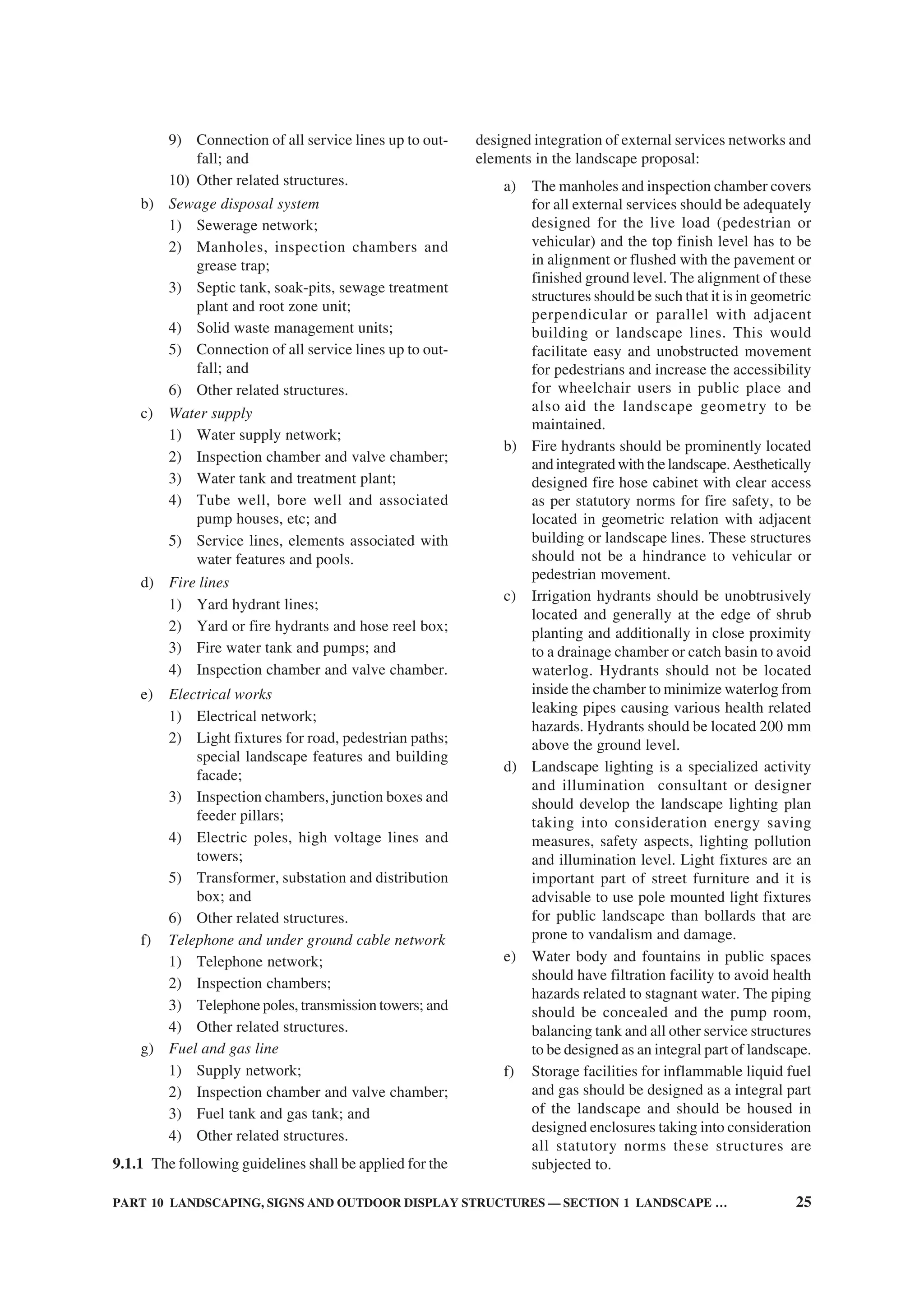 PART 10 LANDSCAPING, SIGNS AND OUTDOOR DISPLAY STRUCTURES — SECTION 1 LANDSCAPE … 25
9) Connection of all service lines up to out-
fall; and
10) Other related structures.
b) Sewage disposal system
1) Sewerage network;
2) Manholes, inspection chambers and
grease trap;
3) Septic tank, soak-pits, sewage treatment
plant and root zone unit;
4) Solid waste management units;
5) Connection of all service lines up to out-
fall; and
6) Other related structures.
c) Water supply
1) Water supply network;
2) Inspection chamber and valve chamber;
3) Water tank and treatment plant;
4) Tube well, bore well and associated
pump houses, etc; and
5) Service lines, elements associated with
water features and pools.
d) Fire lines
1) Yard hydrant lines;
2) Yard or fire hydrants and hose reel box;
3) Fire water tank and pumps; and
4) Inspection chamber and valve chamber.
e) Electrical works
1) Electrical network;
2) Light fixtures for road, pedestrian paths;
special landscape features and building
facade;
3) Inspection chambers, junction boxes and
feeder pillars;
4) Electric poles, high voltage lines and
towers;
5) Transformer, substation and distribution
box; and
6) Other related structures.
f) Telephone and under ground cable network
1) Telephone network;
2) Inspection chambers;
3) Telephone poles, transmission towers; and
4) Other related structures.
g) Fuel and gas line
1) Supply network;
2) Inspection chamber and valve chamber;
3) Fuel tank and gas tank; and
4) Other related structures.
9.1.1 The following guidelines shall be applied for the
designed integration of external services networks and
elements in the landscape proposal:
a) The manholes and inspection chamber covers
for all external services should be adequately
designed for the live load (pedestrian or
vehicular) and the top finish level has to be
in alignment or flushed with the pavement or
finished ground level. The alignment of these
structures should be such that it is in geometric
perpendicular or parallel with adjacent
building or landscape lines. This would
facilitate easy and unobstructed movement
for pedestrians and increase the accessibility
for wheelchair users in public place and
also aid the landscape geometry to be
maintained.
b) Fire hydrants should be prominently located
and integrated with the landscape. Aesthetically
designed fire hose cabinet with clear access
as per statutory norms for fire safety, to be
located in geometric relation with adjacent
building or landscape lines. These structures
should not be a hindrance to vehicular or
pedestrian movement.
c) Irrigation hydrants should be unobtrusively
located and generally at the edge of shrub
planting and additionally in close proximity
to a drainage chamber or catch basin to avoid
waterlog. Hydrants should not be located
inside the chamber to minimize waterlog from
leaking pipes causing various health related
hazards. Hydrants should be located 200 mm
above the ground level.
d) Landscape lighting is a specialized activity
and illumination consultant or designer
should develop the landscape lighting plan
taking into consideration energy saving
measures, safety aspects, lighting pollution
and illumination level. Light fixtures are an
important part of street furniture and it is
advisable to use pole mounted light fixtures
for public landscape than bollards that are
prone to vandalism and damage.
e) Water body and fountains in public spaces
should have filtration facility to avoid health
hazards related to stagnant water. The piping
should be concealed and the pump room,
balancing tank and all other service structures
to be designed as an integral part of landscape.
f) Storage facilities for inflammable liquid fuel
and gas should be designed as a integral part
of the landscape and should be housed in
designed enclosures taking into consideration
all statutory norms these structures are
subjected to.
 