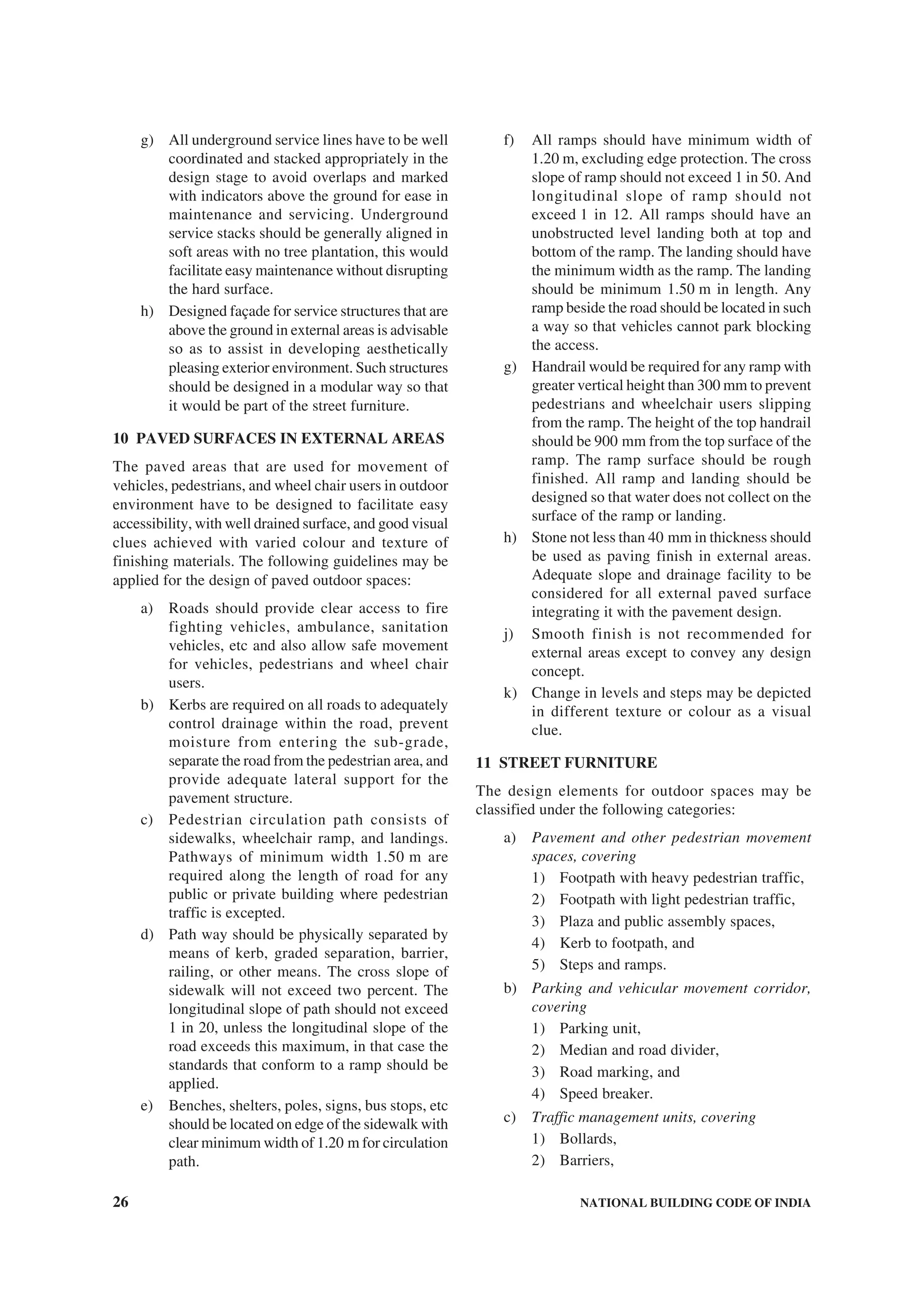 26 NATIONAL BUILDING CODE OF INDIA
g) All underground service lines have to be well
coordinated and stacked appropriately in the
design stage to avoid overlaps and marked
with indicators above the ground for ease in
maintenance and servicing. Underground
service stacks should be generally aligned in
soft areas with no tree plantation, this would
facilitate easy maintenance without disrupting
the hard surface.
h) Designed façade for service structures that are
above the ground in external areas is advisable
so as to assist in developing aesthetically
pleasing exterior environment. Such structures
should be designed in a modular way so that
it would be part of the street furniture.
10 PAVED SURFACES IN EXTERNAL AREAS
The paved areas that are used for movement of
vehicles, pedestrians, and wheel chair users in outdoor
environment have to be designed to facilitate easy
accessibility, with well drained surface, and good visual
clues achieved with varied colour and texture of
finishing materials. The following guidelines may be
applied for the design of paved outdoor spaces:
a) Roads should provide clear access to fire
fighting vehicles, ambulance, sanitation
vehicles, etc and also allow safe movement
for vehicles, pedestrians and wheel chair
users.
b) Kerbs are required on all roads to adequately
control drainage within the road, prevent
moisture from entering the sub-grade,
separate the road from the pedestrian area, and
provide adequate lateral support for the
pavement structure.
c) Pedestrian circulation path consists of
sidewalks, wheelchair ramp, and landings.
Pathways of minimum width 1.50 m are
required along the length of road for any
public or private building where pedestrian
traffic is excepted.
d) Path way should be physically separated by
means of kerb, graded separation, barrier,
railing, or other means. The cross slope of
sidewalk will not exceed two percent. The
longitudinal slope of path should not exceed
1 in 20, unless the longitudinal slope of the
road exceeds this maximum, in that case the
standards that conform to a ramp should be
applied.
e) Benches, shelters, poles, signs, bus stops, etc
should be located on edge of the sidewalk with
clear minimum width of 1.20 m for circulation
path.
f) All ramps should have minimum width of
1.20 m, excluding edge protection. The cross
slope of ramp should not exceed 1 in 50. And
longitudinal slope of ramp should not
exceed 1 in 12. All ramps should have an
unobstructed level landing both at top and
bottom of the ramp. The landing should have
the minimum width as the ramp. The landing
should be minimum 1.50 m in length. Any
ramp beside the road should be located in such
a way so that vehicles cannot park blocking
the access.
g) Handrail would be required for any ramp with
greater vertical height than 300 mm to prevent
pedestrians and wheelchair users slipping
from the ramp. The height of the top handrail
should be 900 mm from the top surface of the
ramp. The ramp surface should be rough
finished. All ramp and landing should be
designed so that water does not collect on the
surface of the ramp or landing.
h) Stone not less than 40 mm in thickness should
be used as paving finish in external areas.
Adequate slope and drainage facility to be
considered for all external paved surface
integrating it with the pavement design.
j) Smooth finish is not recommended for
external areas except to convey any design
concept.
k) Change in levels and steps may be depicted
in different texture or colour as a visual
clue.
11 STREET FURNITURE
The design elements for outdoor spaces may be
classified under the following categories:
a) Pavement and other pedestrian movement
spaces, covering
1) Footpath with heavy pedestrian traffic,
2) Footpath with light pedestrian traffic,
3) Plaza and public assembly spaces,
4) Kerb to footpath, and
5) Steps and ramps.
b) Parking and vehicular movement corridor,
covering
1) Parking unit,
2) Median and road divider,
3) Road marking, and
4) Speed breaker.
c) Traffic management units, covering
1) Bollards,
2) Barriers,
 