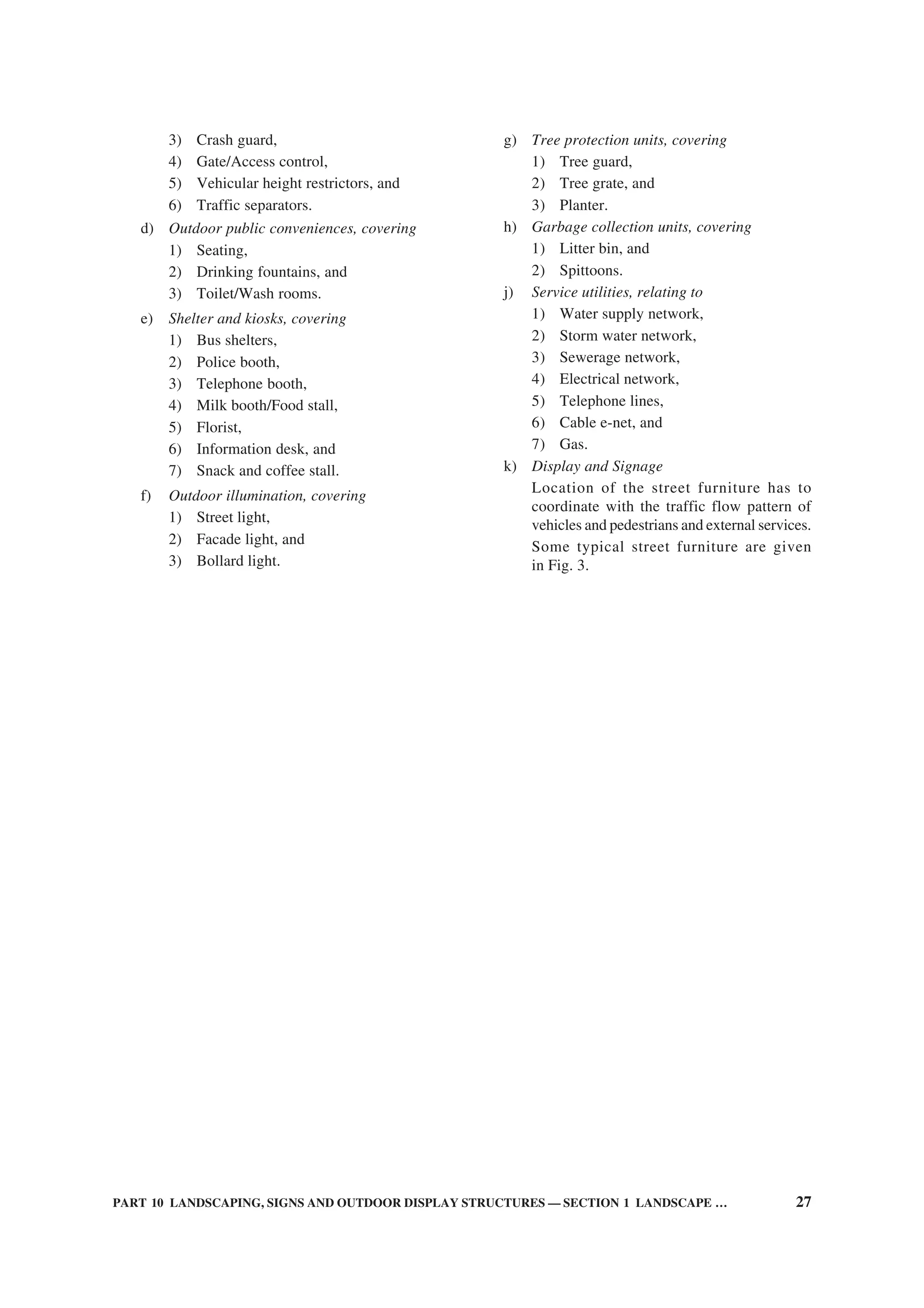 PART 10 LANDSCAPING, SIGNS AND OUTDOOR DISPLAY STRUCTURES — SECTION 1 LANDSCAPE … 27
3) Crash guard,
4) Gate/Access control,
5) Vehicular height restrictors, and
6) Traffic separators.
d) Outdoor public conveniences, covering
1) Seating,
2) Drinking fountains, and
3) Toilet/Wash rooms.
e) Shelter and kiosks, covering
1) Bus shelters,
2) Police booth,
3) Telephone booth,
4) Milk booth/Food stall,
5) Florist,
6) Information desk, and
7) Snack and coffee stall.
f) Outdoor illumination, covering
1) Street light,
2) Facade light, and
3) Bollard light.
g) Tree protection units, covering
1) Tree guard,
2) Tree grate, and
3) Planter.
h) Garbage collection units, covering
1) Litter bin, and
2) Spittoons.
j) Service utilities, relating to
1) Water supply network,
2) Storm water network,
3) Sewerage network,
4) Electrical network,
5) Telephone lines,
6) Cable e-net, and
7) Gas.
k) Display and Signage
Location of the street furniture has to
coordinate with the traffic flow pattern of
vehicles and pedestrians and external services.
Some typical street furniture are given
in Fig. 3.
 