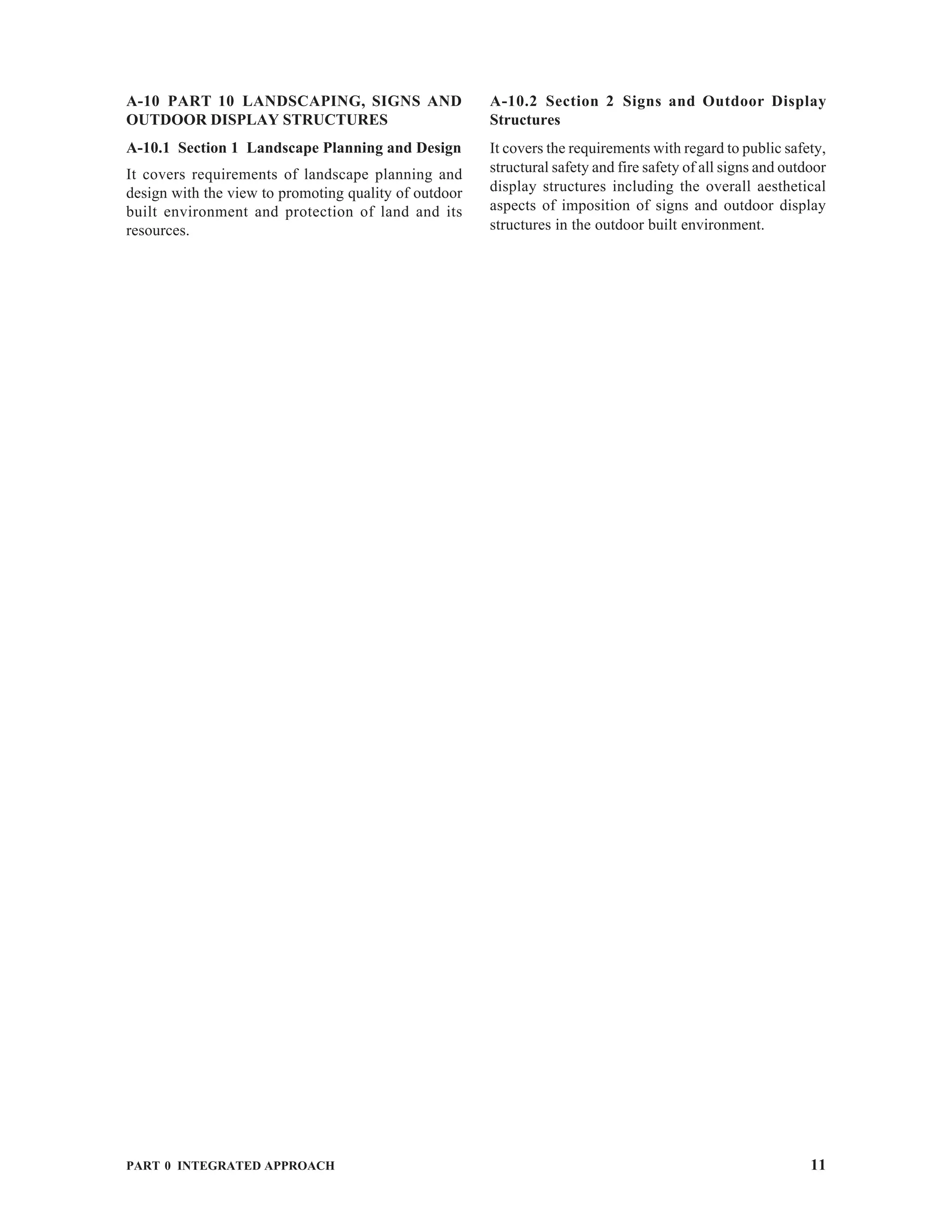PART 0 INTEGRATED APPROACH 11
A-10 PART 10 LANDSCAPING, SIGNS AND
OUTDOOR DISPLAY STRUCTURES
A-10.1 Section 1 Landscape Planning and Design
It covers requirements of landscape planning and
design with the view to promoting quality of outdoor
built environment and protection of land and its
resources.
A-10.2 Section 2 Signs and Outdoor Display
Structures
It covers the requirements with regard to public safety,
structural safety and fire safety of all signs and outdoor
display structures including the overall aesthetical
aspects of imposition of signs and outdoor display
structures in the outdoor built environment.
 