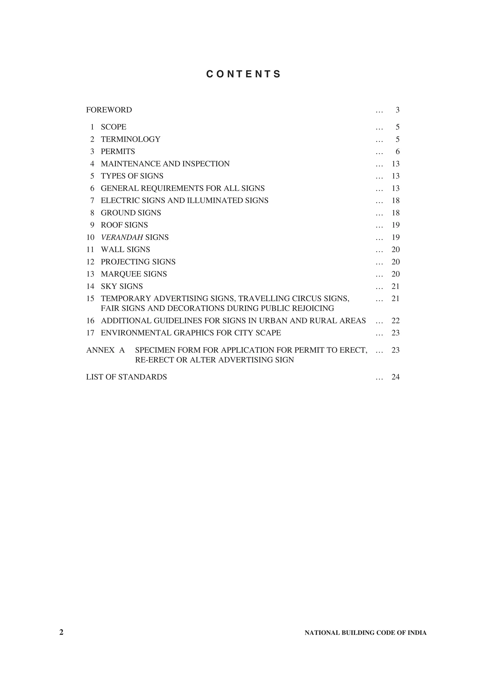 2 NATIONAL BUILDING CODE OF INDIA
C O N T E N T S
FOREWORD … 3
1 SCOPE … 5
2 TERMINOLOGY … 5
3 PERMITS … 6
4 MAINTENANCE AND INSPECTION … 13
5 TYPES OF SIGNS … 13
6 GENERAL REQUIREMENTS FOR ALL SIGNS … 13
7 ELECTRIC SIGNS AND ILLUMINATED SIGNS … 18
8 GROUND SIGNS … 18
9 ROOF SIGNS … 19
10 VERANDAH SIGNS … 19
11 WALL SIGNS … 20
12 PROJECTING SIGNS … 20
13 MARQUEE SIGNS … 20
14 SKY SIGNS … 21
15 TEMPORARY ADVERTISING SIGNS, TRAVELLING CIRCUS SIGNS, … 21
FAIR SIGNS AND DECORATIONS DURING PUBLIC REJOICING
16 ADDITIONAL GUIDELINES FOR SIGNS IN URBAN AND RURAL AREAS … 22
17 ENVIRONMENTAL GRAPHICS FOR CITY SCAPE … 23
ANNEX A SPECIMEN FORM FOR APPLICATION FOR PERMIT TO ERECT, … 23
RE-ERECT OR ALTER ADVERTISING SIGN
LIST OF STANDARDS … 24
 