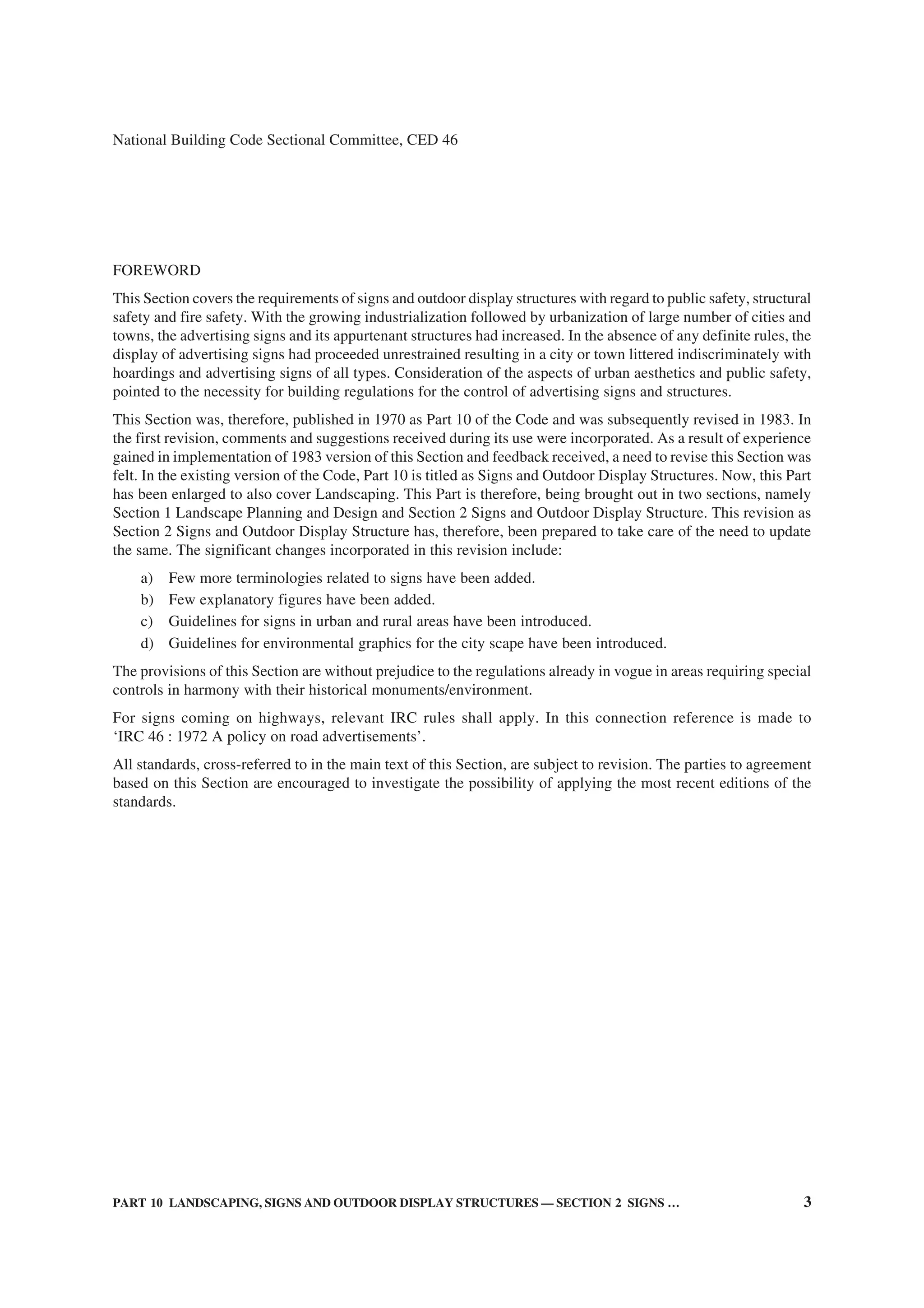 PART 10 LANDSCAPING, SIGNS AND OUTDOOR DISPLAY STRUCTURES — SECTION 2 SIGNS … 3
National Building Code Sectional Committee, CED 46
FOREWORD
This Section covers the requirements of signs and outdoor display structures with regard to public safety, structural
safety and fire safety. With the growing industrialization followed by urbanization of large number of cities and
towns, the advertising signs and its appurtenant structures had increased. In the absence of any definite rules, the
display of advertising signs had proceeded unrestrained resulting in a city or town littered indiscriminately with
hoardings and advertising signs of all types. Consideration of the aspects of urban aesthetics and public safety,
pointed to the necessity for building regulations for the control of advertising signs and structures.
This Section was, therefore, published in 1970 as Part 10 of the Code and was subsequently revised in 1983. In
the first revision, comments and suggestions received during its use were incorporated. As a result of experience
gained in implementation of 1983 version of this Section and feedback received, a need to revise this Section was
felt. In the existing version of the Code, Part 10 is titled as Signs and Outdoor Display Structures. Now, this Part
has been enlarged to also cover Landscaping. This Part is therefore, being brought out in two sections, namely
Section 1 Landscape Planning and Design and Section 2 Signs and Outdoor Display Structure. This revision as
Section 2 Signs and Outdoor Display Structure has, therefore, been prepared to take care of the need to update
the same. The significant changes incorporated in this revision include:
a) Few more terminologies related to signs have been added.
b) Few explanatory figures have been added.
c) Guidelines for signs in urban and rural areas have been introduced.
d) Guidelines for environmental graphics for the city scape have been introduced.
The provisions of this Section are without prejudice to the regulations already in vogue in areas requiring special
controls in harmony with their historical monuments/environment.
For signs coming on highways, relevant IRC rules shall apply. In this connection reference is made to
‘IRC 46 : 1972 A policy on road advertisements’.
All standards, cross-referred to in the main text of this Section, are subject to revision. The parties to agreement
based on this Section are encouraged to investigate the possibility of applying the most recent editions of the
standards.
 