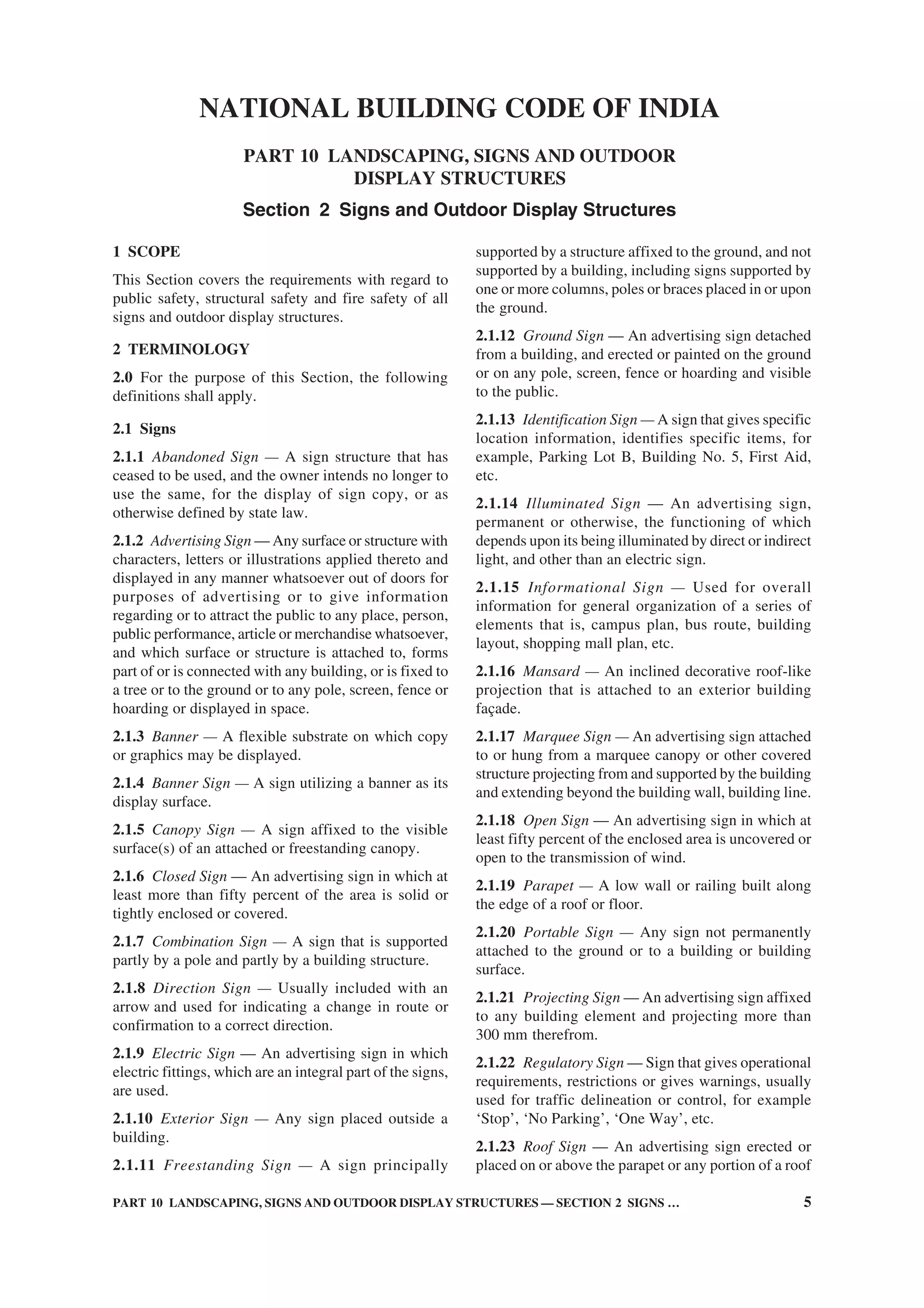 PART 10 LANDSCAPING, SIGNS AND OUTDOOR DISPLAY STRUCTURES — SECTION 2 SIGNS … 5
1 SCOPE
This Section covers the requirements with regard to
public safety, structural safety and fire safety of all
signs and outdoor display structures.
2 TERMINOLOGY
2.0 For the purpose of this Section, the following
definitions shall apply.
2.1 Signs
2.1.1 Abandoned Sign — A sign structure that has
ceased to be used, and the owner intends no longer to
use the same, for the display of sign copy, or as
otherwise defined by state law.
2.1.2 Advertising Sign — Any surface or structure with
characters, letters or illustrations applied thereto and
displayed in any manner whatsoever out of doors for
purposes of advertising or to give information
regarding or to attract the public to any place, person,
public performance, article or merchandise whatsoever,
and which surface or structure is attached to, forms
part of or is connected with any building, or is fixed to
a tree or to the ground or to any pole, screen, fence or
hoarding or displayed in space.
2.1.3 Banner — A flexible substrate on which copy
or graphics may be displayed.
2.1.4 Banner Sign — A sign utilizing a banner as its
display surface.
2.1.5 Canopy Sign — A sign affixed to the visible
surface(s) of an attached or freestanding canopy.
2.1.6 Closed Sign — An advertising sign in which at
least more than fifty percent of the area is solid or
tightly enclosed or covered.
2.1.7 Combination Sign — A sign that is supported
partly by a pole and partly by a building structure.
2.1.8 Direction Sign — Usually included with an
arrow and used for indicating a change in route or
confirmation to a correct direction.
2.1.9 Electric Sign — An advertising sign in which
electric fittings, which are an integral part of the signs,
are used.
2.1.10 Exterior Sign — Any sign placed outside a
building.
2.1.11 Freestanding Sign — A sign principally
NATIONAL BUILDING CODE OF INDIA
PART 10 LANDSCAPING, SIGNS AND OUTDOOR
DISPLAY STRUCTURES
Section 2 Signs and Outdoor Display Structures
supported by a structure affixed to the ground, and not
supported by a building, including signs supported by
one or more columns, poles or braces placed in or upon
the ground.
2.1.12 Ground Sign — An advertising sign detached
from a building, and erected or painted on the ground
or on any pole, screen, fence or hoarding and visible
to the public.
2.1.13 Identification Sign — A sign that gives specific
location information, identifies specific items, for
example, Parking Lot B, Building No. 5, First Aid,
etc.
2.1.14 Illuminated Sign — An advertising sign,
permanent or otherwise, the functioning of which
depends upon its being illuminated by direct or indirect
light, and other than an electric sign.
2.1.15 Informational Sign — Used for overall
information for general organization of a series of
elements that is, campus plan, bus route, building
layout, shopping mall plan, etc.
2.1.16 Mansard — An inclined decorative roof-like
projection that is attached to an exterior building
façade.
2.1.17 Marquee Sign — An advertising sign attached
to or hung from a marquee canopy or other covered
structure projecting from and supported by the building
and extending beyond the building wall, building line.
2.1.18 Open Sign — An advertising sign in which at
least fifty percent of the enclosed area is uncovered or
open to the transmission of wind.
2.1.19 Parapet — A low wall or railing built along
the edge of a roof or floor.
2.1.20 Portable Sign — Any sign not permanently
attached to the ground or to a building or building
surface.
2.1.21 Projecting Sign — An advertising sign affixed
to any building element and projecting more than
300 mm therefrom.
2.1.22 Regulatory Sign — Sign that gives operational
requirements, restrictions or gives warnings, usually
used for traffic delineation or control, for example
‘Stop’, ‘No Parking’, ‘One Way’, etc.
2.1.23 Roof Sign — An advertising sign erected or
placed on or above the parapet or any portion of a roof
 