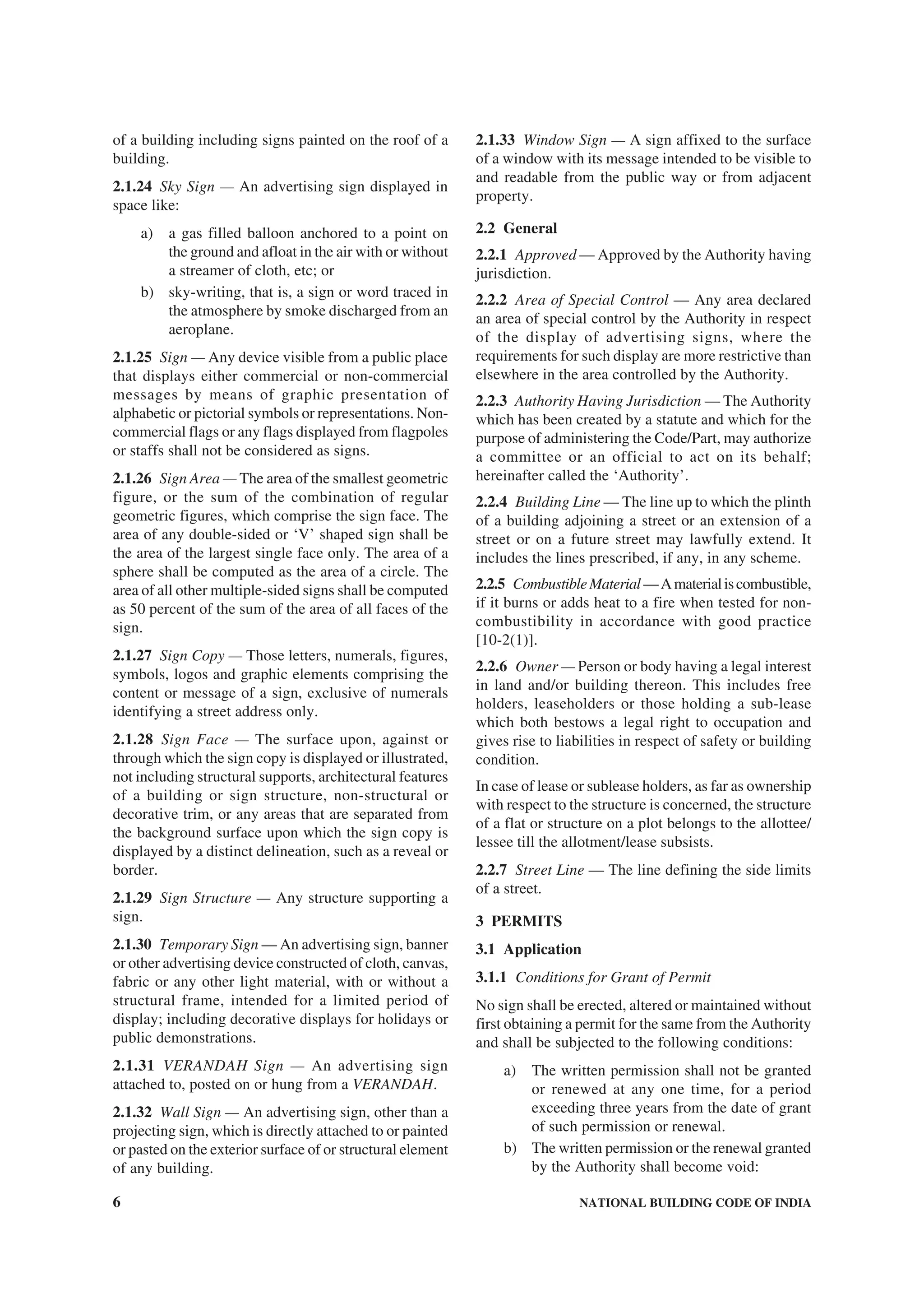 6 NATIONAL BUILDING CODE OF INDIA
of a building including signs painted on the roof of a
building.
2.1.24 Sky Sign — An advertising sign displayed in
space like:
a) a gas filled balloon anchored to a point on
the ground and afloat in the air with or without
a streamer of cloth, etc; or
b) sky-writing, that is, a sign or word traced in
the atmosphere by smoke discharged from an
aeroplane.
2.1.25 Sign — Any device visible from a public place
that displays either commercial or non-commercial
messages by means of graphic presentation of
alphabetic or pictorial symbols or representations. Non-
commercial flags or any flags displayed from flagpoles
or staffs shall not be considered as signs.
2.1.26 Sign Area — The area of the smallest geometric
figure, or the sum of the combination of regular
geometric figures, which comprise the sign face. The
area of any double-sided or ‘V’ shaped sign shall be
the area of the largest single face only. The area of a
sphere shall be computed as the area of a circle. The
area of all other multiple-sided signs shall be computed
as 50 percent of the sum of the area of all faces of the
sign.
2.1.27 Sign Copy — Those letters, numerals, figures,
symbols, logos and graphic elements comprising the
content or message of a sign, exclusive of numerals
identifying a street address only.
2.1.28 Sign Face — The surface upon, against or
through which the sign copy is displayed or illustrated,
not including structural supports, architectural features
of a building or sign structure, non-structural or
decorative trim, or any areas that are separated from
the background surface upon which the sign copy is
displayed by a distinct delineation, such as a reveal or
border.
2.1.29 Sign Structure — Any structure supporting a
sign.
2.1.30 Temporary Sign — An advertising sign, banner
or other advertising device constructed of cloth, canvas,
fabric or any other light material, with or without a
structural frame, intended for a limited period of
display; including decorative displays for holidays or
public demonstrations.
2.1.31 VERANDAH Sign — An advertising sign
attached to, posted on or hung from a VERANDAH.
2.1.32 Wall Sign — An advertising sign, other than a
projecting sign, which is directly attached to or painted
or pasted on the exterior surface of or structural element
of any building.
2.1.33 Window Sign — A sign affixed to the surface
of a window with its message intended to be visible to
and readable from the public way or from adjacent
property.
2.2 General
2.2.1 Approved — Approved by the Authority having
jurisdiction.
2.2.2 Area of Special Control — Any area declared
an area of special control by the Authority in respect
of the display of advertising signs, where the
requirements for such display are more restrictive than
elsewhere in the area controlled by the Authority.
2.2.3 Authority Having Jurisdiction — The Authority
which has been created by a statute and which for the
purpose of administering the Code/Part, may authorize
a committee or an official to act on its behalf;
hereinafter called the ‘Authority’.
2.2.4 Building Line — The line up to which the plinth
of a building adjoining a street or an extension of a
street or on a future street may lawfully extend. It
includes the lines prescribed, if any, in any scheme.
2.2.5 CombustibleMaterial—Amaterialiscombustible,
if it burns or adds heat to a fire when tested for non-
combustibility in accordance with good practice
[10-2(1)].
2.2.6 Owner — Person or body having a legal interest
in land and/or building thereon. This includes free
holders, leaseholders or those holding a sub-lease
which both bestows a legal right to occupation and
gives rise to liabilities in respect of safety or building
condition.
In case of lease or sublease holders, as far as ownership
with respect to the structure is concerned, the structure
of a flat or structure on a plot belongs to the allottee/
lessee till the allotment/lease subsists.
2.2.7 Street Line — The line defining the side limits
of a street.
3 PERMITS
3.1 Application
3.1.1 Conditions for Grant of Permit
No sign shall be erected, altered or maintained without
first obtaining a permit for the same from the Authority
and shall be subjected to the following conditions:
a) The written permission shall not be granted
or renewed at any one time, for a period
exceeding three years from the date of grant
of such permission or renewal.
b) The written permission or the renewal granted
by the Authority shall become void:
 