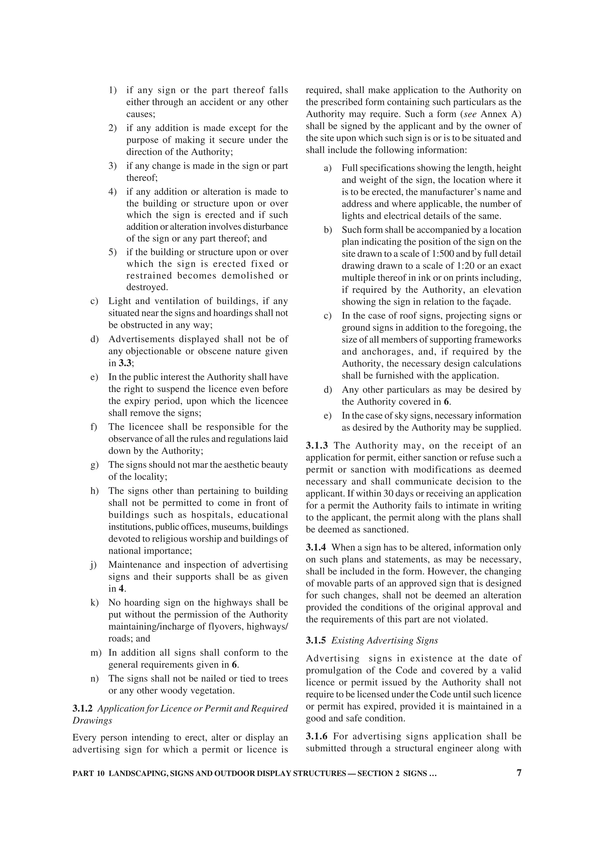 PART 10 LANDSCAPING, SIGNS AND OUTDOOR DISPLAY STRUCTURES — SECTION 2 SIGNS … 7
1) if any sign or the part thereof falls
either through an accident or any other
causes;
2) if any addition is made except for the
purpose of making it secure under the
direction of the Authority;
3) if any change is made in the sign or part
thereof;
4) if any addition or alteration is made to
the building or structure upon or over
which the sign is erected and if such
addition or alteration involves disturbance
of the sign or any part thereof; and
5) if the building or structure upon or over
which the sign is erected fixed or
restrained becomes demolished or
destroyed.
c) Light and ventilation of buildings, if any
situated near the signs and hoardings shall not
be obstructed in any way;
d) Advertisements displayed shall not be of
any objectionable or obscene nature given
in 3.3;
e) In the public interest the Authority shall have
the right to suspend the licence even before
the expiry period, upon which the licencee
shall remove the signs;
f) The licencee shall be responsible for the
observance of all the rules and regulations laid
down by the Authority;
g) The signs should not mar the aesthetic beauty
of the locality;
h) The signs other than pertaining to building
shall not be permitted to come in front of
buildings such as hospitals, educational
institutions, public offices, museums, buildings
devoted to religious worship and buildings of
national importance;
j) Maintenance and inspection of advertising
signs and their supports shall be as given
in 4.
k) No hoarding sign on the highways shall be
put without the permission of the Authority
maintaining/incharge of flyovers, highways/
roads; and
m) In addition all signs shall conform to the
general requirements given in 6.
n) The signs shall not be nailed or tied to trees
or any other woody vegetation.
3.1.2 Application for Licence or Permit and Required
Drawings
Every person intending to erect, alter or display an
advertising sign for which a permit or licence is
required, shall make application to the Authority on
the prescribed form containing such particulars as the
Authority may require. Such a form (see Annex A)
shall be signed by the applicant and by the owner of
the site upon which such sign is or is to be situated and
shall include the following information:
a) Full specifications showing the length, height
and weight of the sign, the location where it
is to be erected, the manufacturer’s name and
address and where applicable, the number of
lights and electrical details of the same.
b) Such form shall be accompanied by a location
plan indicating the position of the sign on the
site drawn to a scale of 1:500 and by full detail
drawing drawn to a scale of 1:20 or an exact
multiple thereof in ink or on prints including,
if required by the Authority, an elevation
showing the sign in relation to the façade.
c) In the case of roof signs, projecting signs or
ground signs in addition to the foregoing, the
size of all members of supporting frameworks
and anchorages, and, if required by the
Authority, the necessary design calculations
shall be furnished with the application.
d) Any other particulars as may be desired by
the Authority covered in 6.
e) In the case of sky signs, necessary information
as desired by the Authority may be supplied.
3.1.3 The Authority may, on the receipt of an
application for permit, either sanction or refuse such a
permit or sanction with modifications as deemed
necessary and shall communicate decision to the
applicant. If within 30 days or receiving an application
for a permit the Authority fails to intimate in writing
to the applicant, the permit along with the plans shall
be deemed as sanctioned.
3.1.4 When a sign has to be altered, information only
on such plans and statements, as may be necessary,
shall be included in the form. However, the changing
of movable parts of an approved sign that is designed
for such changes, shall not be deemed an alteration
provided the conditions of the original approval and
the requirements of this part are not violated.
3.1.5 Existing Advertising Signs
Advertising signs in existence at the date of
promulgation of the Code and covered by a valid
licence or permit issued by the Authority shall not
require to be licensed under the Code until such licence
or permit has expired, provided it is maintained in a
good and safe condition.
3.1.6 For advertising signs application shall be
submitted through a structural engineer along with
 