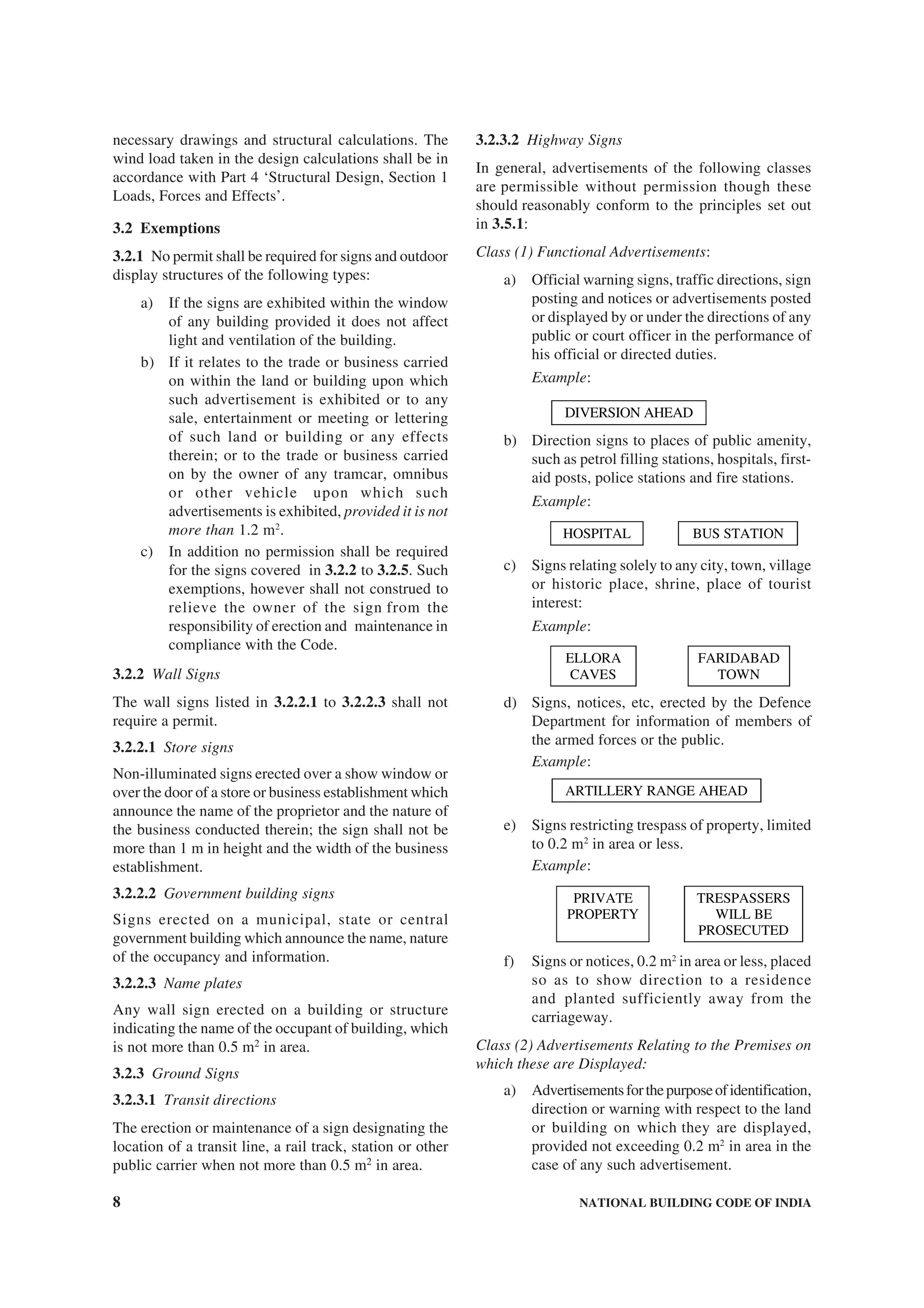 8 NATIONAL BUILDING CODE OF INDIA
necessary drawings and structural calculations. The
wind load taken in the design calculations shall be in
accordance with Part 4 ‘Structural Design, Section 1
Loads, Forces and Effects’.
3.2 Exemptions
3.2.1 No permit shall be required for signs and outdoor
display structures of the following types:
a) If the signs are exhibited within the window
of any building provided it does not affect
light and ventilation of the building.
b) If it relates to the trade or business carried
on within the land or building upon which
such advertisement is exhibited or to any
sale, entertainment or meeting or lettering
of such land or building or any effects
therein; or to the trade or business carried
on by the owner of any tramcar, omnibus
or other vehicle upon which such
advertisements is exhibited, provided it is not
more than 1.2 m2
.
c) In addition no permission shall be required
for the signs covered in 3.2.2 to 3.2.5. Such
exemptions, however shall not construed to
relieve the owner of the sign from the
responsibility of erection and maintenance in
compliance with the Code.
3.2.2 Wall Signs
The wall signs listed in 3.2.2.1 to 3.2.2.3 shall not
require a permit.
3.2.2.1 Store signs
Non-illuminated signs erected over a show window or
over the door of a store or business establishment which
announce the name of the proprietor and the nature of
the business conducted therein; the sign shall not be
more than 1 m in height and the width of the business
establishment.
3.2.2.2 Government building signs
Signs erected on a municipal, state or central
government building which announce the name, nature
of the occupancy and information.
3.2.2.3 Name plates
Any wall sign erected on a building or structure
indicating the name of the occupant of building, which
is not more than 0.5 m2
in area.
3.2.3 Ground Signs
3.2.3.1 Transit directions
The erection or maintenance of a sign designating the
location of a transit line, a rail track, station or other
public carrier when not more than 0.5 m2
in area.
3.2.3.2 Highway Signs
In general, advertisements of the following classes
are permissible without permission though these
should reasonably conform to the principles set out
in 3.5.1:
Class (1) Functional Advertisements:
a) Official warning signs, traffic directions, sign
posting and notices or advertisements posted
or displayed by or under the directions of any
public or court officer in the performance of
his official or directed duties.
Example:
DIVERSION AHEAD
b) Direction signs to places of public amenity,
such as petrol filling stations, hospitals, first-
aid posts, police stations and fire stations.
Example:
HOSPITAL BUS STATION
c) Signs relating solely to any city, town, village
or historic place, shrine, place of tourist
interest:
Example:
ELLORA
CAVES
FARIDABAD
TOWN
d) Signs, notices, etc, erected by the Defence
Department for information of members of
the armed forces or the public.
Example:
ARTILLERY RANGE AHEAD
e) Signs restricting trespass of property, limited
to 0.2 m2
in area or less.
Example:
PRIVATE
PROPERTY
TRESPASSERS
WILL BE
PROSECUTED
f) Signs or notices, 0.2 m2
in area or less, placed
so as to show direction to a residence
and planted sufficiently away from the
carriageway.
Class (2) Advertisements Relating to the Premises on
which these are Displayed:
a) Advertisementsforthepurposeofidentification,
direction or warning with respect to the land
or building on which they are displayed,
provided not exceeding 0.2 m2
in area in the
case of any such advertisement.
 