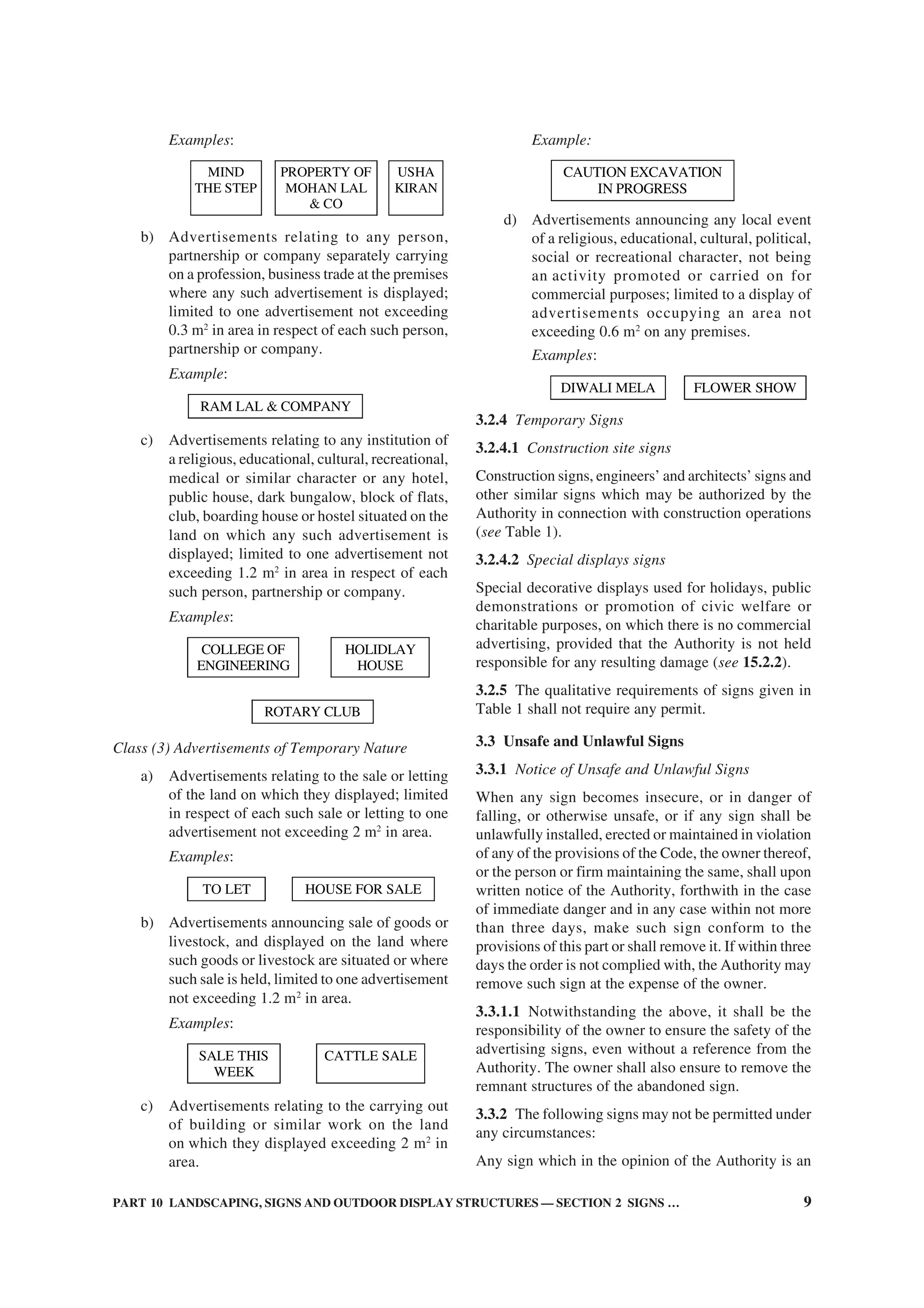 PART 10 LANDSCAPING, SIGNS AND OUTDOOR DISPLAY STRUCTURES — SECTION 2 SIGNS … 9
Examples:
MIND
THE STEP
PROPERTY OF
MOHAN LAL
& CO
USHA
KIRAN
b) Advertisements relating to any person,
partnership or company separately carrying
on a profession, business trade at the premises
where any such advertisement is displayed;
limited to one advertisement not exceeding
0.3 m2
in area in respect of each such person,
partnership or company.
Example:
RAM LAL & COMPANY
c) Advertisements relating to any institution of
a religious, educational, cultural, recreational,
medical or similar character or any hotel,
public house, dark bungalow, block of flats,
club, boarding house or hostel situated on the
land on which any such advertisement is
displayed; limited to one advertisement not
exceeding 1.2 m2
in area in respect of each
such person, partnership or company.
Examples:
COLLEGE OF
ENGINEERING
HOLIDLAY
HOUSE
ROTARY CLUB
Class (3) Advertisements of Temporary Nature
a) Advertisements relating to the sale or letting
of the land on which they displayed; limited
in respect of each such sale or letting to one
advertisement not exceeding 2 m2
in area.
Examples:
TO LET HOUSE FOR SALE
b) Advertisements announcing sale of goods or
livestock, and displayed on the land where
such goods or livestock are situated or where
such sale is held, limited to one advertisement
not exceeding 1.2 m2
in area.
Examples:
SALE THIS
WEEK
CATTLE SALE
c) Advertisements relating to the carrying out
of building or similar work on the land
on which they displayed exceeding 2 m2
in
area.
Example:
CAUTION EXCAVATION
IN PROGRESS
d) Advertisements announcing any local event
of a religious, educational, cultural, political,
social or recreational character, not being
an activity promoted or carried on for
commercial purposes; limited to a display of
advertisements occupying an area not
exceeding 0.6 m2
on any premises.
Examples:
DIWALI MELA FLOWER SHOW
3.2.4 Temporary Signs
3.2.4.1 Construction site signs
Construction signs, engineers’ and architects’ signs and
other similar signs which may be authorized by the
Authority in connection with construction operations
(see Table 1).
3.2.4.2 Special displays signs
Special decorative displays used for holidays, public
demonstrations or promotion of civic welfare or
charitable purposes, on which there is no commercial
advertising, provided that the Authority is not held
responsible for any resulting damage (see 15.2.2).
3.2.5 The qualitative requirements of signs given in
Table 1 shall not require any permit.
3.3 Unsafe and Unlawful Signs
3.3.1 Notice of Unsafe and Unlawful Signs
When any sign becomes insecure, or in danger of
falling, or otherwise unsafe, or if any sign shall be
unlawfully installed, erected or maintained in violation
of any of the provisions of the Code, the owner thereof,
or the person or firm maintaining the same, shall upon
written notice of the Authority, forthwith in the case
of immediate danger and in any case within not more
than three days, make such sign conform to the
provisions of this part or shall remove it. If within three
days the order is not complied with, the Authority may
remove such sign at the expense of the owner.
3.3.1.1 Notwithstanding the above, it shall be the
responsibility of the owner to ensure the safety of the
advertising signs, even without a reference from the
Authority. The owner shall also ensure to remove the
remnant structures of the abandoned sign.
3.3.2 The following signs may not be permitted under
any circumstances:
Any sign which in the opinion of the Authority is an
 